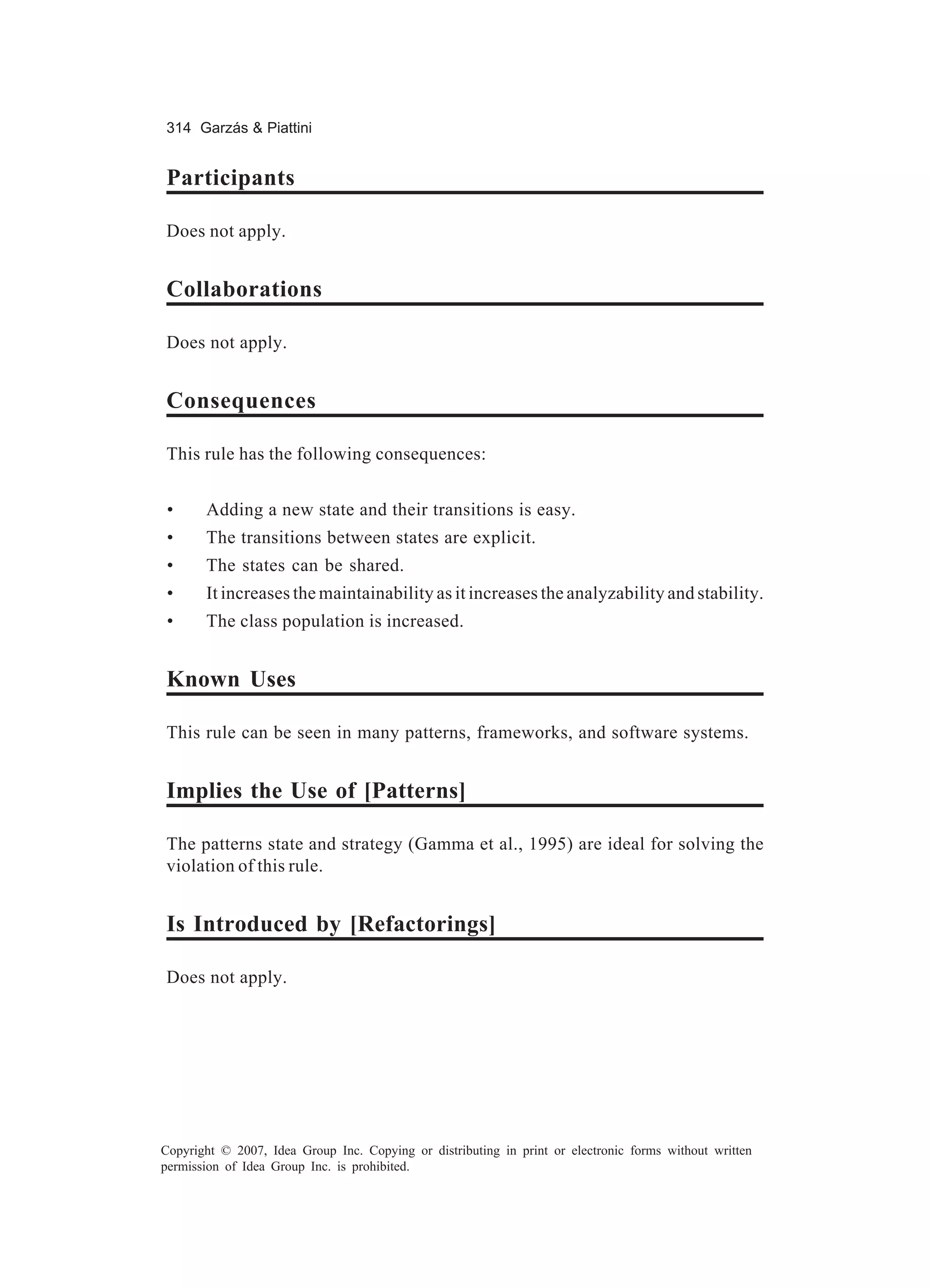 314 Garzás & Piattini


Participants

Does not apply.


Collaborations

Does not apply.


Consequences

This rule has the following consequences:


 •     Adding a new state and their transitions is easy.
 •     The transitions between states are explicit.
 •     The states can be shared.
 •     It increases the maintainability as it increases the analyzability and stability.
 •     The class population is increased.


Known Uses

This rule can be seen in many patterns, frameworks, and software systems.


Implies the Use of [Patterns]

The patterns state and strategy (Gamma et al., 1995) are ideal for solving the
violation of this rule.


Is Introduced by [Refactorings]

Does not apply.




Copyright © 2007, Idea Group Inc. Copying or distributing in print or electronic forms without written
permission of Idea Group Inc. is prohibited.
 