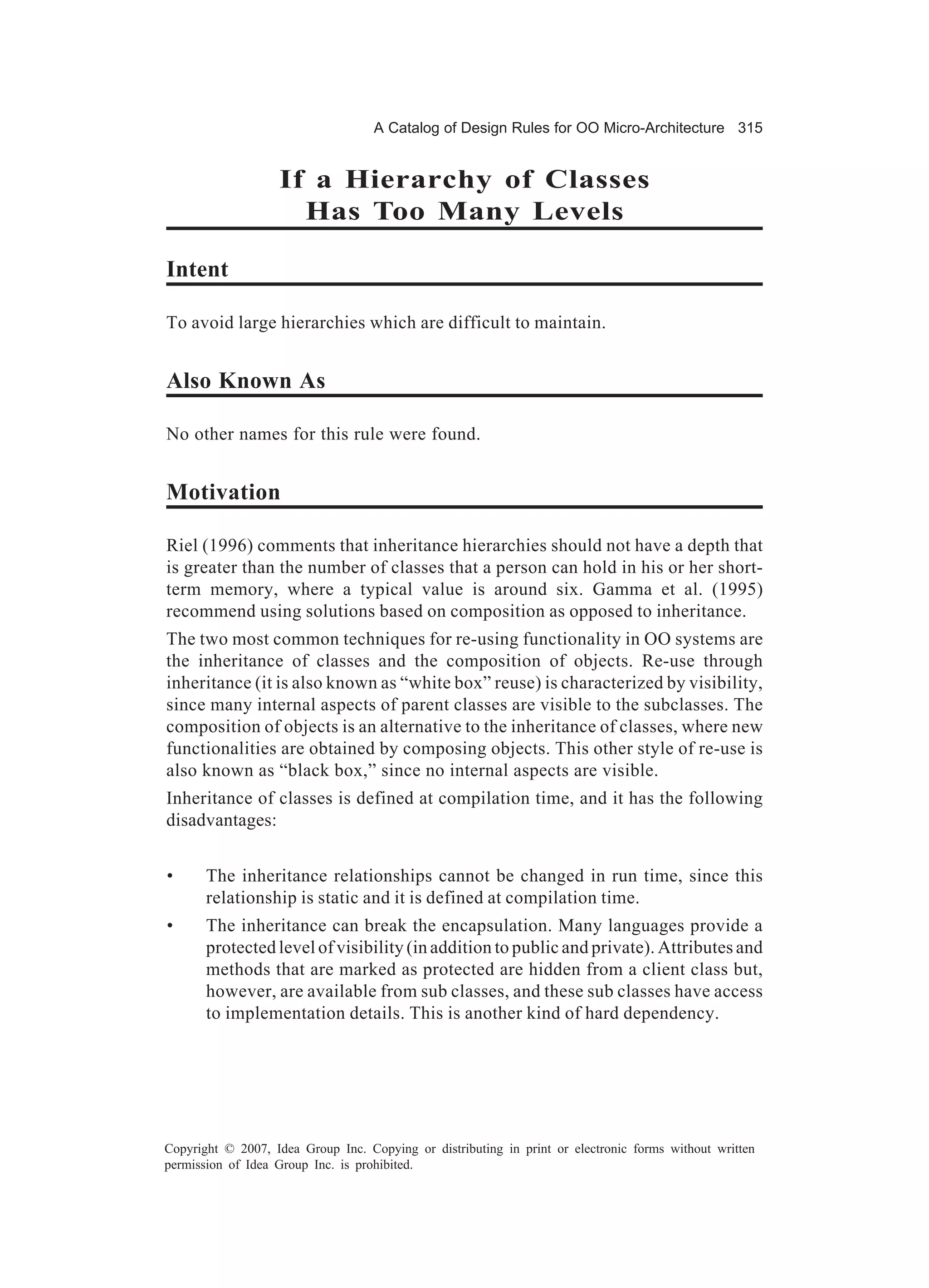 A Catalog of Design Rules for OO Micro-Architecture 315


                   If a Hierarchy of Classes
                     Has Too Many Levels

Intent

To avoid large hierarchies which are difficult to maintain.


Also Known As

No other names for this rule were found.


Motivation

Riel (1996) comments that inheritance hierarchies should not have a depth that
is greater than the number of classes that a person can hold in his or her short-
term memory, where a typical value is around six. Gamma et al. (1995)
recommend using solutions based on composition as opposed to inheritance.
The two most common techniques for re-using functionality in OO systems are
the inheritance of classes and the composition of objects. Re-use through
inheritance (it is also known as “white box” reuse) is characterized by visibility,
since many internal aspects of parent classes are visible to the subclasses. The
composition of objects is an alternative to the inheritance of classes, where new
functionalities are obtained by composing objects. This other style of re-use is
also known as “black box,” since no internal aspects are visible.
Inheritance of classes is defined at compilation time, and it has the following
disadvantages:


•      The inheritance relationships cannot be changed in run time, since this
       relationship is static and it is defined at compilation time.
•      The inheritance can break the encapsulation. Many languages provide a
       protected level of visibility (in addition to public and private). Attributes and
       methods that are marked as protected are hidden from a client class but,
       however, are available from sub classes, and these sub classes have access
       to implementation details. This is another kind of hard dependency.




Copyright © 2007, Idea Group Inc. Copying or distributing in print or electronic forms without written
permission of Idea Group Inc. is prohibited.
 