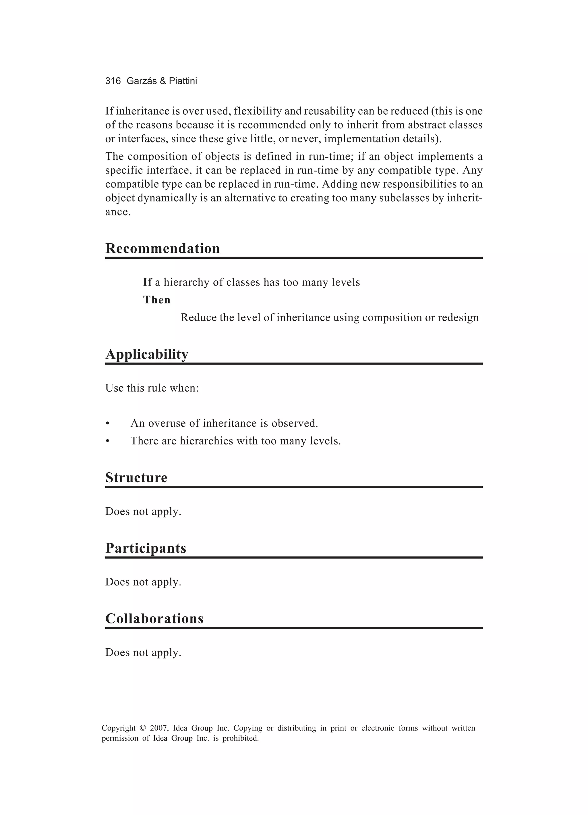 316 Garzás & Piattini


If inheritance is over used, flexibility and reusability can be reduced (this is one
of the reasons because it is recommended only to inherit from abstract classes
or interfaces, since these give little, or never, implementation details).
The composition of objects is defined in run-time; if an object implements a
specific interface, it can be replaced in run-time by any compatible type. Any
compatible type can be replaced in run-time. Adding new responsibilities to an
object dynamically is an alternative to creating too many subclasses by inherit-
ance.


Recommendation

           If a hierarchy of classes has too many levels
           Then
                     Reduce the level of inheritance using composition or redesign


Applicability

Use this rule when:


 •     An overuse of inheritance is observed.
 •     There are hierarchies with too many levels.


Structure

Does not apply.


Participants

Does not apply.


Collaborations

Does not apply.




Copyright © 2007, Idea Group Inc. Copying or distributing in print or electronic forms without written
permission of Idea Group Inc. is prohibited.
 