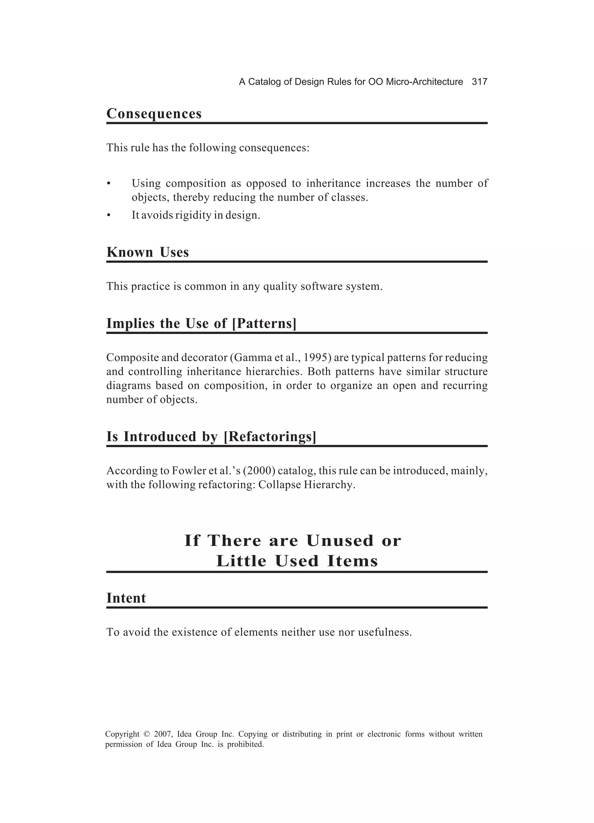 A Catalog of Design Rules for OO Micro-Architecture 317


Consequences

This rule has the following consequences:


•      Using composition as opposed to inheritance increases the number of
       objects, thereby reducing the number of classes.
•      It avoids rigidity in design.


Known Uses

This practice is common in any quality software system.


Implies the Use of [Patterns]

Composite and decorator (Gamma et al., 1995) are typical patterns for reducing
and controlling inheritance hierarchies. Both patterns have similar structure
diagrams based on composition, in order to organize an open and recurring
number of objects.


Is Introduced by [Refactorings]

According to Fowler et al.’s (2000) catalog, this rule can be introduced, mainly,
with the following refactoring: Collapse Hierarchy.



                     If There are Unused or
                         Little Used Items

Intent

To avoid the existence of elements neither use nor usefulness.




Copyright © 2007, Idea Group Inc. Copying or distributing in print or electronic forms without written
permission of Idea Group Inc. is prohibited.
 