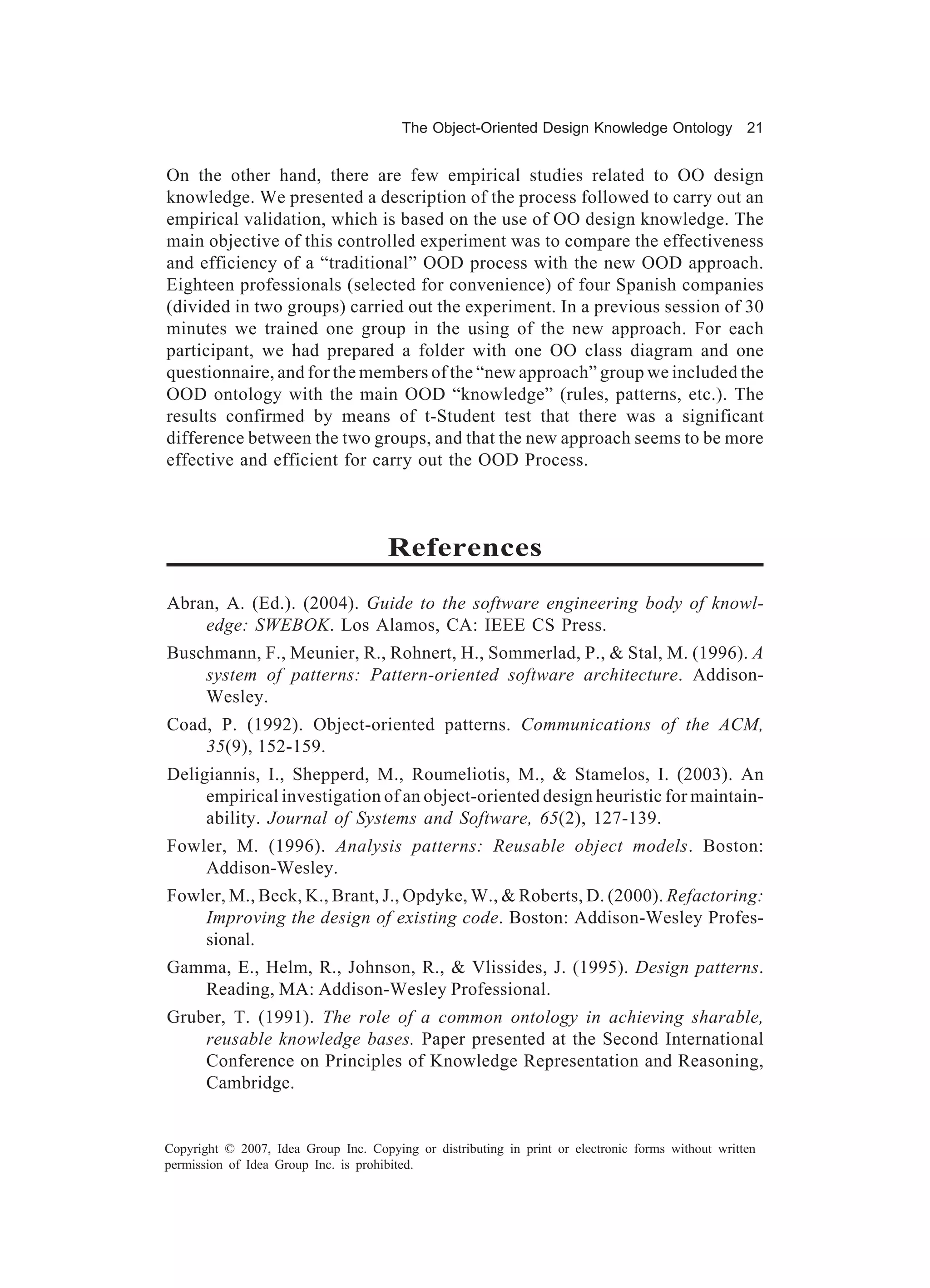 The Object-Oriented Design Knowledge Ontology 21


On the other hand, there are few empirical studies related to OO design
knowledge. We presented a description of the process followed to carry out an
empirical validation, which is based on the use of OO design knowledge. The
main objective of this controlled experiment was to compare the effectiveness
and efficiency of a “traditional” OOD process with the new OOD approach.
Eighteen professionals (selected for convenience) of four Spanish companies
(divided in two groups) carried out the experiment. In a previous session of 30
minutes we trained one group in the using of the new approach. For each
participant, we had prepared a folder with one OO class diagram and one
questionnaire, and for the members of the “new approach” group we included the
OOD ontology with the main OOD “knowledge” (rules, patterns, etc.). The
results confirmed by means of t-Student test that there was a significant
difference between the two groups, and that the new approach seems to be more
effective and efficient for carry out the OOD Process.



                                      References
Abran, A. (Ed.). (2004). Guide to the software engineering body of knowl-
    edge: SWEBOK. Los Alamos, CA: IEEE CS Press.
Buschmann, F., Meunier, R., Rohnert, H., Sommerlad, P., & Stal, M. (1996). A
    system of patterns: Pattern-oriented software architecture. Addison-
    Wesley.
Coad, P. (1992). Object-oriented patterns. Communications of the ACM,
    35(9), 152-159.
Deligiannis, I., Shepperd, M., Roumeliotis, M., & Stamelos, I. (2003). An
     empirical investigation of an object-oriented design heuristic for maintain-
     ability. Journal of Systems and Software, 65(2), 127-139.
Fowler, M. (1996). Analysis patterns: Reusable object models. Boston:
    Addison-Wesley.
Fowler, M., Beck, K., Brant, J., Opdyke, W., & Roberts, D. (2000). Refactoring:
    Improving the design of existing code. Boston: Addison-Wesley Profes-
    sional.
Gamma, E., Helm, R., Johnson, R., & Vlissides, J. (1995). Design patterns.
   Reading, MA: Addison-Wesley Professional.
Gruber, T. (1991). The role of a common ontology in achieving sharable,
    reusable knowledge bases. Paper presented at the Second International
    Conference on Principles of Knowledge Representation and Reasoning,
    Cambridge.


Copyright © 2007, Idea Group Inc. Copying or distributing in print or electronic forms without written
permission of Idea Group Inc. is prohibited.
 