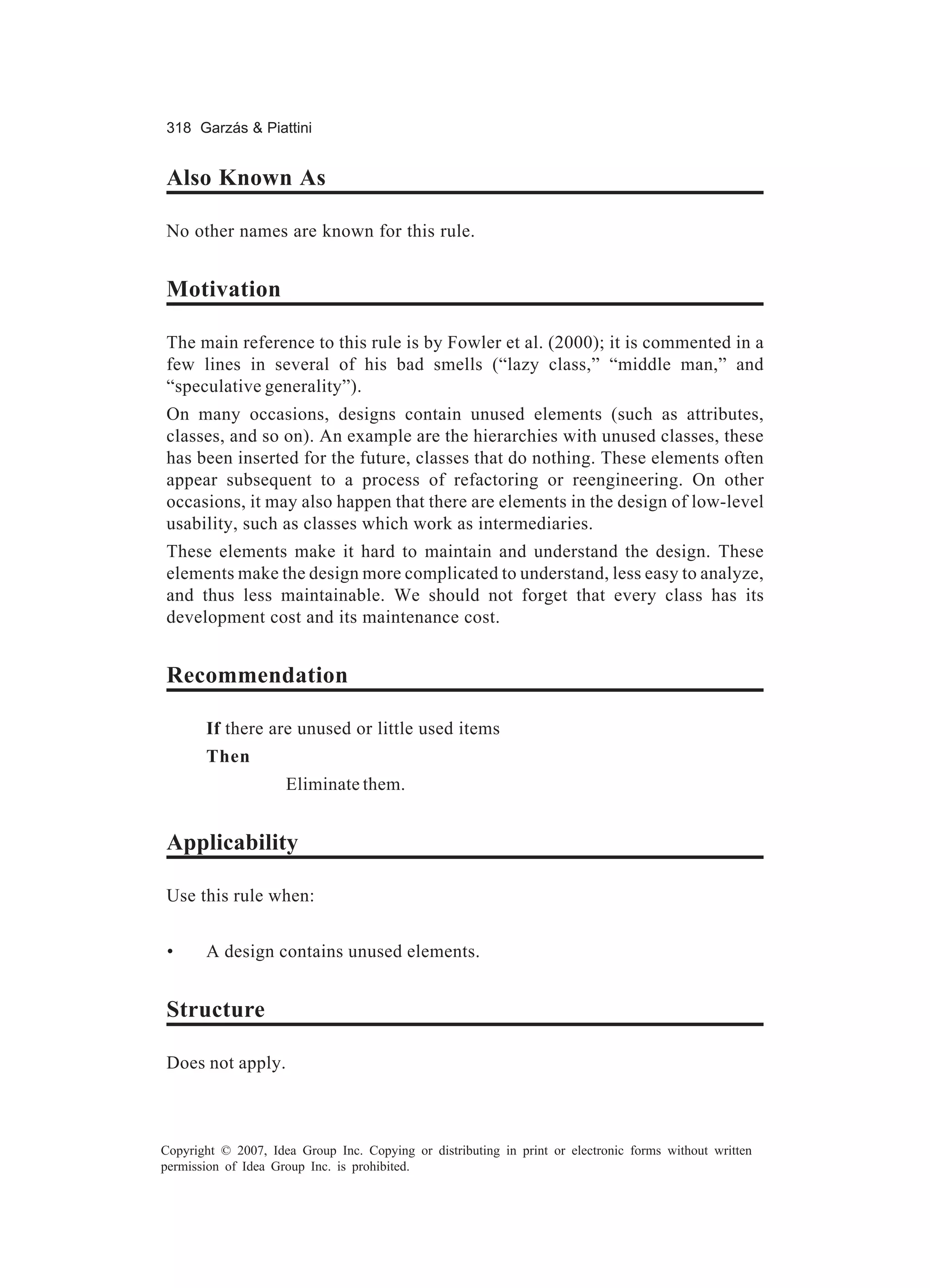 318 Garzás & Piattini


Also Known As

No other names are known for this rule.


Motivation

The main reference to this rule is by Fowler et al. (2000); it is commented in a
few lines in several of his bad smells (“lazy class,” “middle man,” and
“speculative generality”).
On many occasions, designs contain unused elements (such as attributes,
classes, and so on). An example are the hierarchies with unused classes, these
has been inserted for the future, classes that do nothing. These elements often
appear subsequent to a process of refactoring or reengineering. On other
occasions, it may also happen that there are elements in the design of low-level
usability, such as classes which work as intermediaries.
These elements make it hard to maintain and understand the design. These
elements make the design more complicated to understand, less easy to analyze,
and thus less maintainable. We should not forget that every class has its
development cost and its maintenance cost.


Recommendation

       If there are unused or little used items
       Then
                     Eliminate them.


Applicability

Use this rule when:


 •     A design contains unused elements.


Structure

Does not apply.



Copyright © 2007, Idea Group Inc. Copying or distributing in print or electronic forms without written
permission of Idea Group Inc. is prohibited.
 