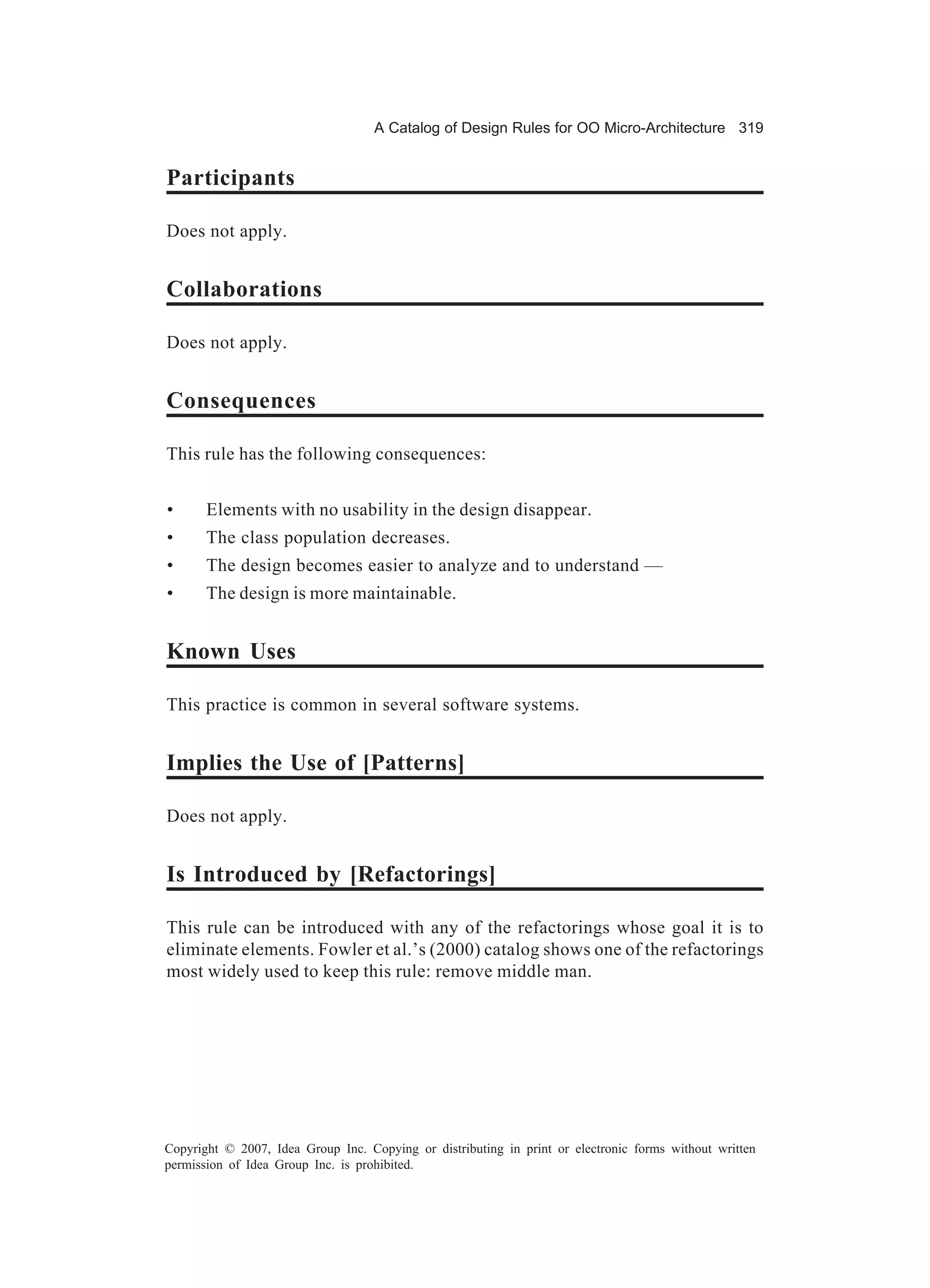 A Catalog of Design Rules for OO Micro-Architecture 319


Participants

Does not apply.


Collaborations

Does not apply.


Consequences

This rule has the following consequences:


•      Elements with no usability in the design disappear.
•      The class population decreases.
•      The design becomes easier to analyze and to understand —
•      The design is more maintainable.


Known Uses

This practice is common in several software systems.


Implies the Use of [Patterns]

Does not apply.


Is Introduced by [Refactorings]

This rule can be introduced with any of the refactorings whose goal it is to
eliminate elements. Fowler et al.’s (2000) catalog shows one of the refactorings
most widely used to keep this rule: remove middle man.




Copyright © 2007, Idea Group Inc. Copying or distributing in print or electronic forms without written
permission of Idea Group Inc. is prohibited.
 