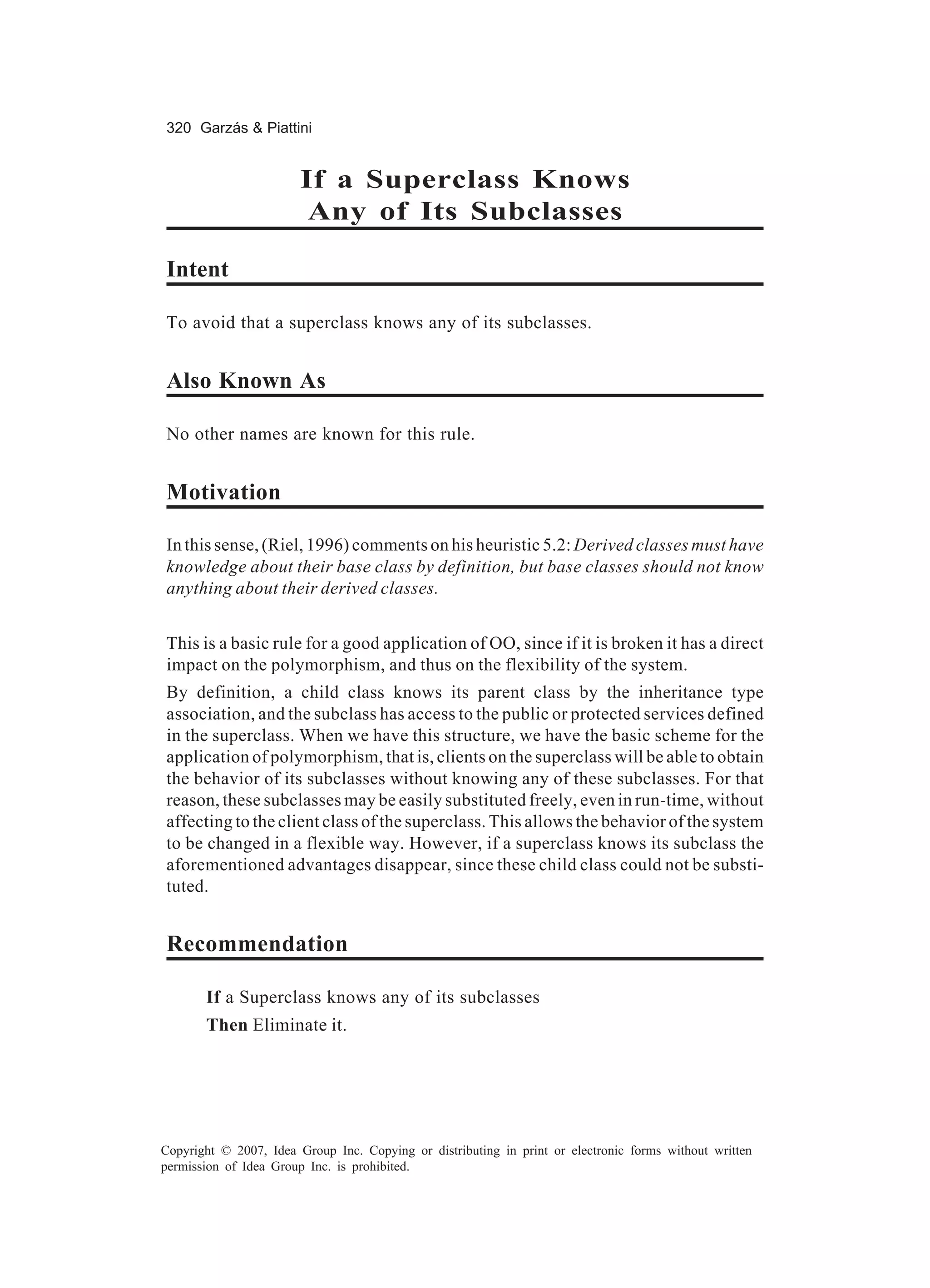 320 Garzás & Piattini


                        If a Superclass Knows
                         Any of Its Subclasses

Intent

To avoid that a superclass knows any of its subclasses.


Also Known As

No other names are known for this rule.


Motivation

In this sense, (Riel, 1996) comments on his heuristic 5.2: Derived classes must have
knowledge about their base class by definition, but base classes should not know
anything about their derived classes.


This is a basic rule for a good application of OO, since if it is broken it has a direct
impact on the polymorphism, and thus on the flexibility of the system.
By definition, a child class knows its parent class by the inheritance type
association, and the subclass has access to the public or protected services defined
in the superclass. When we have this structure, we have the basic scheme for the
application of polymorphism, that is, clients on the superclass will be able to obtain
the behavior of its subclasses without knowing any of these subclasses. For that
reason, these subclasses may be easily substituted freely, even in run-time, without
affecting to the client class of the superclass. This allows the behavior of the system
to be changed in a flexible way. However, if a superclass knows its subclass the
aforementioned advantages disappear, since these child class could not be substi-
tuted.


Recommendation

       If a Superclass knows any of its subclasses
       Then Eliminate it.




Copyright © 2007, Idea Group Inc. Copying or distributing in print or electronic forms without written
permission of Idea Group Inc. is prohibited.
 
