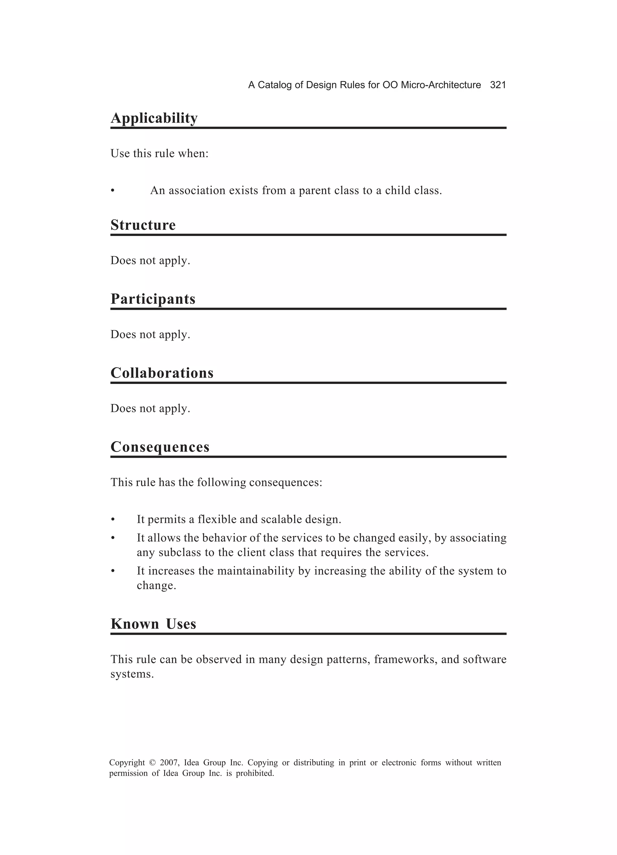 A Catalog of Design Rules for OO Micro-Architecture 321


Applicability

Use this rule when:


•         An association exists from a parent class to a child class.

Structure

Does not apply.


Participants

Does not apply.


Collaborations

Does not apply.


Consequences

This rule has the following consequences:


•      It permits a flexible and scalable design.
•      It allows the behavior of the services to be changed easily, by associating
       any subclass to the client class that requires the services.
•      It increases the maintainability by increasing the ability of the system to
       change.


Known Uses

This rule can be observed in many design patterns, frameworks, and software
systems.




Copyright © 2007, Idea Group Inc. Copying or distributing in print or electronic forms without written
permission of Idea Group Inc. is prohibited.
 