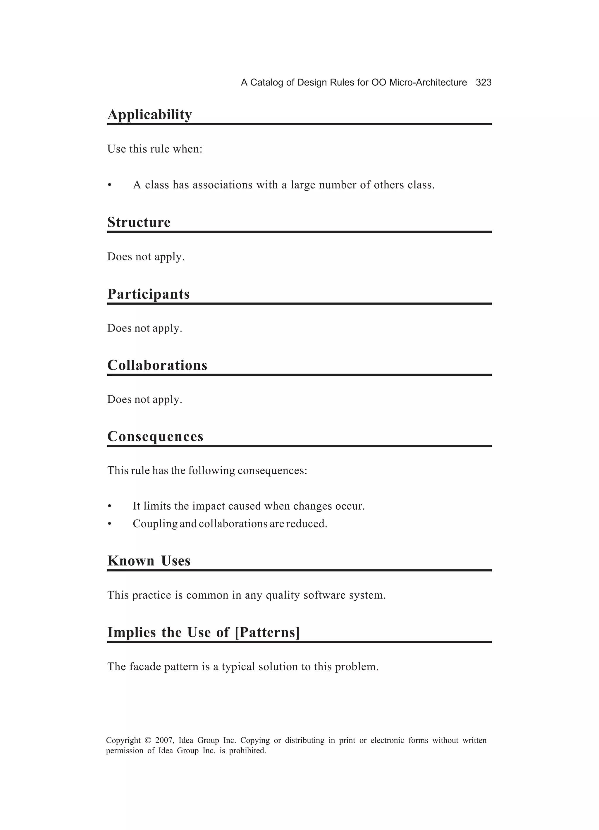 A Catalog of Design Rules for OO Micro-Architecture 323


Applicability

Use this rule when:


•      A class has associations with a large number of others class.


Structure

Does not apply.


Participants

Does not apply.


Collaborations

Does not apply.


Consequences

This rule has the following consequences:


•      It limits the impact caused when changes occur.
•      Coupling and collaborations are reduced.


Known Uses

This practice is common in any quality software system.


Implies the Use of [Patterns]

The facade pattern is a typical solution to this problem.




Copyright © 2007, Idea Group Inc. Copying or distributing in print or electronic forms without written
permission of Idea Group Inc. is prohibited.
 