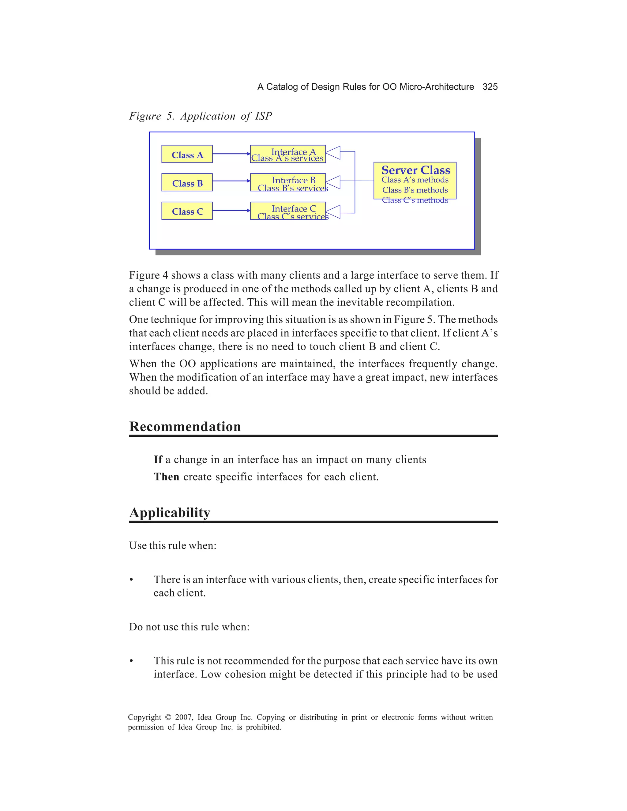 A Catalog of Design Rules for OO Micro-Architecture 325


Figure 5. Application of ISP


            Class A                    Interface A
                                  Class A’s services
                                                                      Server Class
            Class B                    Interface B                    Class A’s methods
                                    Class B’s services                Class B’s methods
                                                                      Class C’s methods
            Class C                    Interface C
                                    Class C’s services




Figure 4 shows a class with many clients and a large interface to serve them. If
a change is produced in one of the methods called up by client A, clients B and
client C will be affected. This will mean the inevitable recompilation.
One technique for improving this situation is as shown in Figure 5. The methods
that each client needs are placed in interfaces specific to that client. If client A’s
interfaces change, there is no need to touch client B and client C.
When the OO applications are maintained, the interfaces frequently change.
When the modification of an interface may have a great impact, new interfaces
should be added.


Recommendation

       If a change in an interface has an impact on many clients
       Then create specific interfaces for each client.


Applicability

Use this rule when:


•      There is an interface with various clients, then, create specific interfaces for
       each client.


Do not use this rule when:


•      This rule is not recommended for the purpose that each service have its own
       interface. Low cohesion might be detected if this principle had to be used


Copyright © 2007, Idea Group Inc. Copying or distributing in print or electronic forms without written
permission of Idea Group Inc. is prohibited.
 