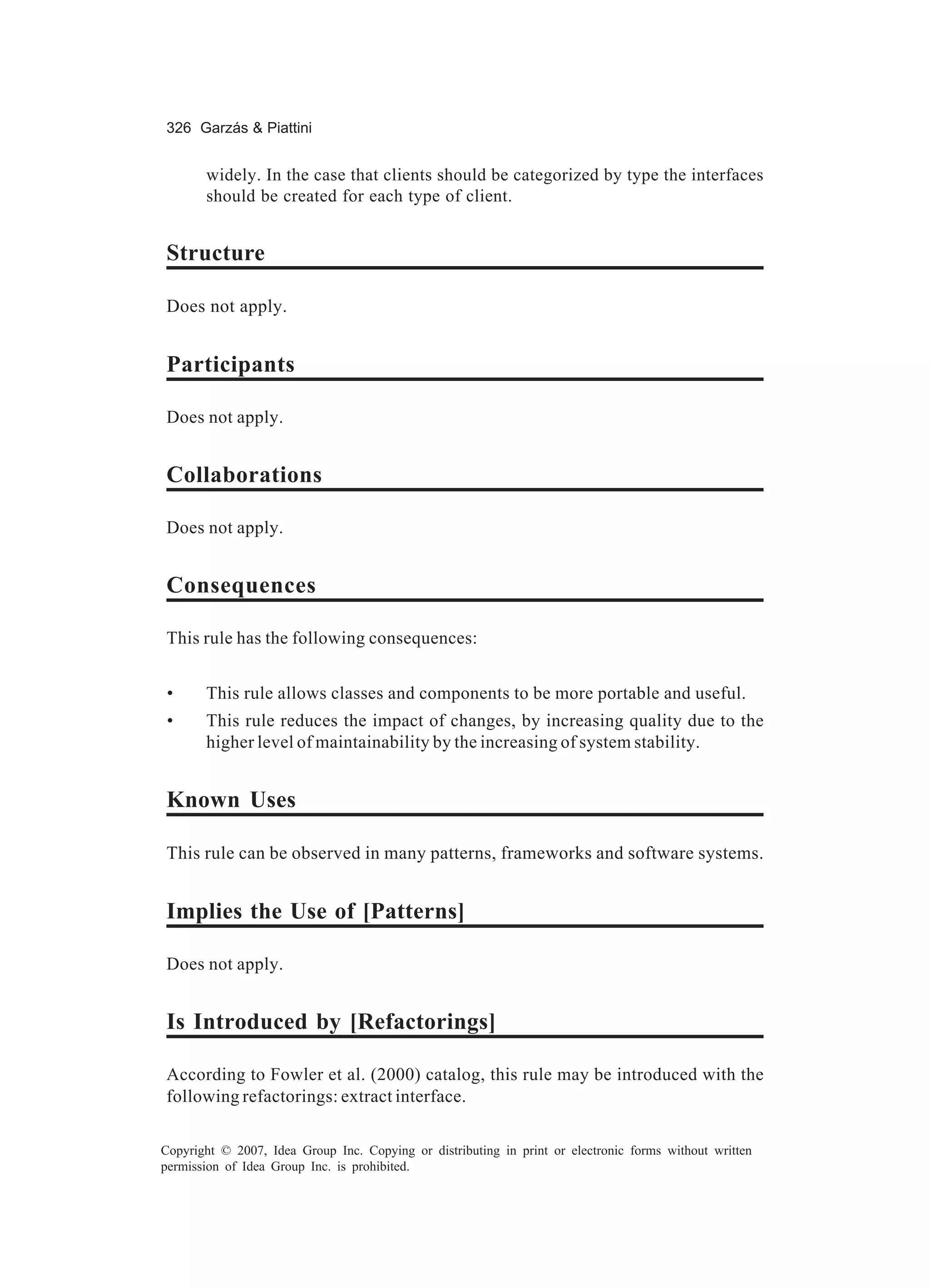 326 Garzás & Piattini


       widely. In the case that clients should be categorized by type the interfaces
       should be created for each type of client.


Structure

Does not apply.


Participants

Does not apply.


Collaborations

Does not apply.


Consequences

This rule has the following consequences:


 •     This rule allows classes and components to be more portable and useful.
 •     This rule reduces the impact of changes, by increasing quality due to the
       higher level of maintainability by the increasing of system stability.


Known Uses

This rule can be observed in many patterns, frameworks and software systems.


Implies the Use of [Patterns]

Does not apply.


Is Introduced by [Refactorings]

According to Fowler et al. (2000) catalog, this rule may be introduced with the
following refactorings: extract interface.

Copyright © 2007, Idea Group Inc. Copying or distributing in print or electronic forms without written
permission of Idea Group Inc. is prohibited.
 