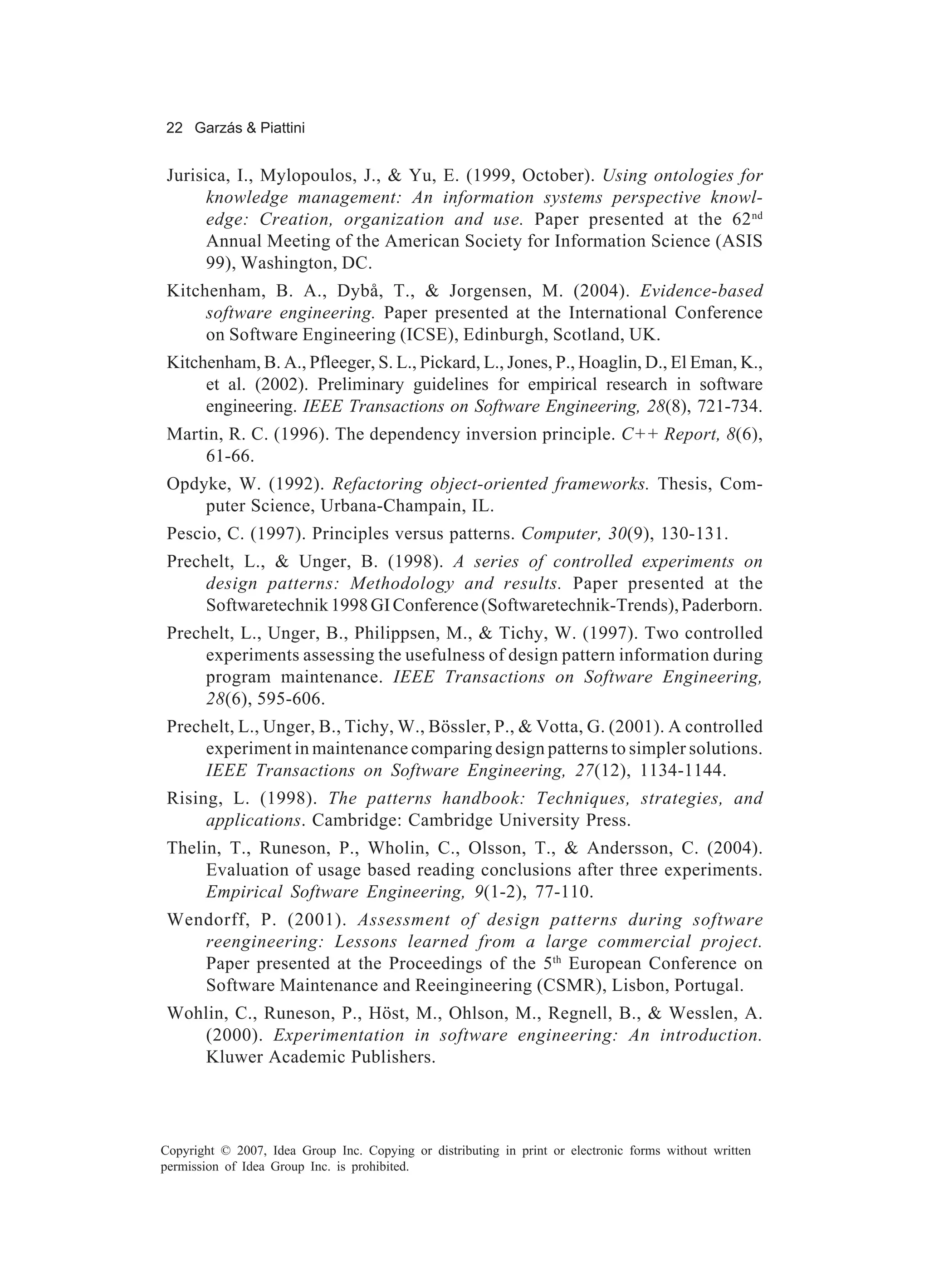 22 Garzás & Piattini


 Jurisica, I., Mylopoulos, J., & Yu, E. (1999, October). Using ontologies for
       knowledge management: An information systems perspective knowl-
       edge: Creation, organization and use. Paper presented at the 62 nd
       Annual Meeting of the American Society for Information Science (ASIS
       99), Washington, DC.
 Kitchenham, B. A., Dybå, T., & Jorgensen, M. (2004). Evidence-based
      software engineering. Paper presented at the International Conference
      on Software Engineering (ICSE), Edinburgh, Scotland, UK.
 Kitchenham, B. A., Pfleeger, S. L., Pickard, L., Jones, P., Hoaglin, D., El Eman, K.,
      et al. (2002). Preliminary guidelines for empirical research in software
      engineering. IEEE Transactions on Software Engineering, 28(8), 721-734.
 Martin, R. C. (1996). The dependency inversion principle. C++ Report, 8(6),
     61-66.
 Opdyke, W. (1992). Refactoring object-oriented frameworks. Thesis, Com-
     puter Science, Urbana-Champain, IL.
 Pescio, C. (1997). Principles versus patterns. Computer, 30(9), 130-131.
 Prechelt, L., & Unger, B. (1998). A series of controlled experiments on
      design patterns: Methodology and results. Paper presented at the
      Softwaretechnik 1998 GI Conference (Softwaretechnik-Trends), Paderborn.
 Prechelt, L., Unger, B., Philippsen, M., & Tichy, W. (1997). Two controlled
      experiments assessing the usefulness of design pattern information during
      program maintenance. IEEE Transactions on Software Engineering,
      28(6), 595-606.
 Prechelt, L., Unger, B., Tichy, W., Bössler, P., & Votta, G. (2001). A controlled
      experiment in maintenance comparing design patterns to simpler solutions.
      IEEE Transactions on Software Engineering, 27(12), 1134-1144.
 Rising, L. (1998). The patterns handbook: Techniques, strategies, and
      applications. Cambridge: Cambridge University Press.
 Thelin, T., Runeson, P., Wholin, C., Olsson, T., & Andersson, C. (2004).
      Evaluation of usage based reading conclusions after three experiments.
      Empirical Software Engineering, 9(1-2), 77-110.
 Wendorff, P. (2001). Assessment of design patterns during software
    reengineering: Lessons learned from a large commercial project.
    Paper presented at the Proceedings of the 5th European Conference on
    Software Maintenance and Reeingineering (CSMR), Lisbon, Portugal.
 Wohlin, C., Runeson, P., Höst, M., Ohlson, M., Regnell, B., & Wesslen, A.
    (2000). Experimentation in software engineering: An introduction.
    Kluwer Academic Publishers.




Copyright © 2007, Idea Group Inc. Copying or distributing in print or electronic forms without written
permission of Idea Group Inc. is prohibited.
 