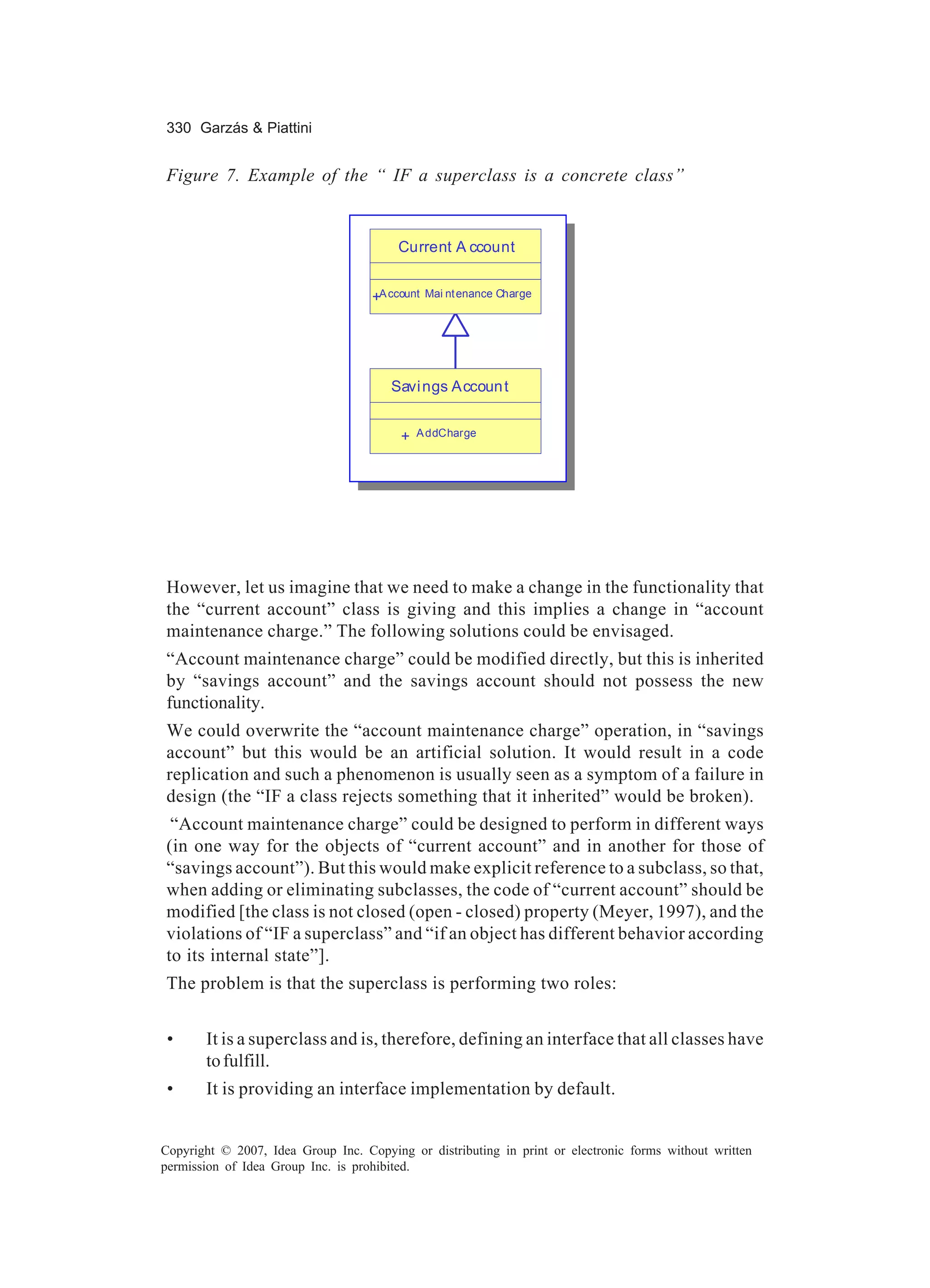 330 Garzás & Piattini


Figure 7. Example of the “ IF a superclass is a concrete class”


                                        Current A ccount


                                    +A ccount   Mai nt enance Charge




                                       Savi ngs Accoun t


                                         +   A ddCharge




However, let us imagine that we need to make a change in the functionality that
the “current account” class is giving and this implies a change in “account
maintenance charge.” The following solutions could be envisaged.
“Account maintenance charge” could be modified directly, but this is inherited
by “savings account” and the savings account should not possess the new
functionality.
We could overwrite the “account maintenance charge” operation, in “savings
account” but this would be an artificial solution. It would result in a code
replication and such a phenomenon is usually seen as a symptom of a failure in
design (the “IF a class rejects something that it inherited” would be broken).
 “Account maintenance charge” could be designed to perform in different ways
(in one way for the objects of “current account” and in another for those of
“savings account”). But this would make explicit reference to a subclass, so that,
when adding or eliminating subclasses, the code of “current account” should be
modified [the class is not closed (open - closed) property (Meyer, 1997), and the
violations of “IF a superclass” and “if an object has different behavior according
to its internal state”].
The problem is that the superclass is performing two roles:


 •     It is a superclass and is, therefore, defining an interface that all classes have
       to fulfill.
 •     It is providing an interface implementation by default.


Copyright © 2007, Idea Group Inc. Copying or distributing in print or electronic forms without written
permission of Idea Group Inc. is prohibited.
 