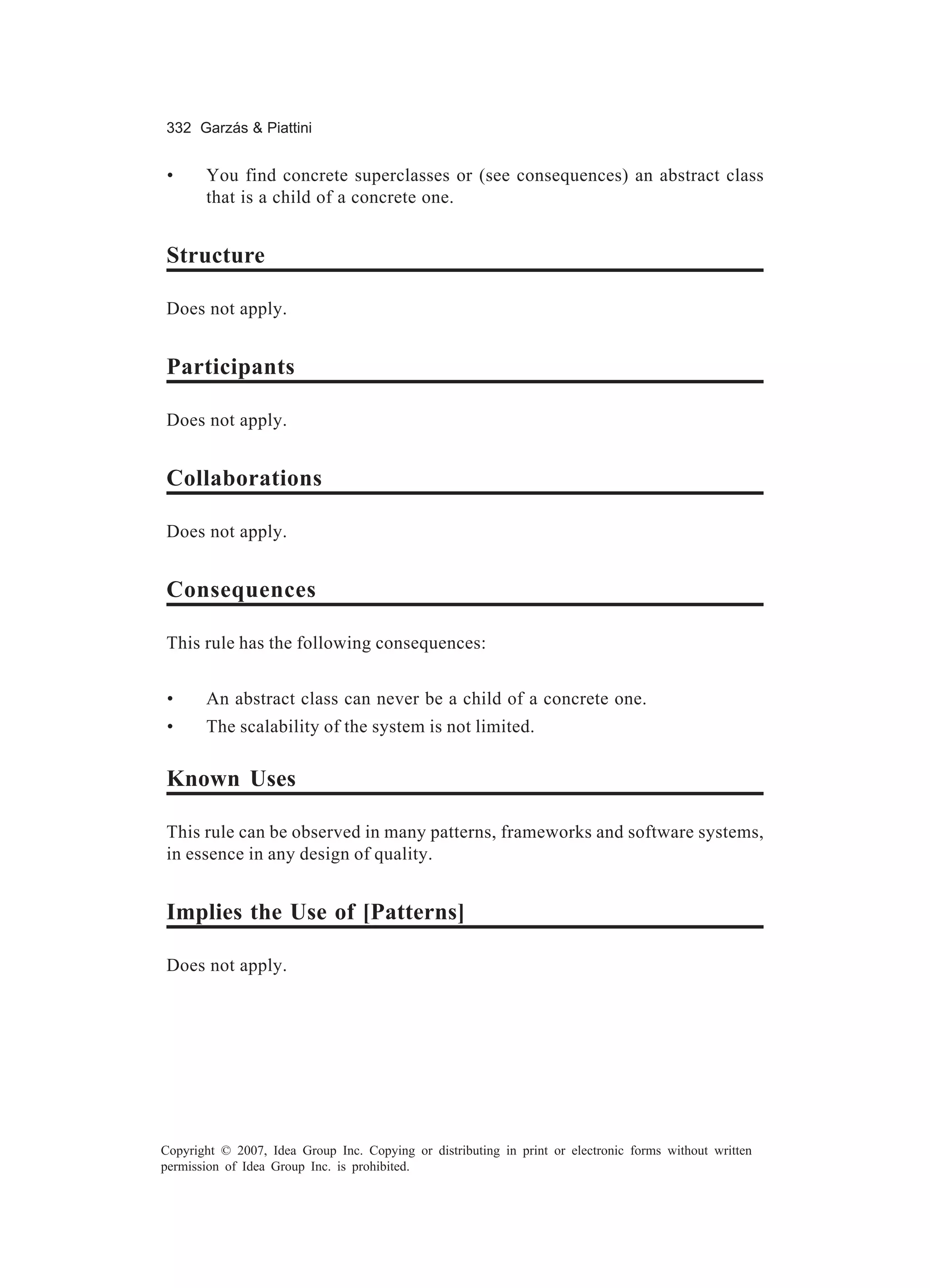 332 Garzás & Piattini


 •     You find concrete superclasses or (see consequences) an abstract class
       that is a child of a concrete one.


Structure

Does not apply.


Participants

Does not apply.


Collaborations

Does not apply.


Consequences

This rule has the following consequences:


 •     An abstract class can never be a child of a concrete one.
 •     The scalability of the system is not limited.

Known Uses

This rule can be observed in many patterns, frameworks and software systems,
in essence in any design of quality.


Implies the Use of [Patterns]

Does not apply.




Copyright © 2007, Idea Group Inc. Copying or distributing in print or electronic forms without written
permission of Idea Group Inc. is prohibited.
 