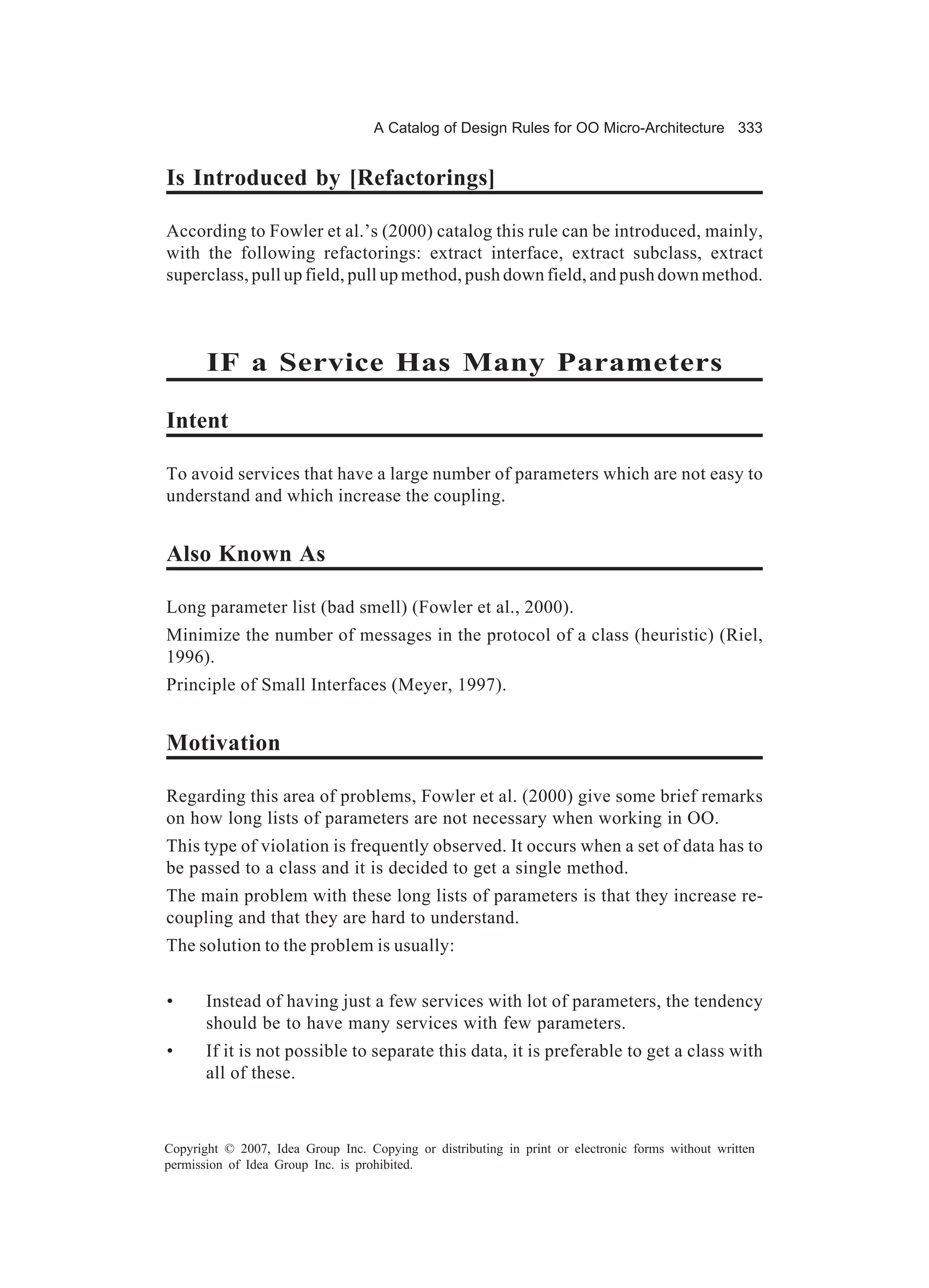 A Catalog of Design Rules for OO Micro-Architecture 333


Is Introduced by [Refactorings]

According to Fowler et al.’s (2000) catalog this rule can be introduced, mainly,
with the following refactorings: extract interface, extract subclass, extract
superclass, pull up field, pull up method, push down field, and push down method.



       IF a Service Has Many Parameters

Intent

To avoid services that have a large number of parameters which are not easy to
understand and which increase the coupling.


Also Known As

Long parameter list (bad smell) (Fowler et al., 2000).
Minimize the number of messages in the protocol of a class (heuristic) (Riel,
1996).
Principle of Small Interfaces (Meyer, 1997).


Motivation

Regarding this area of problems, Fowler et al. (2000) give some brief remarks
on how long lists of parameters are not necessary when working in OO.
This type of violation is frequently observed. It occurs when a set of data has to
be passed to a class and it is decided to get a single method.
The main problem with these long lists of parameters is that they increase re-
coupling and that they are hard to understand.
The solution to the problem is usually:


•      Instead of having just a few services with lot of parameters, the tendency
       should be to have many services with few parameters.
•      If it is not possible to separate this data, it is preferable to get a class with
       all of these.



Copyright © 2007, Idea Group Inc. Copying or distributing in print or electronic forms without written
permission of Idea Group Inc. is prohibited.
 