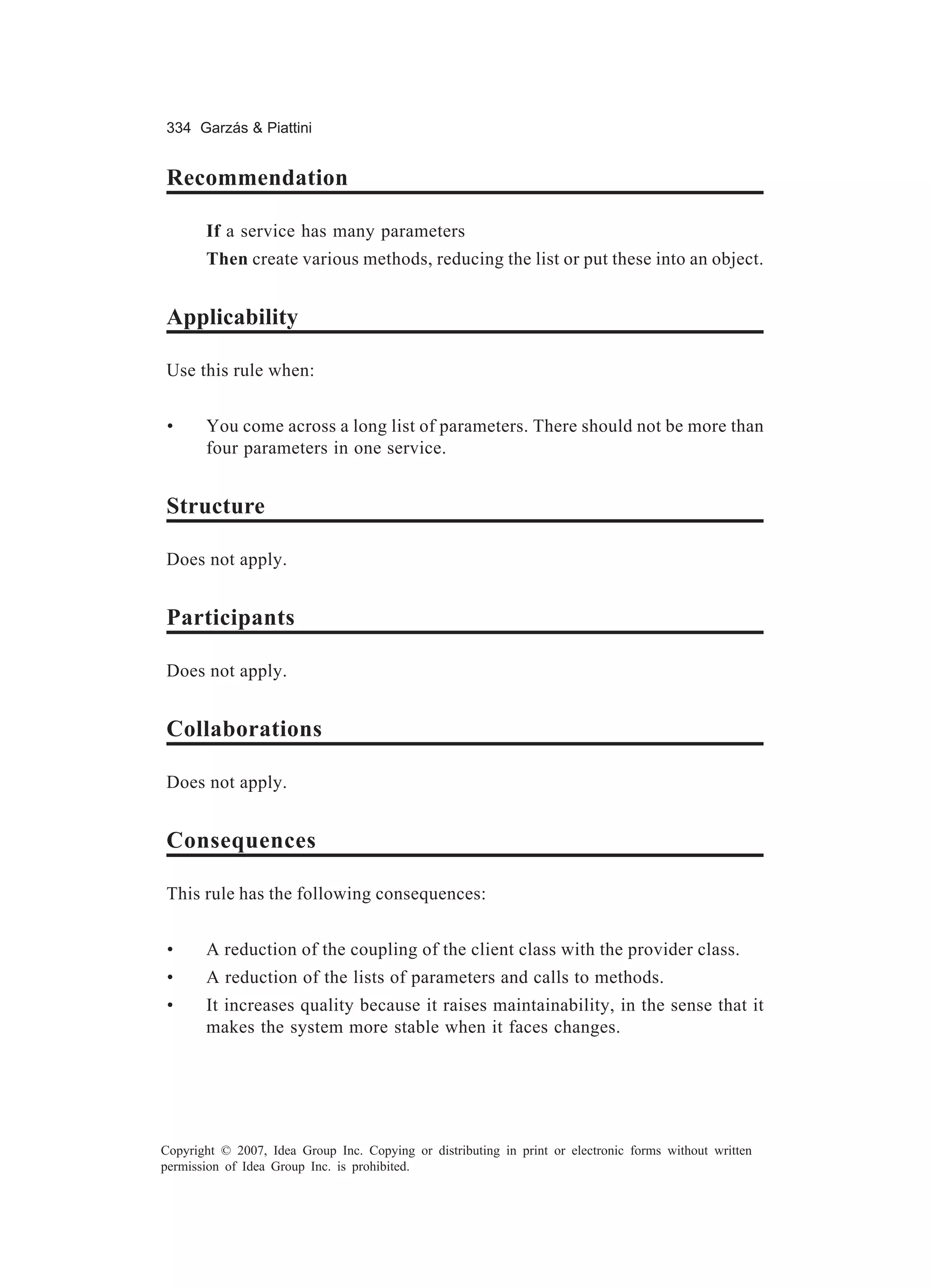 334 Garzás & Piattini


Recommendation

       If a service has many parameters
       Then create various methods, reducing the list or put these into an object.


Applicability

Use this rule when:


 •     You come across a long list of parameters. There should not be more than
       four parameters in one service.


Structure

Does not apply.


Participants

Does not apply.


Collaborations

Does not apply.


Consequences

This rule has the following consequences:


 •     A reduction of the coupling of the client class with the provider class.
 •     A reduction of the lists of parameters and calls to methods.
 •     It increases quality because it raises maintainability, in the sense that it
       makes the system more stable when it faces changes.




Copyright © 2007, Idea Group Inc. Copying or distributing in print or electronic forms without written
permission of Idea Group Inc. is prohibited.
 