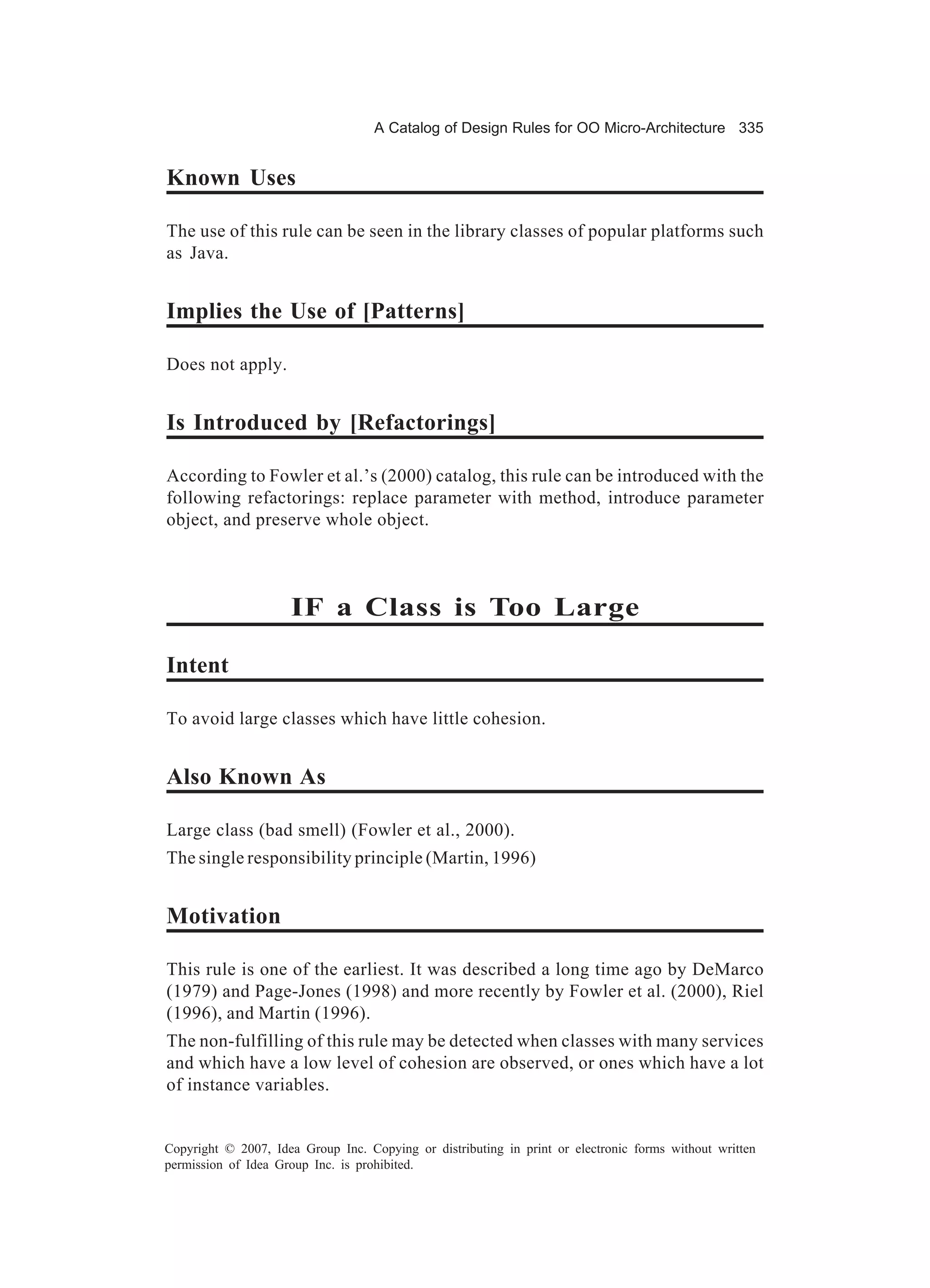 A Catalog of Design Rules for OO Micro-Architecture 335


Known Uses

The use of this rule can be seen in the library classes of popular platforms such
as Java.


Implies the Use of [Patterns]

Does not apply.


Is Introduced by [Refactorings]

According to Fowler et al.’s (2000) catalog, this rule can be introduced with the
following refactorings: replace parameter with method, introduce parameter
object, and preserve whole object.



                     IF a Class is Too Large

Intent

To avoid large classes which have little cohesion.


Also Known As

Large class (bad smell) (Fowler et al., 2000).
The single responsibility principle (Martin, 1996)


Motivation

This rule is one of the earliest. It was described a long time ago by DeMarco
(1979) and Page-Jones (1998) and more recently by Fowler et al. (2000), Riel
(1996), and Martin (1996).
The non-fulfilling of this rule may be detected when classes with many services
and which have a low level of cohesion are observed, or ones which have a lot
of instance variables.


Copyright © 2007, Idea Group Inc. Copying or distributing in print or electronic forms without written
permission of Idea Group Inc. is prohibited.
 