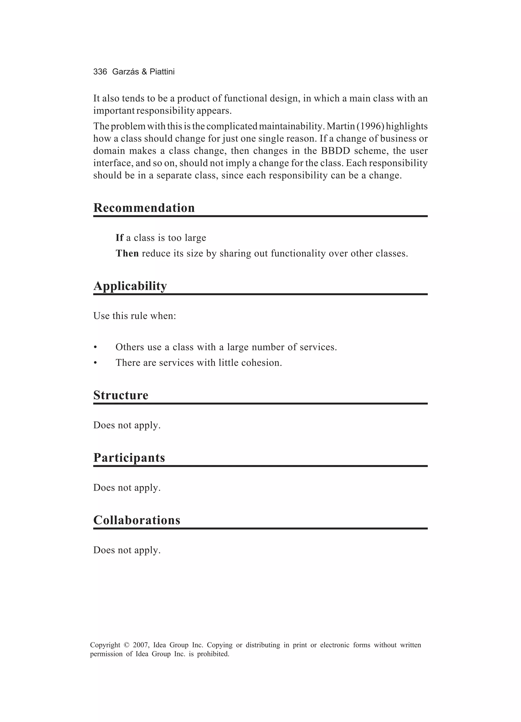 336 Garzás & Piattini


It also tends to be a product of functional design, in which a main class with an
important responsibility appears.
The problem with this is the complicated maintainability. Martin (1996) highlights
how a class should change for just one single reason. If a change of business or
domain makes a class change, then changes in the BBDD scheme, the user
interface, and so on, should not imply a change for the class. Each responsibility
should be in a separate class, since each responsibility can be a change.


Recommendation

       If a class is too large
       Then reduce its size by sharing out functionality over other classes.


Applicability

Use this rule when:


 •     Others use a class with a large number of services.
 •     There are services with little cohesion.


Structure

Does not apply.


Participants

Does not apply.


Collaborations

Does not apply.




Copyright © 2007, Idea Group Inc. Copying or distributing in print or electronic forms without written
permission of Idea Group Inc. is prohibited.
 