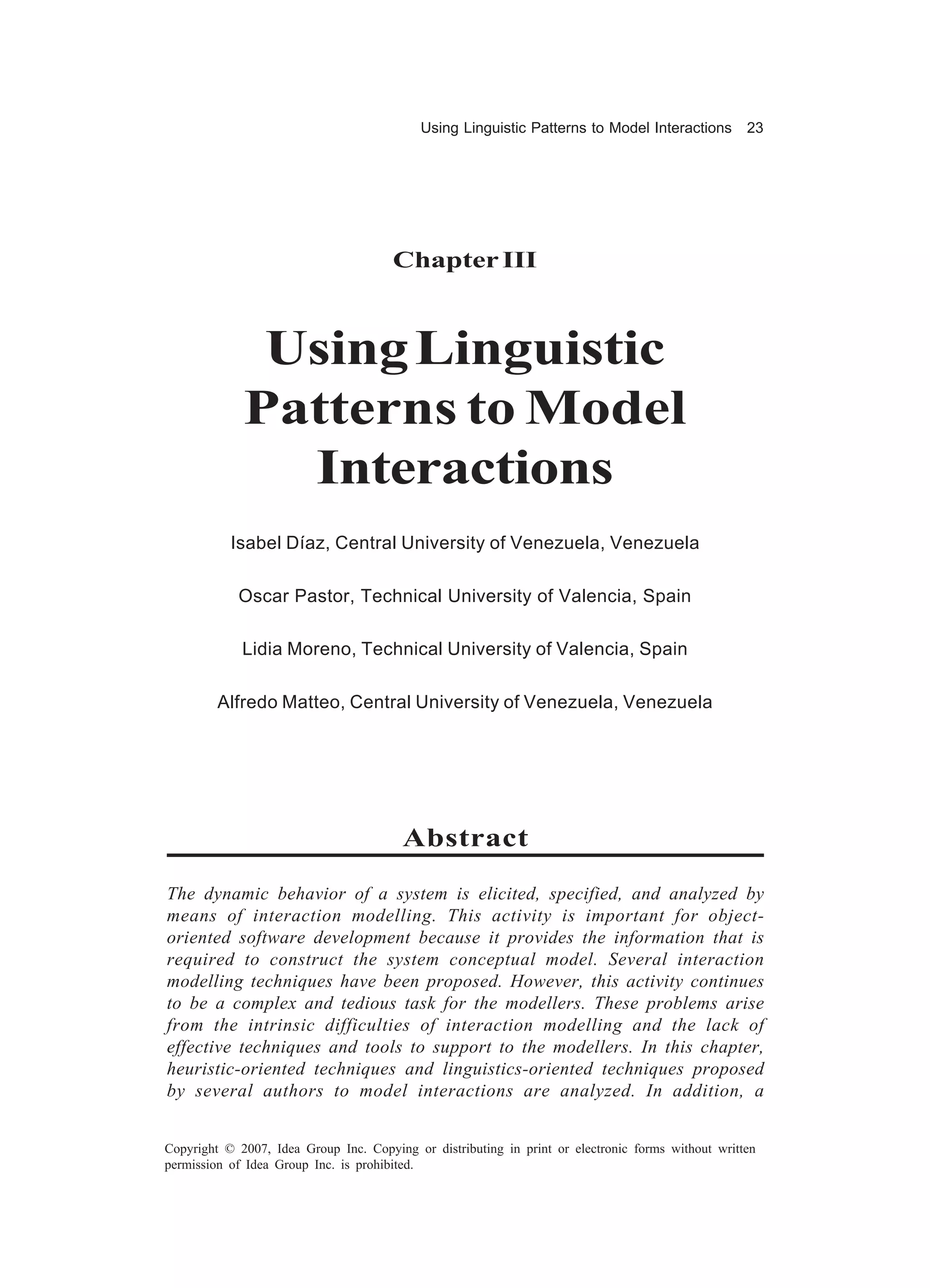 Using Linguistic Patterns to Model Interactions         23




                                       Chapter III



              Using Linguistic
             Patterns to Model
               Interactions
           Isabel Díaz, Central University of Venezuela, Venezuela

            Oscar Pastor, Technical University of Valencia, Spain

             Lidia Moreno, Technical University of Valencia, Spain

         Alfredo Matteo, Central University of Venezuela, Venezuela




                                         Abstract

The dynamic behavior of a system is elicited, specified, and analyzed by
means of interaction modelling. This activity is important for object-
oriented software development because it provides the information that is
required to construct the system conceptual model. Several interaction
modelling techniques have been proposed. However, this activity continues
to be a complex and tedious task for the modellers. These problems arise
from the intrinsic difficulties of interaction modelling and the lack of
effective techniques and tools to support to the modellers. In this chapter,
heuristic-oriented techniques and linguistics-oriented techniques proposed
by several authors to model interactions are analyzed. In addition, a


Copyright © 2007, Idea Group Inc. Copying or distributing in print or electronic forms without written
permission of Idea Group Inc. is prohibited.
 