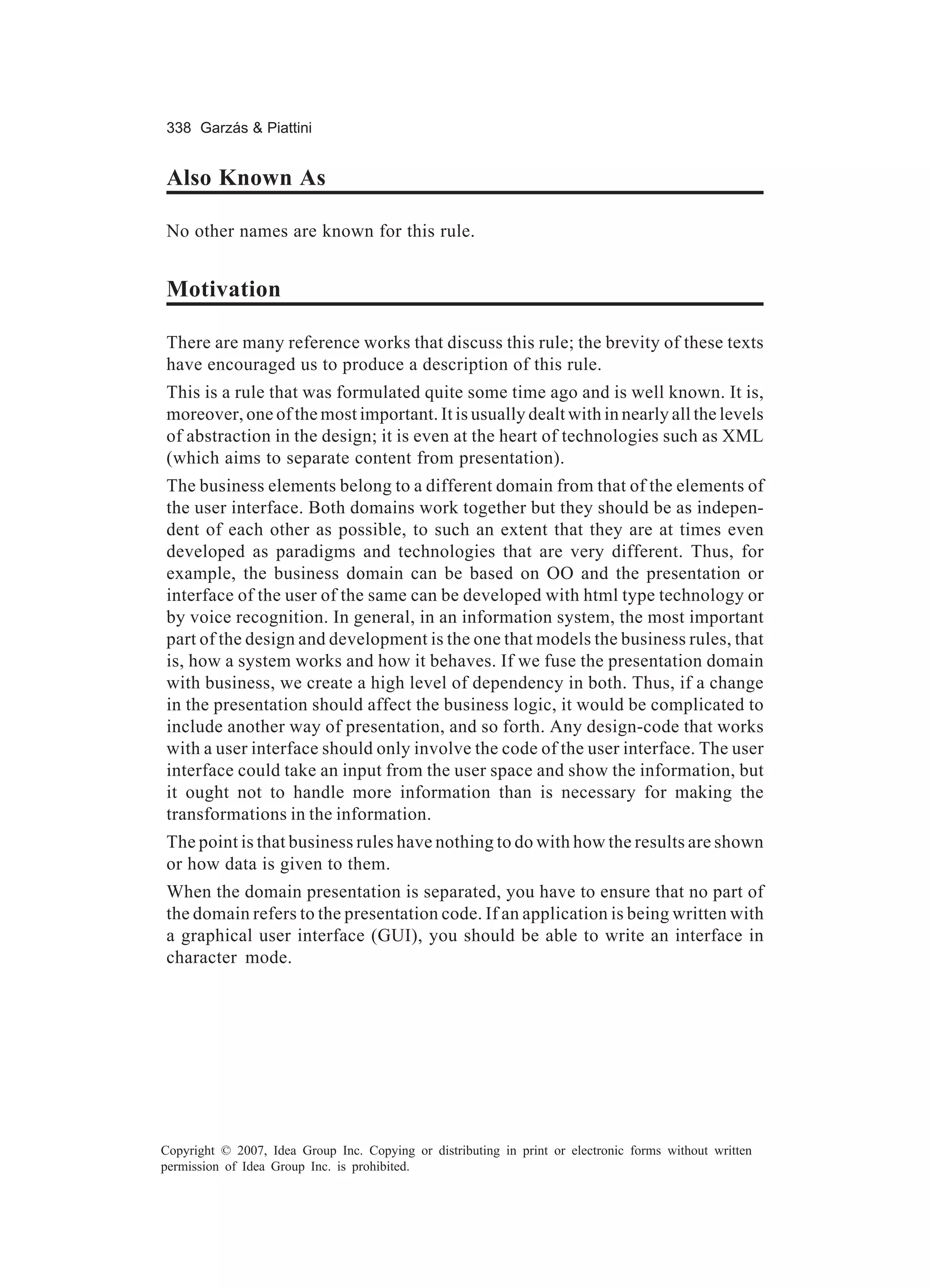338 Garzás & Piattini


Also Known As

No other names are known for this rule.


Motivation

There are many reference works that discuss this rule; the brevity of these texts
have encouraged us to produce a description of this rule.
This is a rule that was formulated quite some time ago and is well known. It is,
moreover, one of the most important. It is usually dealt with in nearly all the levels
of abstraction in the design; it is even at the heart of technologies such as XML
(which aims to separate content from presentation).
The business elements belong to a different domain from that of the elements of
the user interface. Both domains work together but they should be as indepen-
dent of each other as possible, to such an extent that they are at times even
developed as paradigms and technologies that are very different. Thus, for
example, the business domain can be based on OO and the presentation or
interface of the user of the same can be developed with html type technology or
by voice recognition. In general, in an information system, the most important
part of the design and development is the one that models the business rules, that
is, how a system works and how it behaves. If we fuse the presentation domain
with business, we create a high level of dependency in both. Thus, if a change
in the presentation should affect the business logic, it would be complicated to
include another way of presentation, and so forth. Any design-code that works
with a user interface should only involve the code of the user interface. The user
interface could take an input from the user space and show the information, but
it ought not to handle more information than is necessary for making the
transformations in the information.
The point is that business rules have nothing to do with how the results are shown
or how data is given to them.
When the domain presentation is separated, you have to ensure that no part of
the domain refers to the presentation code. If an application is being written with
a graphical user interface (GUI), you should be able to write an interface in
character mode.




Copyright © 2007, Idea Group Inc. Copying or distributing in print or electronic forms without written
permission of Idea Group Inc. is prohibited.
 