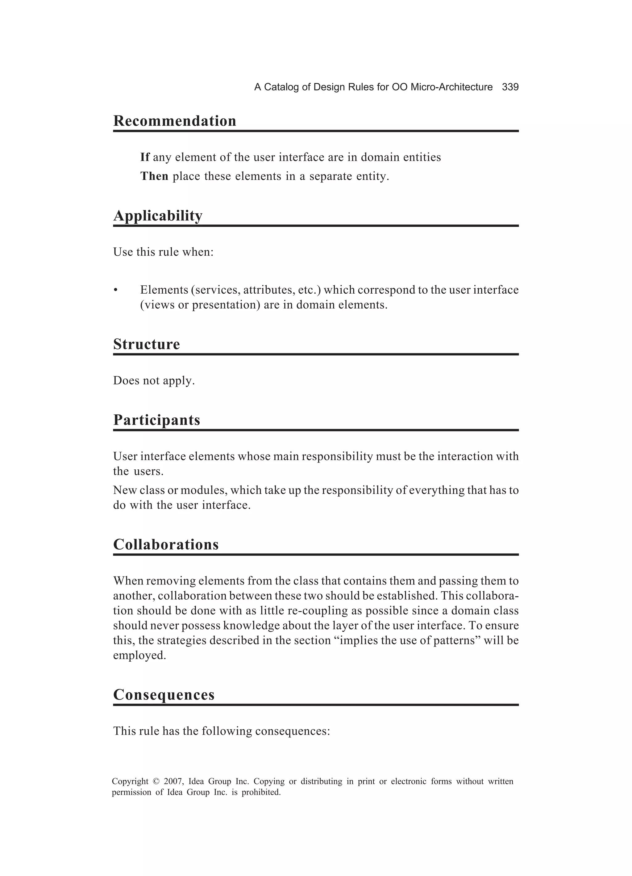 A Catalog of Design Rules for OO Micro-Architecture 339


Recommendation

       If any element of the user interface are in domain entities
       Then place these elements in a separate entity.


Applicability

Use this rule when:


•      Elements (services, attributes, etc.) which correspond to the user interface
       (views or presentation) are in domain elements.


Structure

Does not apply.


Participants

User interface elements whose main responsibility must be the interaction with
the users.
New class or modules, which take up the responsibility of everything that has to
do with the user interface.


Collaborations

When removing elements from the class that contains them and passing them to
another, collaboration between these two should be established. This collabora-
tion should be done with as little re-coupling as possible since a domain class
should never possess knowledge about the layer of the user interface. To ensure
this, the strategies described in the section “implies the use of patterns” will be
employed.


Consequences

This rule has the following consequences:


Copyright © 2007, Idea Group Inc. Copying or distributing in print or electronic forms without written
permission of Idea Group Inc. is prohibited.
 