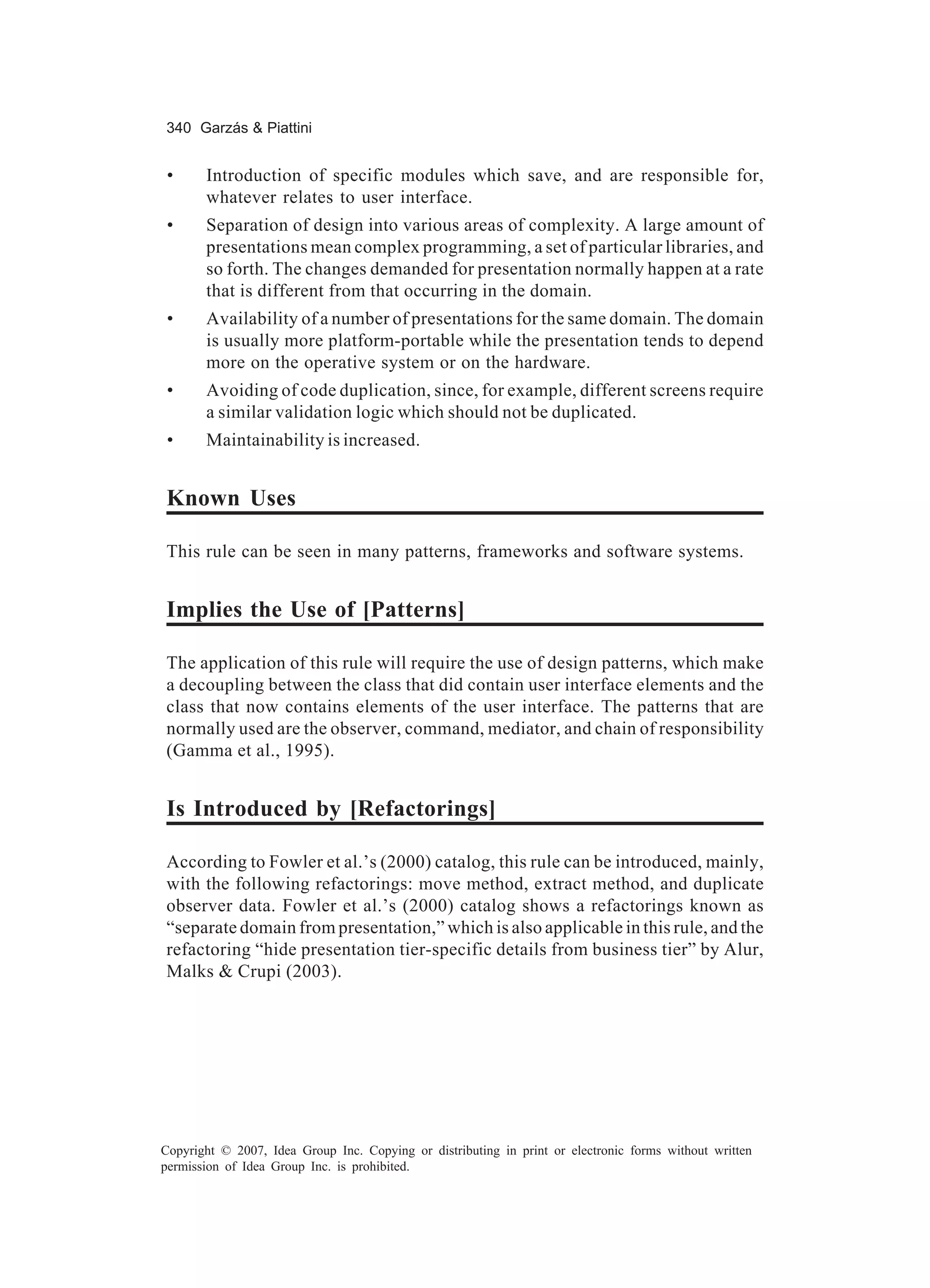 340 Garzás & Piattini


 •     Introduction of specific modules which save, and are responsible for,
       whatever relates to user interface.
 •     Separation of design into various areas of complexity. A large amount of
       presentations mean complex programming, a set of particular libraries, and
       so forth. The changes demanded for presentation normally happen at a rate
       that is different from that occurring in the domain.
 •     Availability of a number of presentations for the same domain. The domain
       is usually more platform-portable while the presentation tends to depend
       more on the operative system or on the hardware.
 •     Avoiding of code duplication, since, for example, different screens require
       a similar validation logic which should not be duplicated.
 •     Maintainability is increased.


Known Uses

This rule can be seen in many patterns, frameworks and software systems.


Implies the Use of [Patterns]

The application of this rule will require the use of design patterns, which make
a decoupling between the class that did contain user interface elements and the
class that now contains elements of the user interface. The patterns that are
normally used are the observer, command, mediator, and chain of responsibility
(Gamma et al., 1995).


Is Introduced by [Refactorings]

According to Fowler et al.’s (2000) catalog, this rule can be introduced, mainly,
with the following refactorings: move method, extract method, and duplicate
observer data. Fowler et al.’s (2000) catalog shows a refactorings known as
“separate domain from presentation,” which is also applicable in this rule, and the
refactoring “hide presentation tier-specific details from business tier” by Alur,
Malks & Crupi (2003).




Copyright © 2007, Idea Group Inc. Copying or distributing in print or electronic forms without written
permission of Idea Group Inc. is prohibited.
 