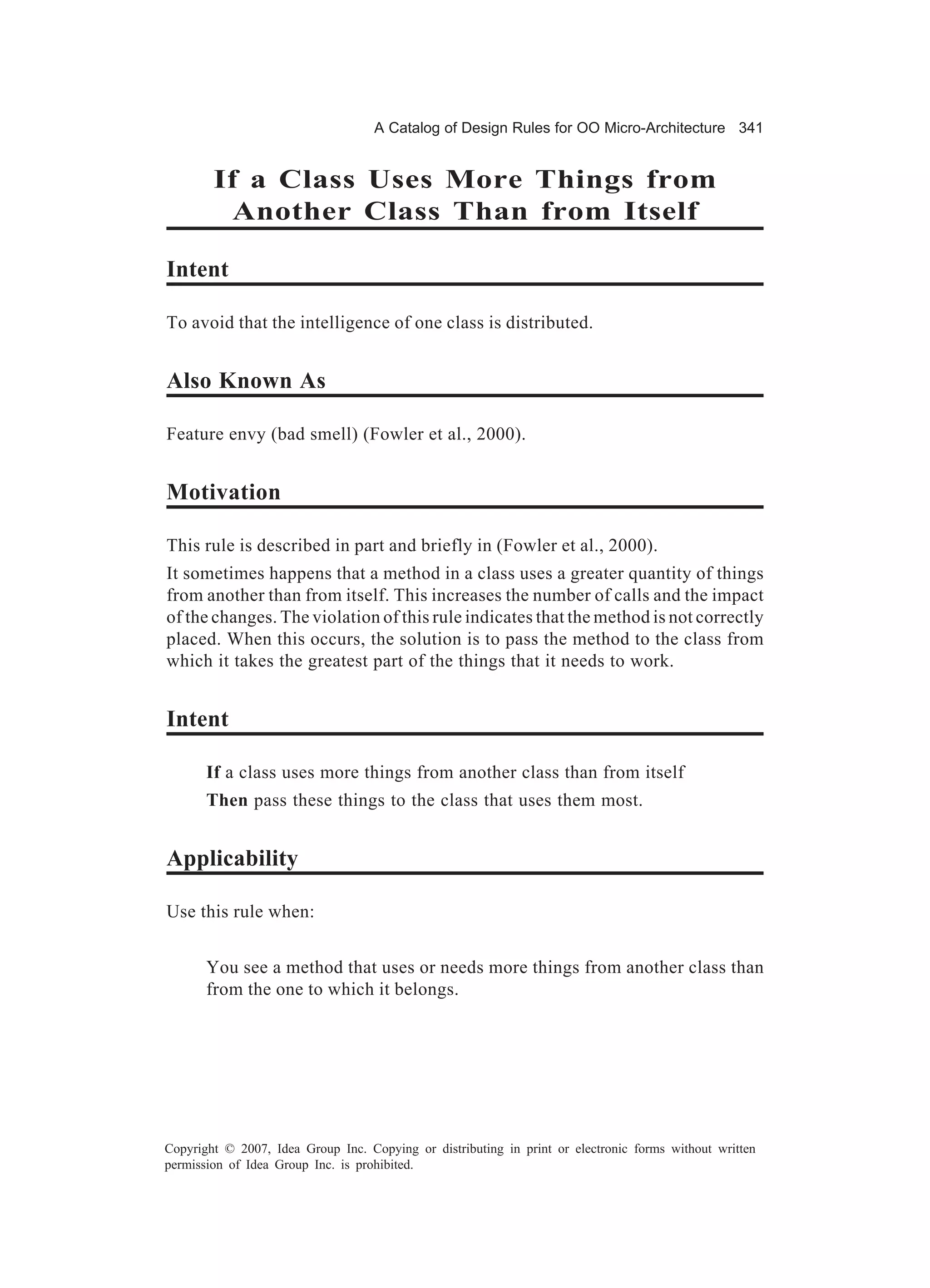A Catalog of Design Rules for OO Micro-Architecture 341


        If a Class Uses More Things from
          Another Class Than from Itself

Intent

To avoid that the intelligence of one class is distributed.


Also Known As

Feature envy (bad smell) (Fowler et al., 2000).


Motivation

This rule is described in part and briefly in (Fowler et al., 2000).
It sometimes happens that a method in a class uses a greater quantity of things
from another than from itself. This increases the number of calls and the impact
of the changes. The violation of this rule indicates that the method is not correctly
placed. When this occurs, the solution is to pass the method to the class from
which it takes the greatest part of the things that it needs to work.


Intent

       If a class uses more things from another class than from itself
       Then pass these things to the class that uses them most.


Applicability

Use this rule when:


       You see a method that uses or needs more things from another class than
       from the one to which it belongs.




Copyright © 2007, Idea Group Inc. Copying or distributing in print or electronic forms without written
permission of Idea Group Inc. is prohibited.
 