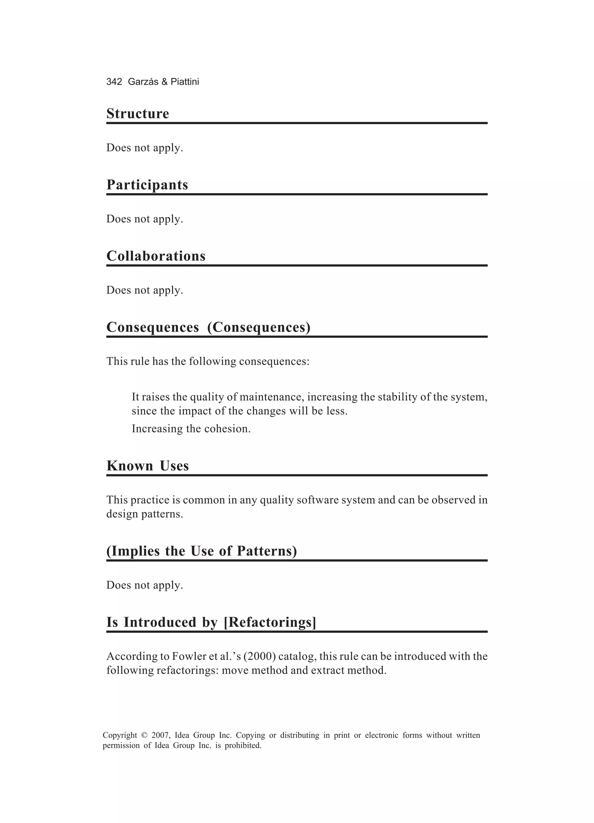 342 Garzás & Piattini


Structure

Does not apply.


Participants

Does not apply.


Collaborations

Does not apply.


Consequences (Consequences)

This rule has the following consequences:


       It raises the quality of maintenance, increasing the stability of the system,
       since the impact of the changes will be less.
       Increasing the cohesion.


Known Uses

This practice is common in any quality software system and can be observed in
design patterns.


(Implies the Use of Patterns)

Does not apply.


Is Introduced by [Refactorings]

According to Fowler et al.’s (2000) catalog, this rule can be introduced with the
following refactorings: move method and extract method.




Copyright © 2007, Idea Group Inc. Copying or distributing in print or electronic forms without written
permission of Idea Group Inc. is prohibited.
 