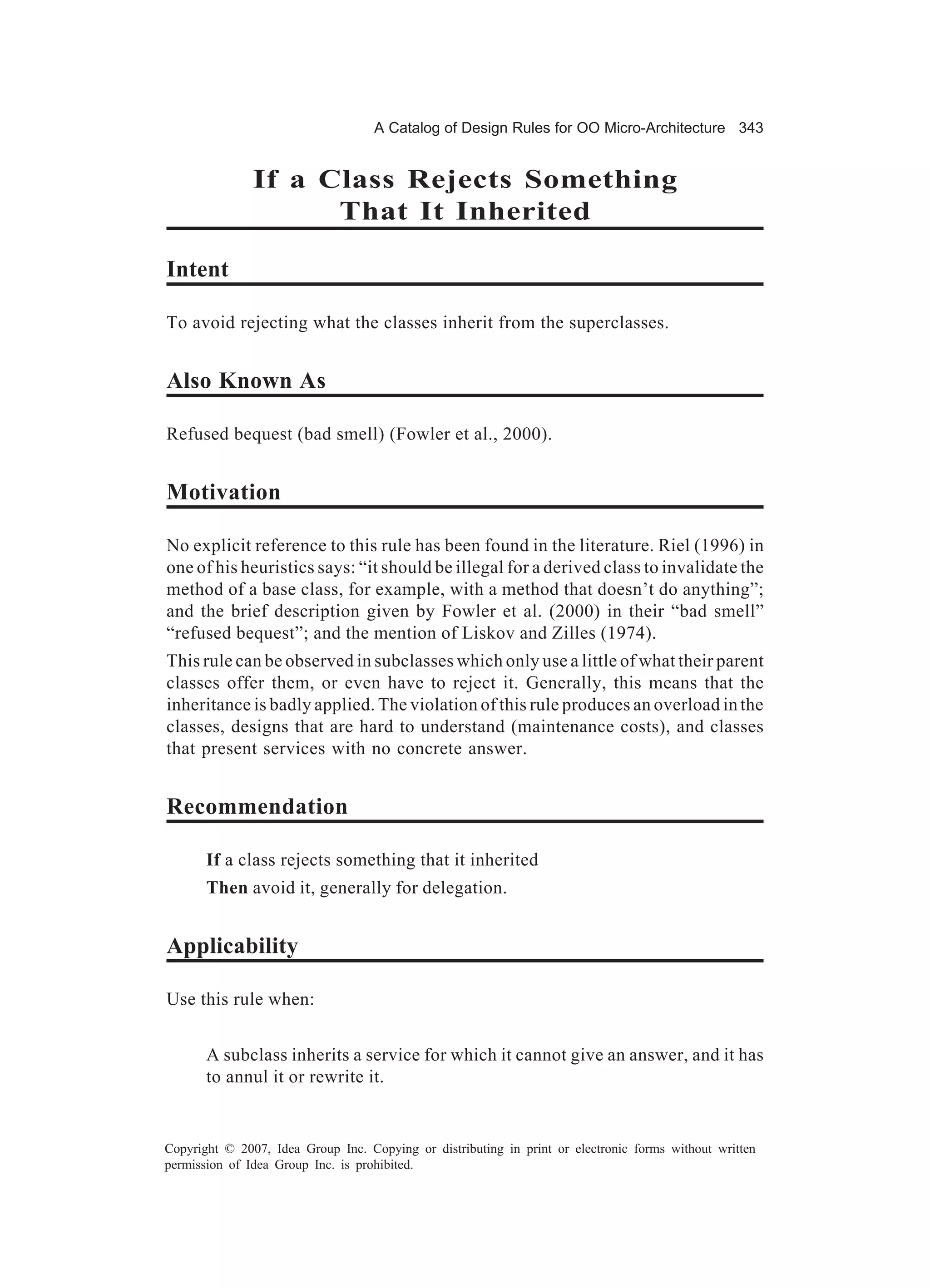 A Catalog of Design Rules for OO Micro-Architecture 343


               If a Class Rejects Something
                     That It Inherited

Intent

To avoid rejecting what the classes inherit from the superclasses.


Also Known As

Refused bequest (bad smell) (Fowler et al., 2000).


Motivation

No explicit reference to this rule has been found in the literature. Riel (1996) in
one of his heuristics says: “it should be illegal for a derived class to invalidate the
method of a base class, for example, with a method that doesn’t do anything”;
and the brief description given by Fowler et al. (2000) in their “bad smell”
“refused bequest”; and the mention of Liskov and Zilles (1974).
This rule can be observed in subclasses which only use a little of what their parent
classes offer them, or even have to reject it. Generally, this means that the
inheritance is badly applied. The violation of this rule produces an overload in the
classes, designs that are hard to understand (maintenance costs), and classes
that present services with no concrete answer.


Recommendation

       If a class rejects something that it inherited
       Then avoid it, generally for delegation.


Applicability

Use this rule when:


       A subclass inherits a service for which it cannot give an answer, and it has
       to annul it or rewrite it.


Copyright © 2007, Idea Group Inc. Copying or distributing in print or electronic forms without written
permission of Idea Group Inc. is prohibited.
 