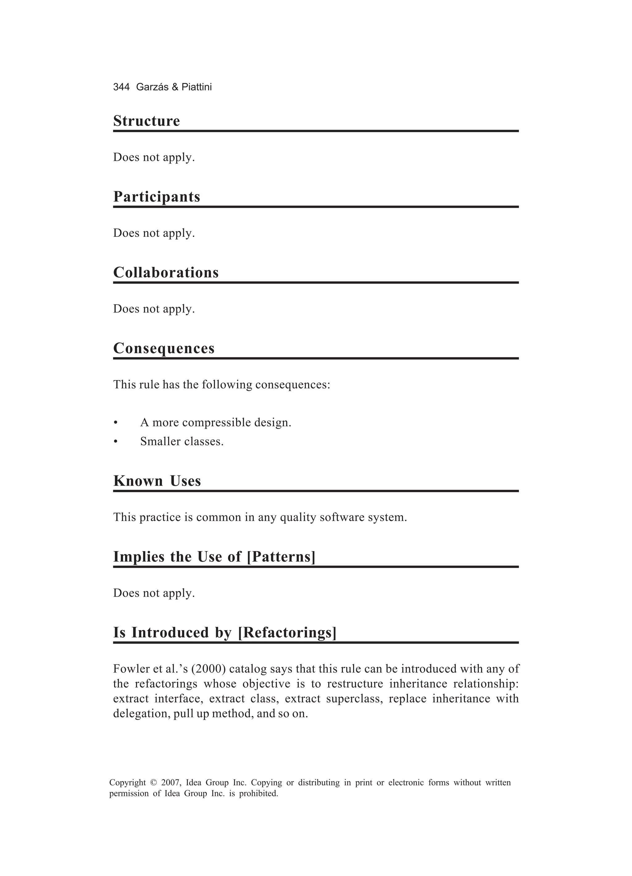 344 Garzás & Piattini


Structure

Does not apply.


Participants

Does not apply.


Collaborations

Does not apply.


Consequences

This rule has the following consequences:


 •     A more compressible design.
 •     Smaller classes.


Known Uses

This practice is common in any quality software system.


Implies the Use of [Patterns]

Does not apply.


Is Introduced by [Refactorings]

Fowler et al.’s (2000) catalog says that this rule can be introduced with any of
the refactorings whose objective is to restructure inheritance relationship:
extract interface, extract class, extract superclass, replace inheritance with
delegation, pull up method, and so on.




Copyright © 2007, Idea Group Inc. Copying or distributing in print or electronic forms without written
permission of Idea Group Inc. is prohibited.
 