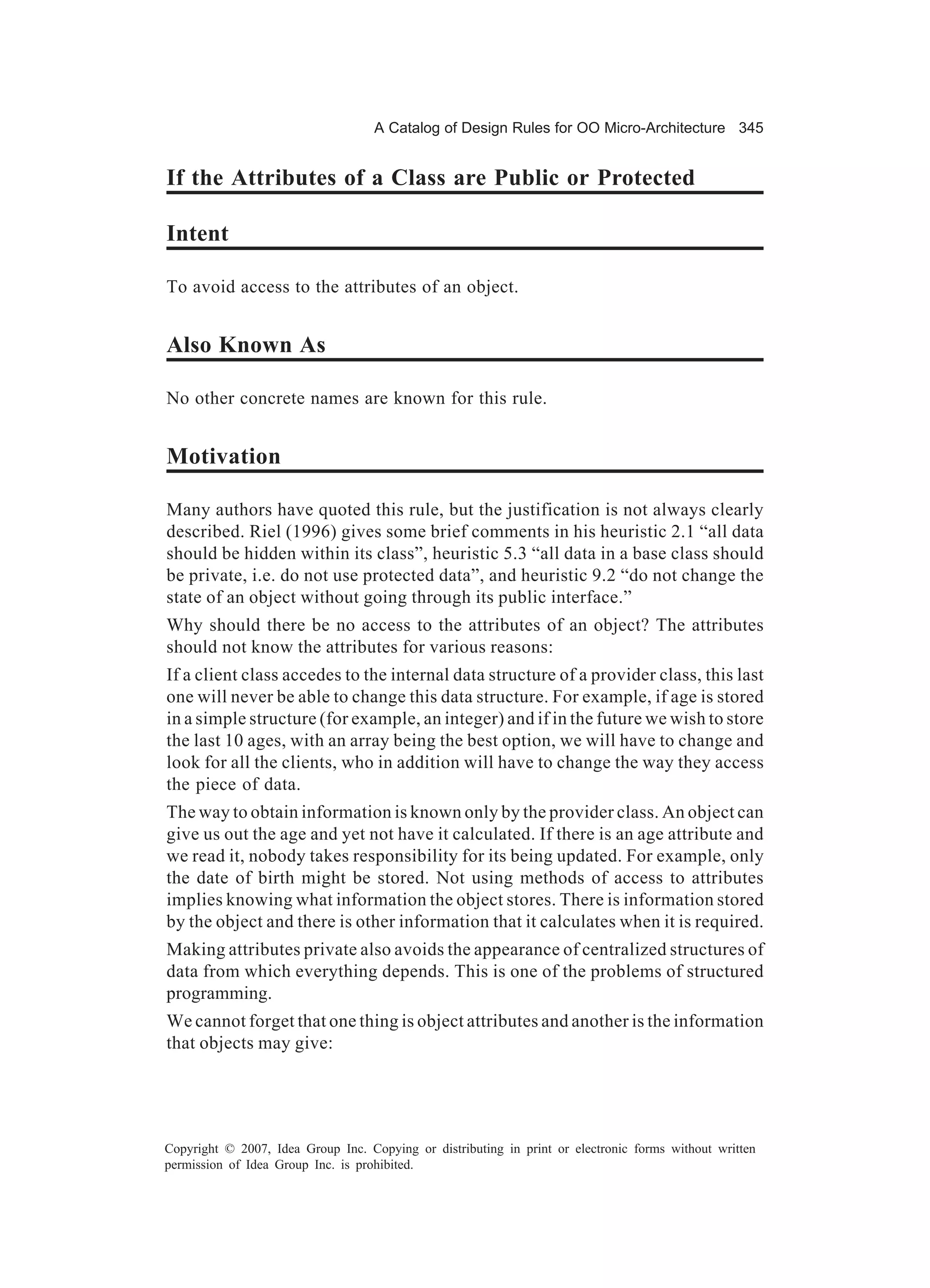 A Catalog of Design Rules for OO Micro-Architecture 345


If the Attributes of a Class are Public or Protected

Intent

To avoid access to the attributes of an object.


Also Known As

No other concrete names are known for this rule.


Motivation

Many authors have quoted this rule, but the justification is not always clearly
described. Riel (1996) gives some brief comments in his heuristic 2.1 “all data
should be hidden within its class”, heuristic 5.3 “all data in a base class should
be private, i.e. do not use protected data”, and heuristic 9.2 “do not change the
state of an object without going through its public interface.”
Why should there be no access to the attributes of an object? The attributes
should not know the attributes for various reasons:
If a client class accedes to the internal data structure of a provider class, this last
one will never be able to change this data structure. For example, if age is stored
in a simple structure (for example, an integer) and if in the future we wish to store
the last 10 ages, with an array being the best option, we will have to change and
look for all the clients, who in addition will have to change the way they access
the piece of data.
The way to obtain information is known only by the provider class. An object can
give us out the age and yet not have it calculated. If there is an age attribute and
we read it, nobody takes responsibility for its being updated. For example, only
the date of birth might be stored. Not using methods of access to attributes
implies knowing what information the object stores. There is information stored
by the object and there is other information that it calculates when it is required.
Making attributes private also avoids the appearance of centralized structures of
data from which everything depends. This is one of the problems of structured
programming.
We cannot forget that one thing is object attributes and another is the information
that objects may give:




Copyright © 2007, Idea Group Inc. Copying or distributing in print or electronic forms without written
permission of Idea Group Inc. is prohibited.
 
