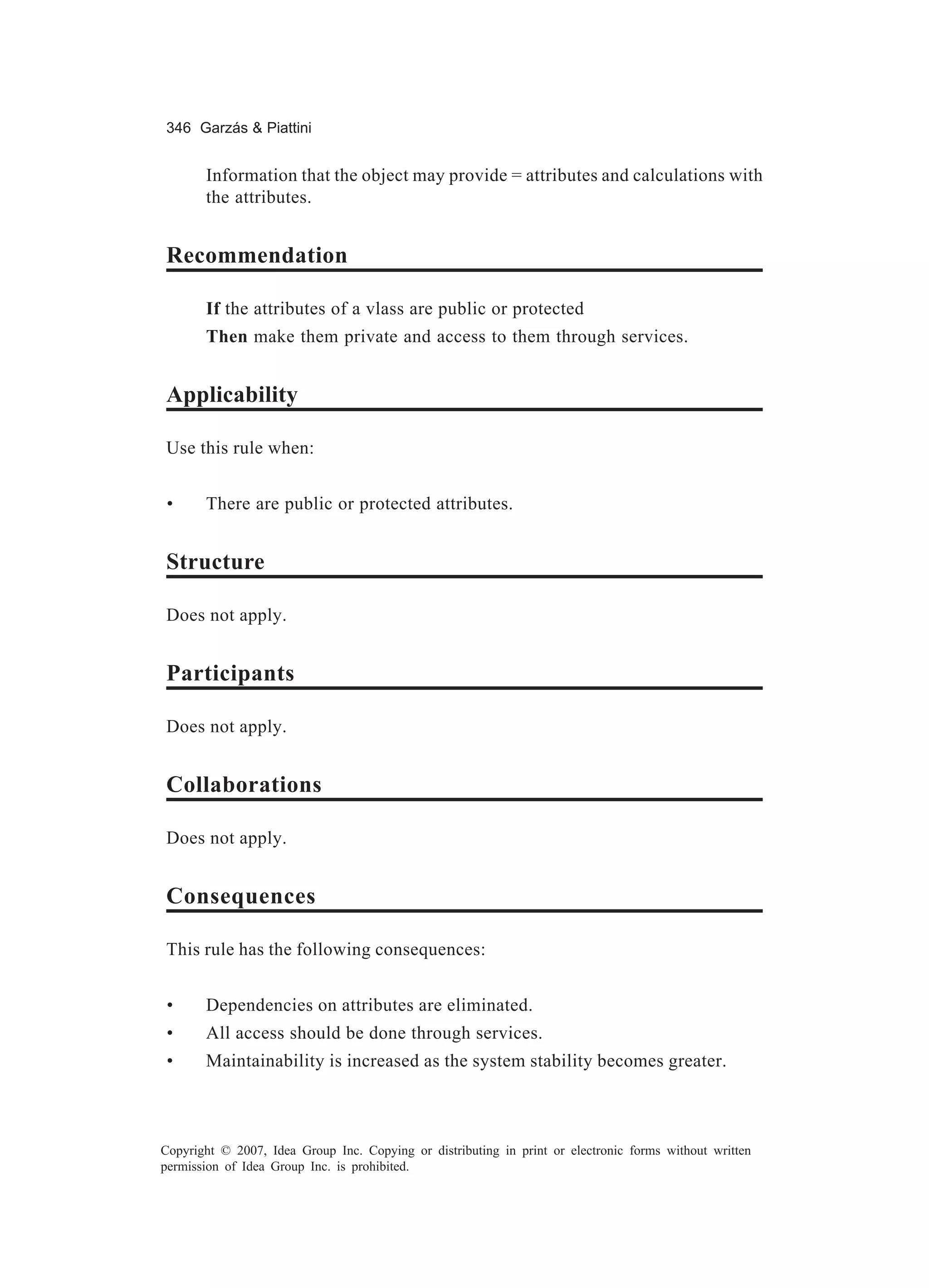 346 Garzás & Piattini


       Information that the object may provide = attributes and calculations with
       the attributes.


Recommendation

       If the attributes of a vlass are public or protected
       Then make them private and access to them through services.


Applicability

Use this rule when:


 •     There are public or protected attributes.


Structure

Does not apply.


Participants

Does not apply.


Collaborations

Does not apply.


Consequences

This rule has the following consequences:


 •     Dependencies on attributes are eliminated.
 •     All access should be done through services.
 •     Maintainability is increased as the system stability becomes greater.



Copyright © 2007, Idea Group Inc. Copying or distributing in print or electronic forms without written
permission of Idea Group Inc. is prohibited.
 