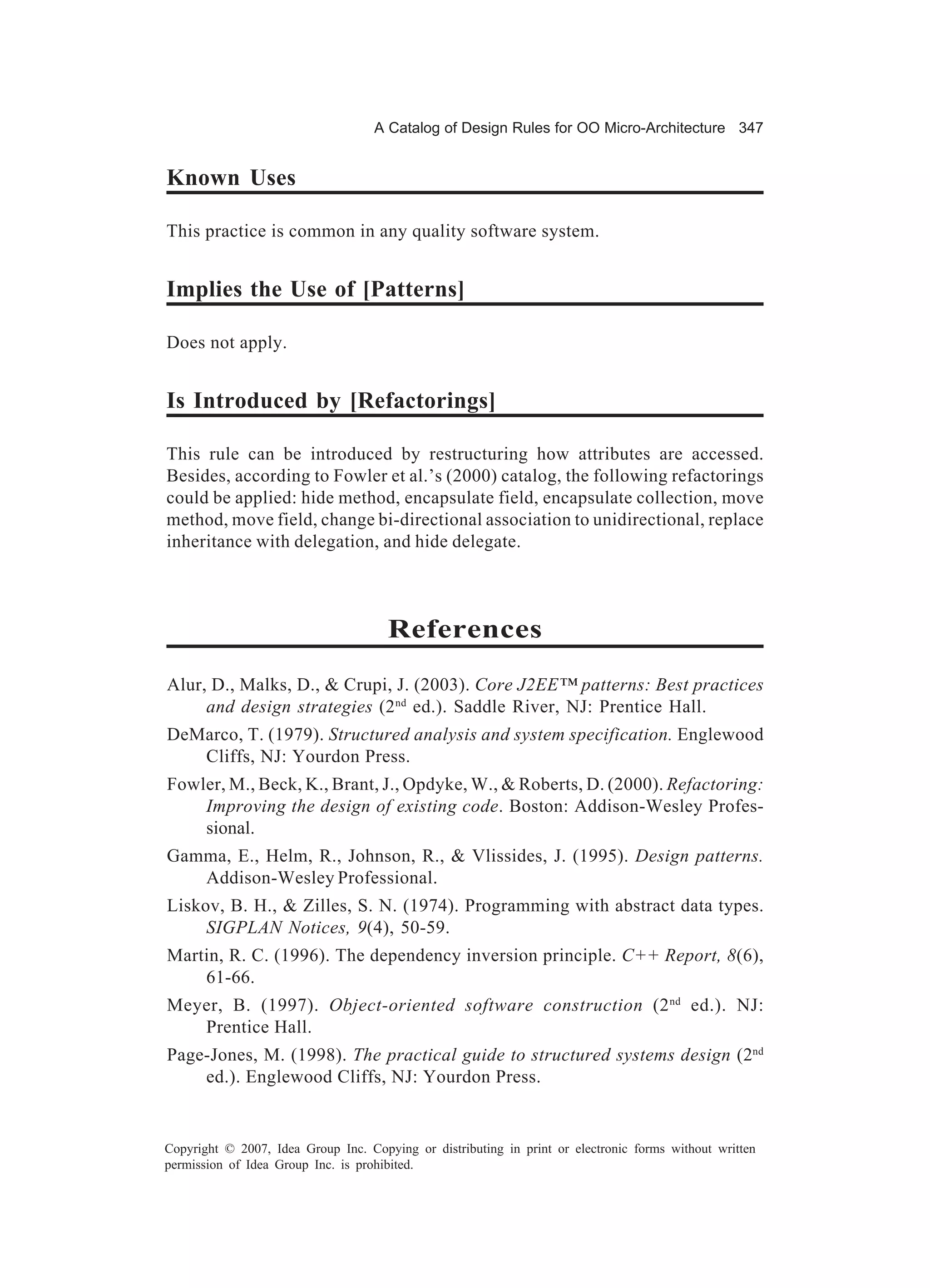 A Catalog of Design Rules for OO Micro-Architecture 347


Known Uses

This practice is common in any quality software system.


Implies the Use of [Patterns]

Does not apply.


Is Introduced by [Refactorings]

This rule can be introduced by restructuring how attributes are accessed.
Besides, according to Fowler et al.’s (2000) catalog, the following refactorings
could be applied: hide method, encapsulate field, encapsulate collection, move
method, move field, change bi-directional association to unidirectional, replace
inheritance with delegation, and hide delegate.



                                      References
Alur, D., Malks, D., & Crupi, J. (2003). Core J2EE™ patterns: Best practices
     and design strategies (2 nd ed.). Saddle River, NJ: Prentice Hall.
DeMarco, T. (1979). Structured analysis and system specification. Englewood
   Cliffs, NJ: Yourdon Press.
Fowler, M., Beck, K., Brant, J., Opdyke, W., & Roberts, D. (2000). Refactoring:
    Improving the design of existing code. Boston: Addison-Wesley Profes-
    sional.
Gamma, E., Helm, R., Johnson, R., & Vlissides, J. (1995). Design patterns.
   Addison-Wesley Professional.
Liskov, B. H., & Zilles, S. N. (1974). Programming with abstract data types.
     SIGPLAN Notices, 9(4), 50-59.
Martin, R. C. (1996). The dependency inversion principle. C++ Report, 8(6),
    61-66.
Meyer, B. (1997). Object-oriented software construction (2 nd ed.). NJ:
   Prentice Hall.
Page-Jones, M. (1998). The practical guide to structured systems design (2nd
    ed.). Englewood Cliffs, NJ: Yourdon Press.


Copyright © 2007, Idea Group Inc. Copying or distributing in print or electronic forms without written
permission of Idea Group Inc. is prohibited.
 