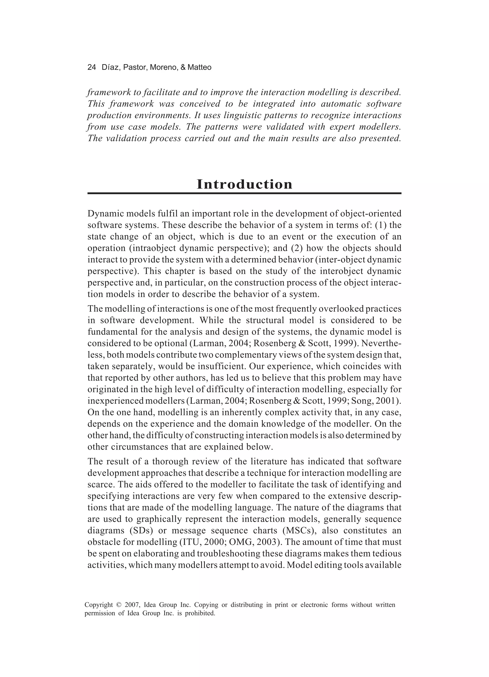 24 Díaz, Pastor, Moreno, & Matteo


framework to facilitate and to improve the interaction modelling is described.
This framework was conceived to be integrated into automatic software
production environments. It uses linguistic patterns to recognize interactions
from use case models. The patterns were validated with expert modellers.
The validation process carried out and the main results are also presented.



                                    Introduction
Dynamic models fulfil an important role in the development of object-oriented
software systems. These describe the behavior of a system in terms of: (1) the
state change of an object, which is due to an event or the execution of an
operation (intraobject dynamic perspective); and (2) how the objects should
interact to provide the system with a determined behavior (inter-object dynamic
perspective). This chapter is based on the study of the interobject dynamic
perspective and, in particular, on the construction process of the object interac-
tion models in order to describe the behavior of a system.
The modelling of interactions is one of the most frequently overlooked practices
in software development. While the structural model is considered to be
fundamental for the analysis and design of the systems, the dynamic model is
considered to be optional (Larman, 2004; Rosenberg & Scott, 1999). Neverthe-
less, both models contribute two complementary views of the system design that,
taken separately, would be insufficient. Our experience, which coincides with
that reported by other authors, has led us to believe that this problem may have
originated in the high level of difficulty of interaction modelling, especially for
inexperienced modellers (Larman, 2004; Rosenberg & Scott, 1999; Song, 2001).
On the one hand, modelling is an inherently complex activity that, in any case,
depends on the experience and the domain knowledge of the modeller. On the
other hand, the difficulty of constructing interaction models is also determined by
other circumstances that are explained below.
The result of a thorough review of the literature has indicated that software
development approaches that describe a technique for interaction modelling are
scarce. The aids offered to the modeller to facilitate the task of identifying and
specifying interactions are very few when compared to the extensive descrip-
tions that are made of the modelling language. The nature of the diagrams that
are used to graphically represent the interaction models, generally sequence
diagrams (SDs) or message sequence charts (MSCs), also constitutes an
obstacle for modelling (ITU, 2000; OMG, 2003). The amount of time that must
be spent on elaborating and troubleshooting these diagrams makes them tedious
activities, which many modellers attempt to avoid. Model editing tools available



Copyright © 2007, Idea Group Inc. Copying or distributing in print or electronic forms without written
permission of Idea Group Inc. is prohibited.
 