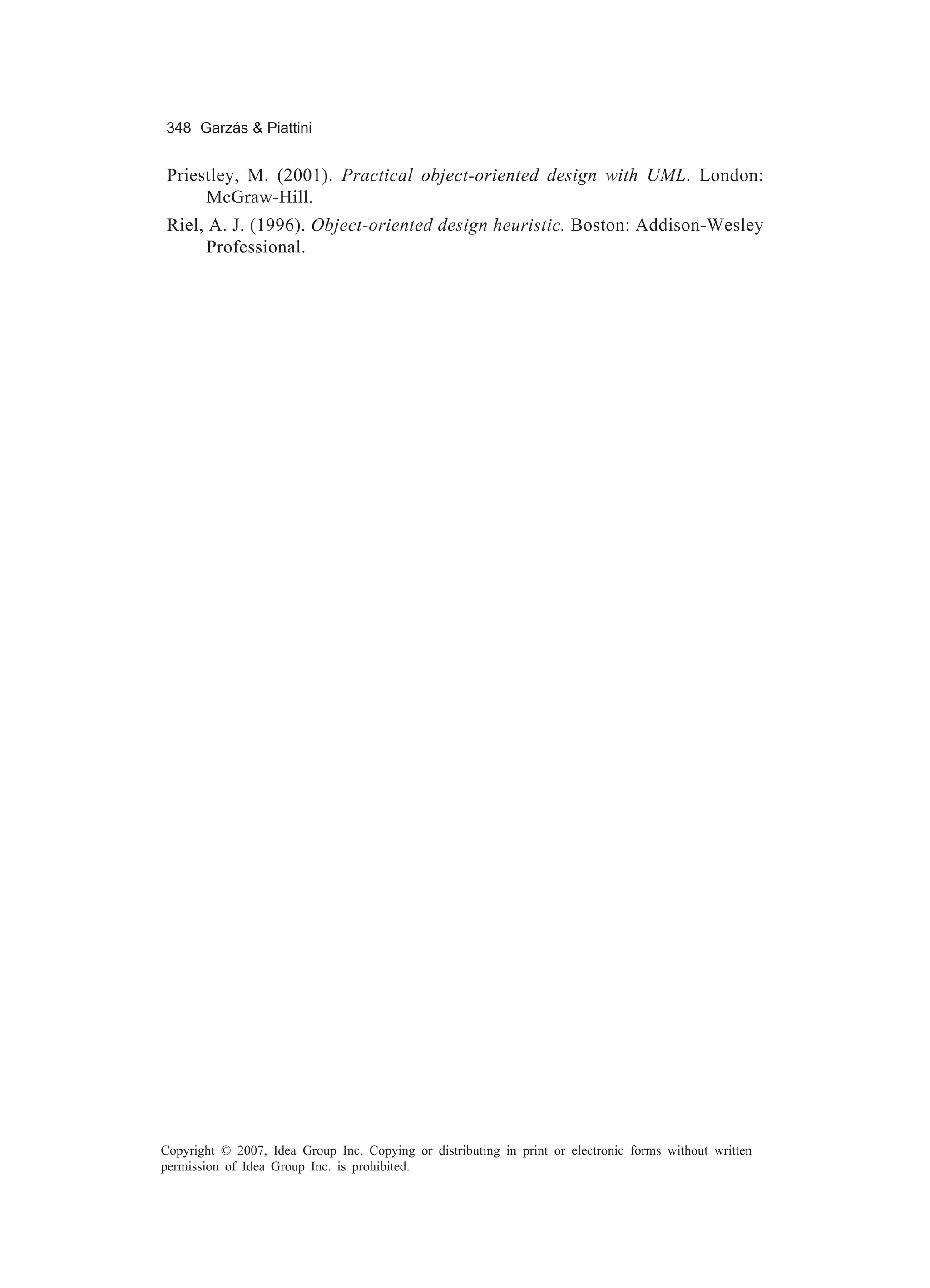 348 Garzás & Piattini


 Priestley, M. (2001). Practical object-oriented design with UML. London:
      McGraw-Hill.
 Riel, A. J. (1996). Object-oriented design heuristic. Boston: Addison-Wesley
       Professional.




Copyright © 2007, Idea Group Inc. Copying or distributing in print or electronic forms without written
permission of Idea Group Inc. is prohibited.
 