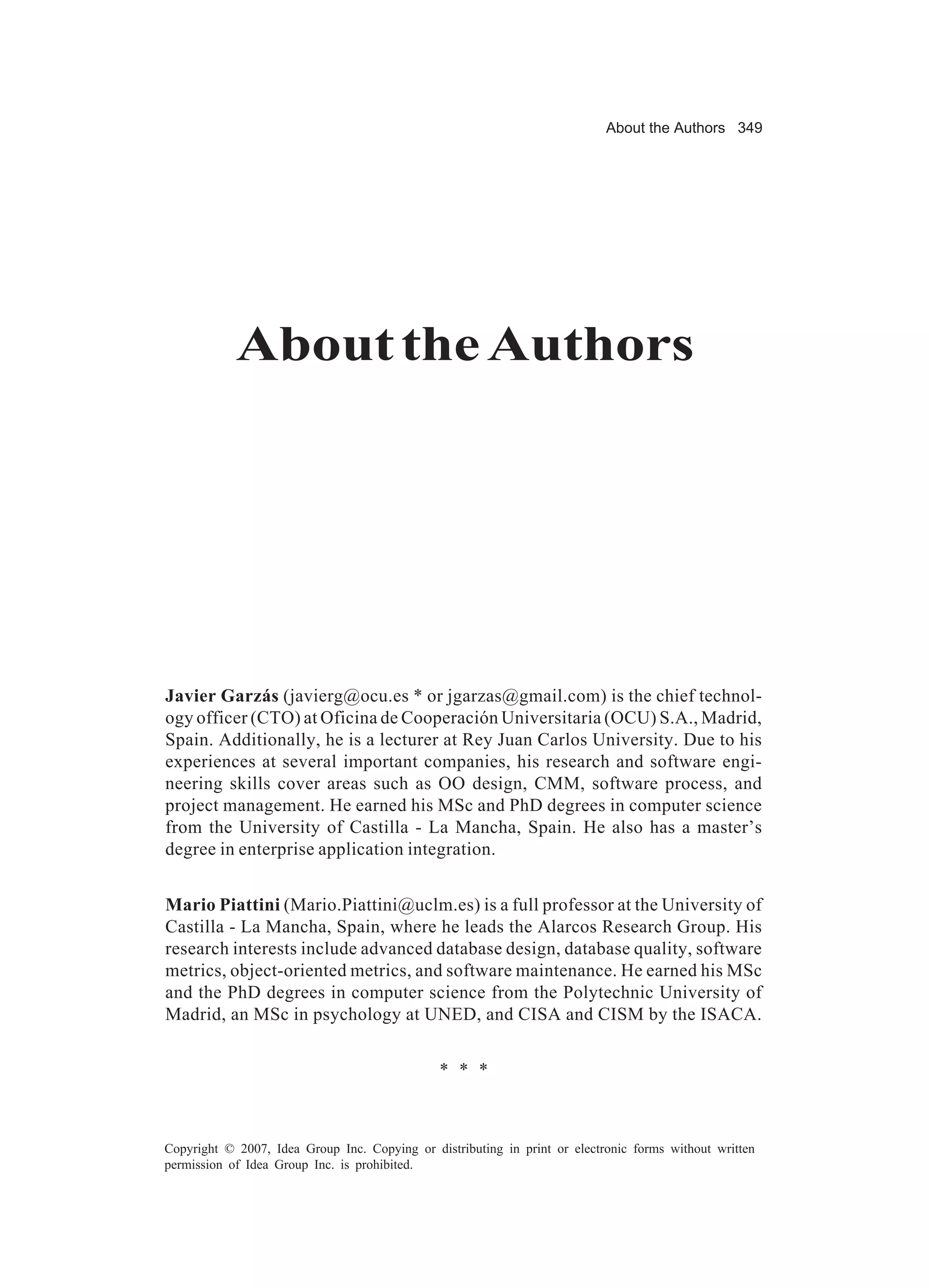 About the Authors 349




            About the Authors




Javier Garzás (javierg@ocu.es * or jgarzas@gmail.com) is the chief technol-
ogy officer (CTO) at Oficina de Cooperación Universitaria (OCU) S.A., Madrid,
Spain. Additionally, he is a lecturer at Rey Juan Carlos University. Due to his
experiences at several important companies, his research and software engi-
neering skills cover areas such as OO design, CMM, software process, and
project management. He earned his MSc and PhD degrees in computer science
from the University of Castilla - La Mancha, Spain. He also has a master’s
degree in enterprise application integration.


Mario Piattini (Mario.Piattini@uclm.es) is a full professor at the University of
Castilla - La Mancha, Spain, where he leads the Alarcos Research Group. His
research interests include advanced database design, database quality, software
metrics, object-oriented metrics, and software maintenance. He earned his MSc
and the PhD degrees in computer science from the Polytechnic University of
Madrid, an MSc in psychology at UNED, and CISA and CISM by the ISACA.


                                               * * *



Copyright © 2007, Idea Group Inc. Copying or distributing in print or electronic forms without written
permission of Idea Group Inc. is prohibited.
 