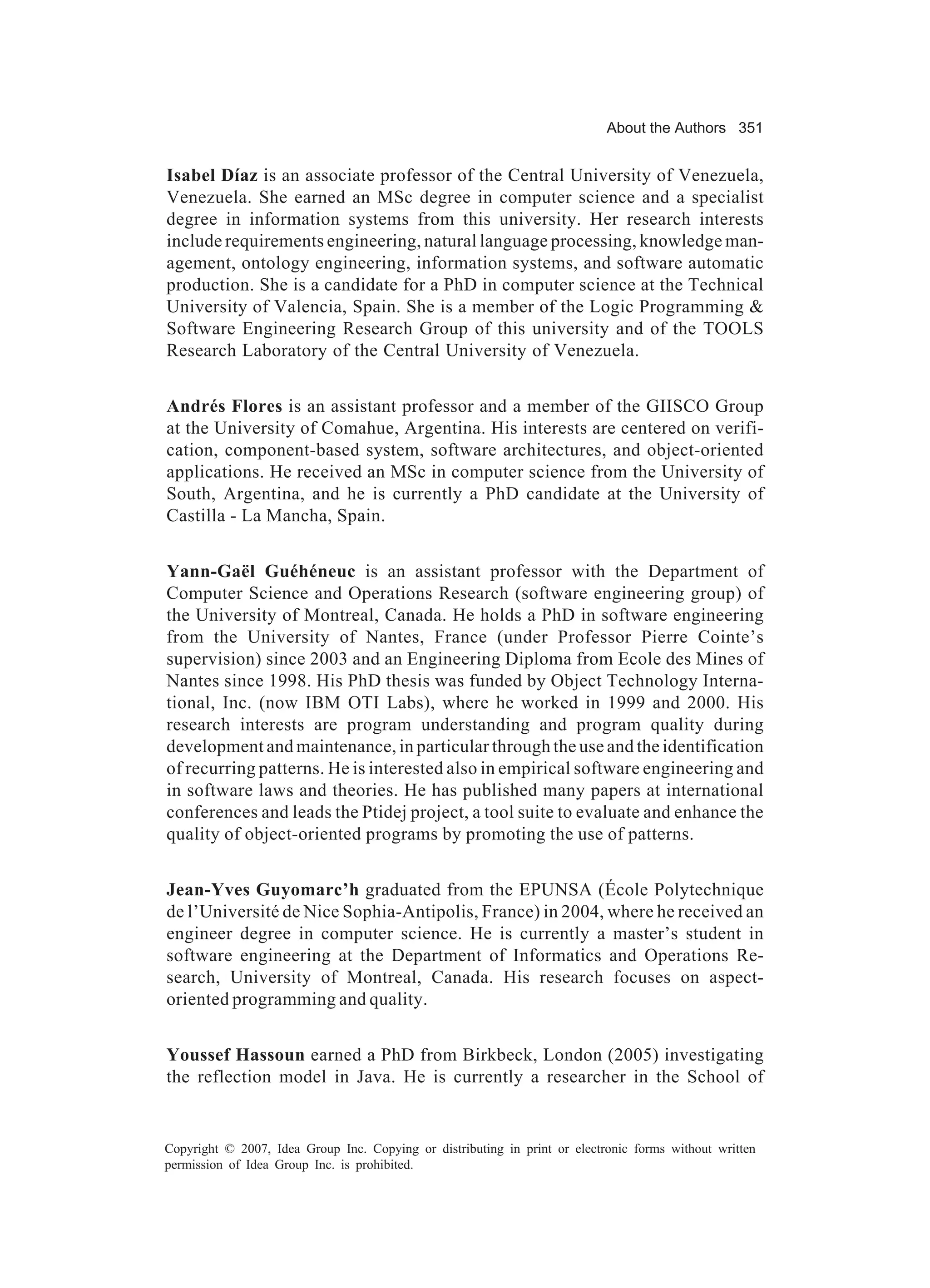 About the Authors 351


Isabel Díaz is an associate professor of the Central University of Venezuela,
Venezuela. She earned an MSc degree in computer science and a specialist
degree in information systems from this university. Her research interests
include requirements engineering, natural language processing, knowledge man-
agement, ontology engineering, information systems, and software automatic
production. She is a candidate for a PhD in computer science at the Technical
University of Valencia, Spain. She is a member of the Logic Programming &
Software Engineering Research Group of this university and of the TOOLS
Research Laboratory of the Central University of Venezuela.


Andrés Flores is an assistant professor and a member of the GIISCO Group
at the University of Comahue, Argentina. His interests are centered on verifi-
cation, component-based system, software architectures, and object-oriented
applications. He received an MSc in computer science from the University of
South, Argentina, and he is currently a PhD candidate at the University of
Castilla - La Mancha, Spain.


Yann-Gaël Guéhéneuc is an assistant professor with the Department of
Computer Science and Operations Research (software engineering group) of
the University of Montreal, Canada. He holds a PhD in software engineering
from the University of Nantes, France (under Professor Pierre Cointe’s
supervision) since 2003 and an Engineering Diploma from Ecole des Mines of
Nantes since 1998. His PhD thesis was funded by Object Technology Interna-
tional, Inc. (now IBM OTI Labs), where he worked in 1999 and 2000. His
research interests are program understanding and program quality during
development and maintenance, in particular through the use and the identification
of recurring patterns. He is interested also in empirical software engineering and
in software laws and theories. He has published many papers at international
conferences and leads the Ptidej project, a tool suite to evaluate and enhance the
quality of object-oriented programs by promoting the use of patterns.


Jean-Yves Guyomarc’h graduated from the EPUNSA (École Polytechnique
de l’Université de Nice Sophia-Antipolis, France) in 2004, where he received an
engineer degree in computer science. He is currently a master’s student in
software engineering at the Department of Informatics and Operations Re-
search, University of Montreal, Canada. His research focuses on aspect-
oriented programming and quality.


Youssef Hassoun earned a PhD from Birkbeck, London (2005) investigating
the reflection model in Java. He is currently a researcher in the School of


Copyright © 2007, Idea Group Inc. Copying or distributing in print or electronic forms without written
permission of Idea Group Inc. is prohibited.
 