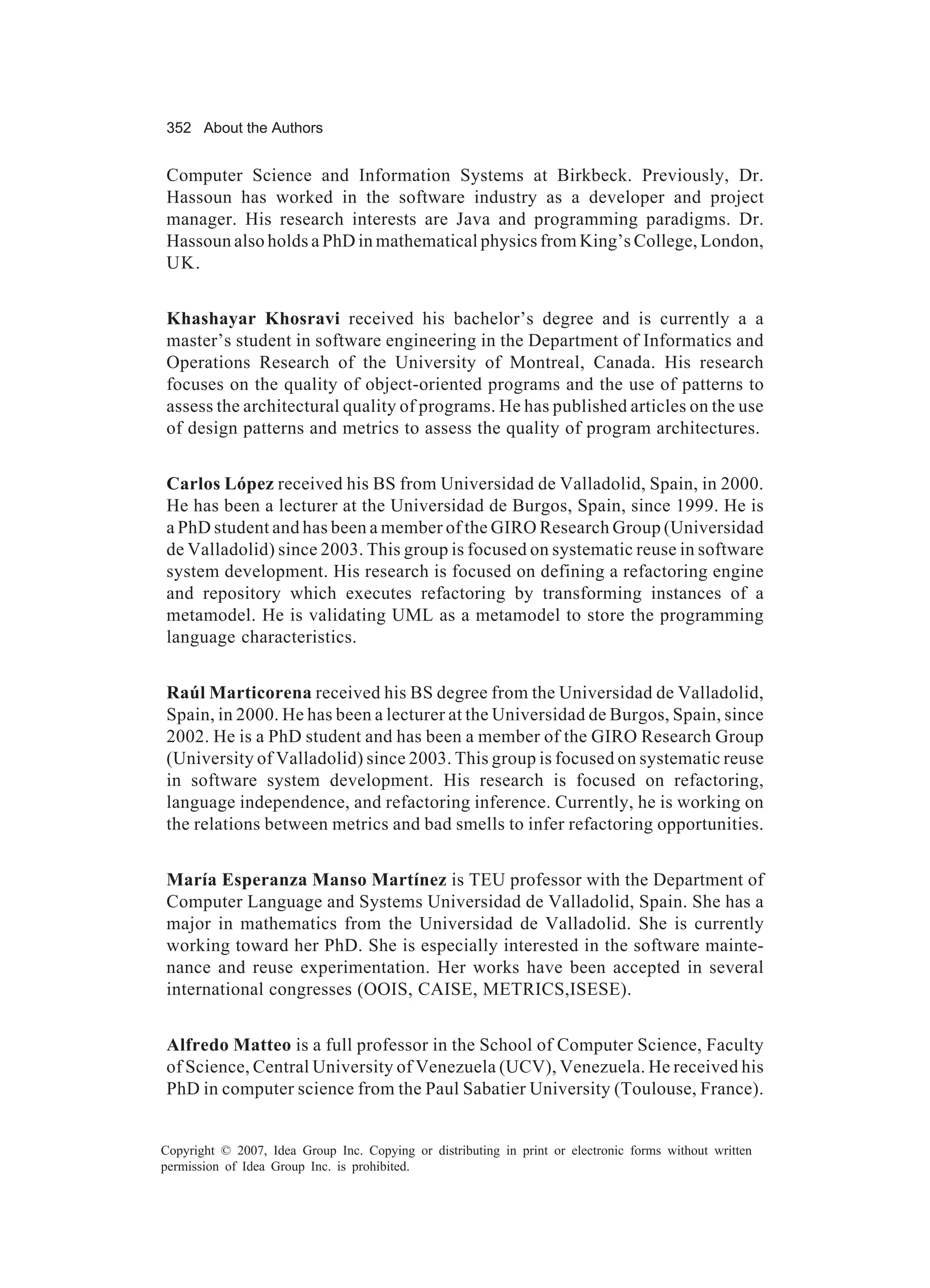 352 About the Authors


Computer Science and Information Systems at Birkbeck. Previously, Dr.
Hassoun has worked in the software industry as a developer and project
manager. His research interests are Java and programming paradigms. Dr.
Hassoun also holds a PhD in mathematical physics from King’s College, London,
UK.


Khashayar Khosravi received his bachelor’s degree and is currently a a
master’s student in software engineering in the Department of Informatics and
Operations Research of the University of Montreal, Canada. His research
focuses on the quality of object-oriented programs and the use of patterns to
assess the architectural quality of programs. He has published articles on the use
of design patterns and metrics to assess the quality of program architectures.


Carlos López received his BS from Universidad de Valladolid, Spain, in 2000.
He has been a lecturer at the Universidad de Burgos, Spain, since 1999. He is
a PhD student and has been a member of the GIRO Research Group (Universidad
de Valladolid) since 2003. This group is focused on systematic reuse in software
system development. His research is focused on defining a refactoring engine
and repository which executes refactoring by transforming instances of a
metamodel. He is validating UML as a metamodel to store the programming
language characteristics.


Raúl Marticorena received his BS degree from the Universidad de Valladolid,
Spain, in 2000. He has been a lecturer at the Universidad de Burgos, Spain, since
2002. He is a PhD student and has been a member of the GIRO Research Group
(University of Valladolid) since 2003. This group is focused on systematic reuse
in software system development. His research is focused on refactoring,
language independence, and refactoring inference. Currently, he is working on
the relations between metrics and bad smells to infer refactoring opportunities.


María Esperanza Manso Martínez is TEU professor with the Department of
Computer Language and Systems Universidad de Valladolid, Spain. She has a
major in mathematics from the Universidad de Valladolid. She is currently
working toward her PhD. She is especially interested in the software mainte-
nance and reuse experimentation. Her works have been accepted in several
international congresses (OOIS, CAISE, METRICS,ISESE).


Alfredo Matteo is a full professor in the School of Computer Science, Faculty
of Science, Central University of Venezuela (UCV), Venezuela. He received his
PhD in computer science from the Paul Sabatier University (Toulouse, France).


Copyright © 2007, Idea Group Inc. Copying or distributing in print or electronic forms without written
permission of Idea Group Inc. is prohibited.
 