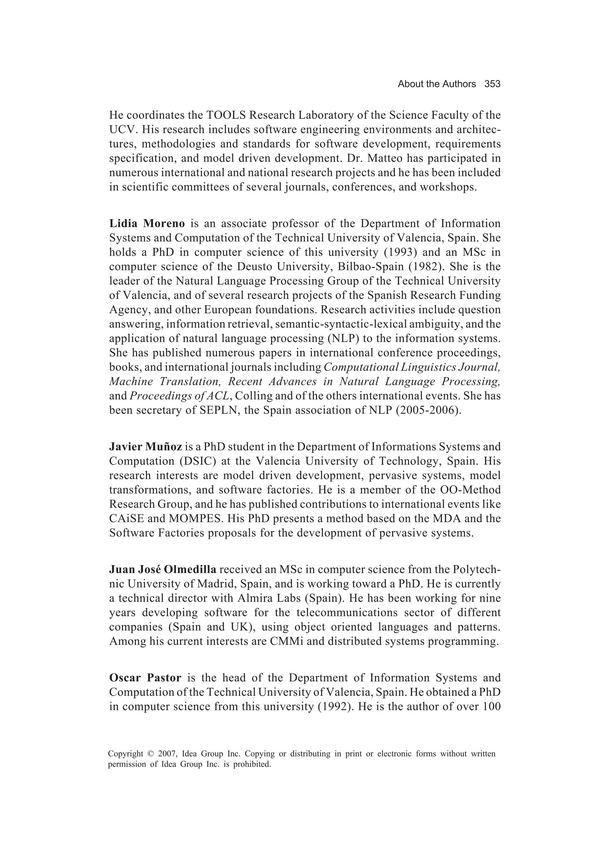 About the Authors 353


He coordinates the TOOLS Research Laboratory of the Science Faculty of the
UCV. His research includes software engineering environments and architec-
tures, methodologies and standards for software development, requirements
specification, and model driven development. Dr. Matteo has participated in
numerous international and national research projects and he has been included
in scientific committees of several journals, conferences, and workshops.


Lidia Moreno is an associate professor of the Department of Information
Systems and Computation of the Technical University of Valencia, Spain. She
holds a PhD in computer science of this university (1993) and an MSc in
computer science of the Deusto University, Bilbao-Spain (1982). She is the
leader of the Natural Language Processing Group of the Technical University
of Valencia, and of several research projects of the Spanish Research Funding
Agency, and other European foundations. Research activities include question
answering, information retrieval, semantic-syntactic-lexical ambiguity, and the
application of natural language processing (NLP) to the information systems.
She has published numerous papers in international conference proceedings,
books, and international journals including Computational Linguistics Journal,
Machine Translation, Recent Advances in Natural Language Processing,
and Proceedings of ACL, Colling and of the others international events. She has
been secretary of SEPLN, the Spain association of NLP (2005-2006).


Javier Muñoz is a PhD student in the Department of Informations Systems and
Computation (DSIC) at the Valencia University of Technology, Spain. His
research interests are model driven development, pervasive systems, model
transformations, and software factories. He is a member of the OO-Method
Research Group, and he has published contributions to international events like
CAiSE and MOMPES. His PhD presents a method based on the MDA and the
Software Factories proposals for the development of pervasive systems.


Juan José Olmedilla received an MSc in computer science from the Polytech-
nic University of Madrid, Spain, and is working toward a PhD. He is currently
a technical director with Almira Labs (Spain). He has been working for nine
years developing software for the telecommunications sector of different
companies (Spain and UK), using object oriented languages and patterns.
Among his current interests are CMMi and distributed systems programming.


Oscar Pastor is the head of the Department of Information Systems and
Computation of the Technical University of Valencia, Spain. He obtained a PhD
in computer science from this university (1992). He is the author of over 100


Copyright © 2007, Idea Group Inc. Copying or distributing in print or electronic forms without written
permission of Idea Group Inc. is prohibited.
 