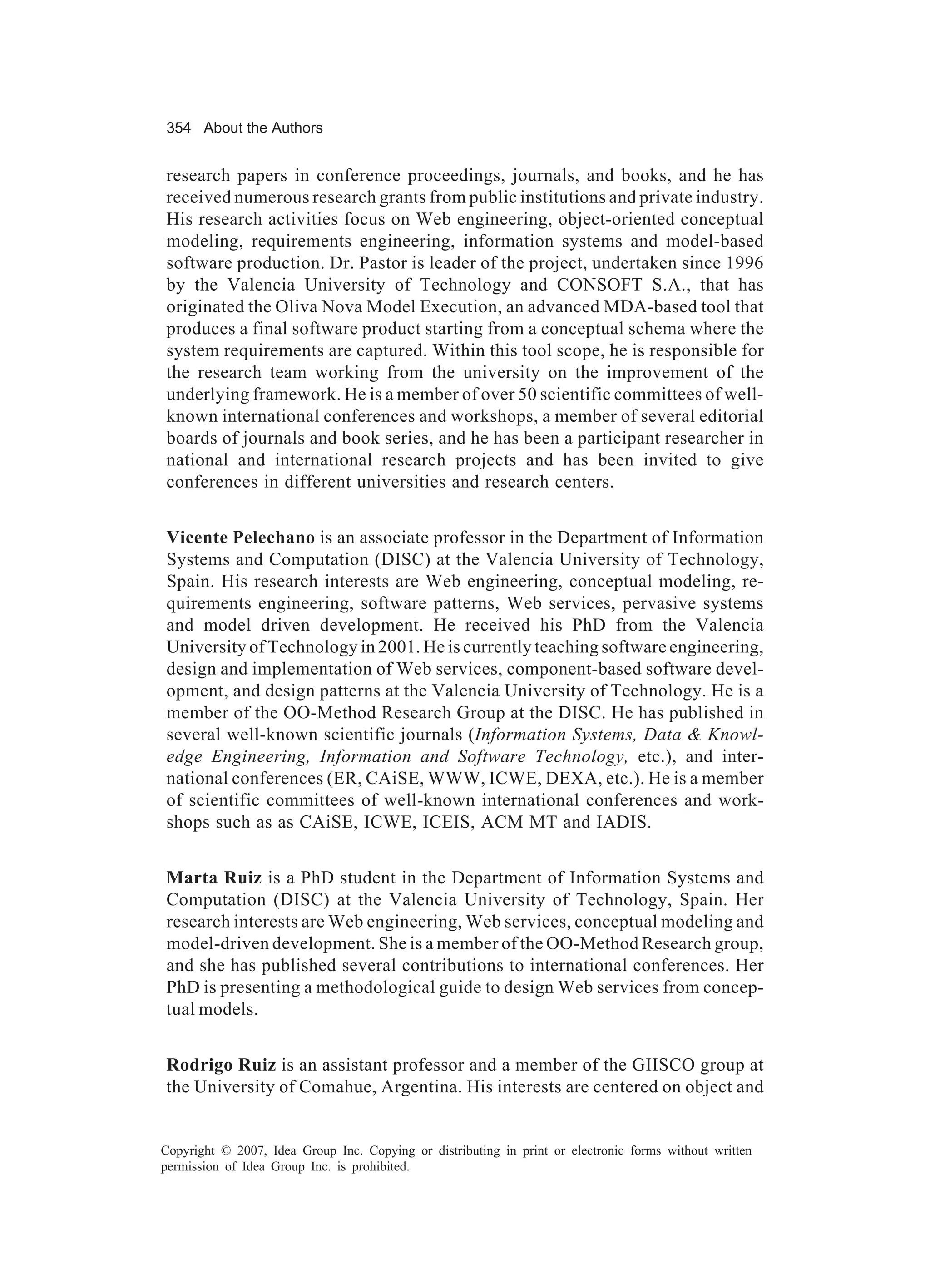 354 About the Authors


research papers in conference proceedings, journals, and books, and he has
received numerous research grants from public institutions and private industry.
His research activities focus on Web engineering, object-oriented conceptual
modeling, requirements engineering, information systems and model-based
software production. Dr. Pastor is leader of the project, undertaken since 1996
by the Valencia University of Technology and CONSOFT S.A., that has
originated the Oliva Nova Model Execution, an advanced MDA-based tool that
produces a final software product starting from a conceptual schema where the
system requirements are captured. Within this tool scope, he is responsible for
the research team working from the university on the improvement of the
underlying framework. He is a member of over 50 scientific committees of well-
known international conferences and workshops, a member of several editorial
boards of journals and book series, and he has been a participant researcher in
national and international research projects and has been invited to give
conferences in different universities and research centers.


Vicente Pelechano is an associate professor in the Department of Information
Systems and Computation (DISC) at the Valencia University of Technology,
Spain. His research interests are Web engineering, conceptual modeling, re-
quirements engineering, software patterns, Web services, pervasive systems
and model driven development. He received his PhD from the Valencia
University of Technology in 2001. He is currently teaching software engineering,
design and implementation of Web services, component-based software devel-
opment, and design patterns at the Valencia University of Technology. He is a
member of the OO-Method Research Group at the DISC. He has published in
several well-known scientific journals (Information Systems, Data & Knowl-
edge Engineering, Information and Software Technology, etc.), and inter-
national conferences (ER, CAiSE, WWW, ICWE, DEXA, etc.). He is a member
of scientific committees of well-known international conferences and work-
shops such as as CAiSE, ICWE, ICEIS, ACM MT and IADIS.


Marta Ruiz is a PhD student in the Department of Information Systems and
Computation (DISC) at the Valencia University of Technology, Spain. Her
research interests are Web engineering, Web services, conceptual modeling and
model-driven development. She is a member of the OO-Method Research group,
and she has published several contributions to international conferences. Her
PhD is presenting a methodological guide to design Web services from concep-
tual models.


Rodrigo Ruiz is an assistant professor and a member of the GIISCO group at
the University of Comahue, Argentina. His interests are centered on object and


Copyright © 2007, Idea Group Inc. Copying or distributing in print or electronic forms without written
permission of Idea Group Inc. is prohibited.
 