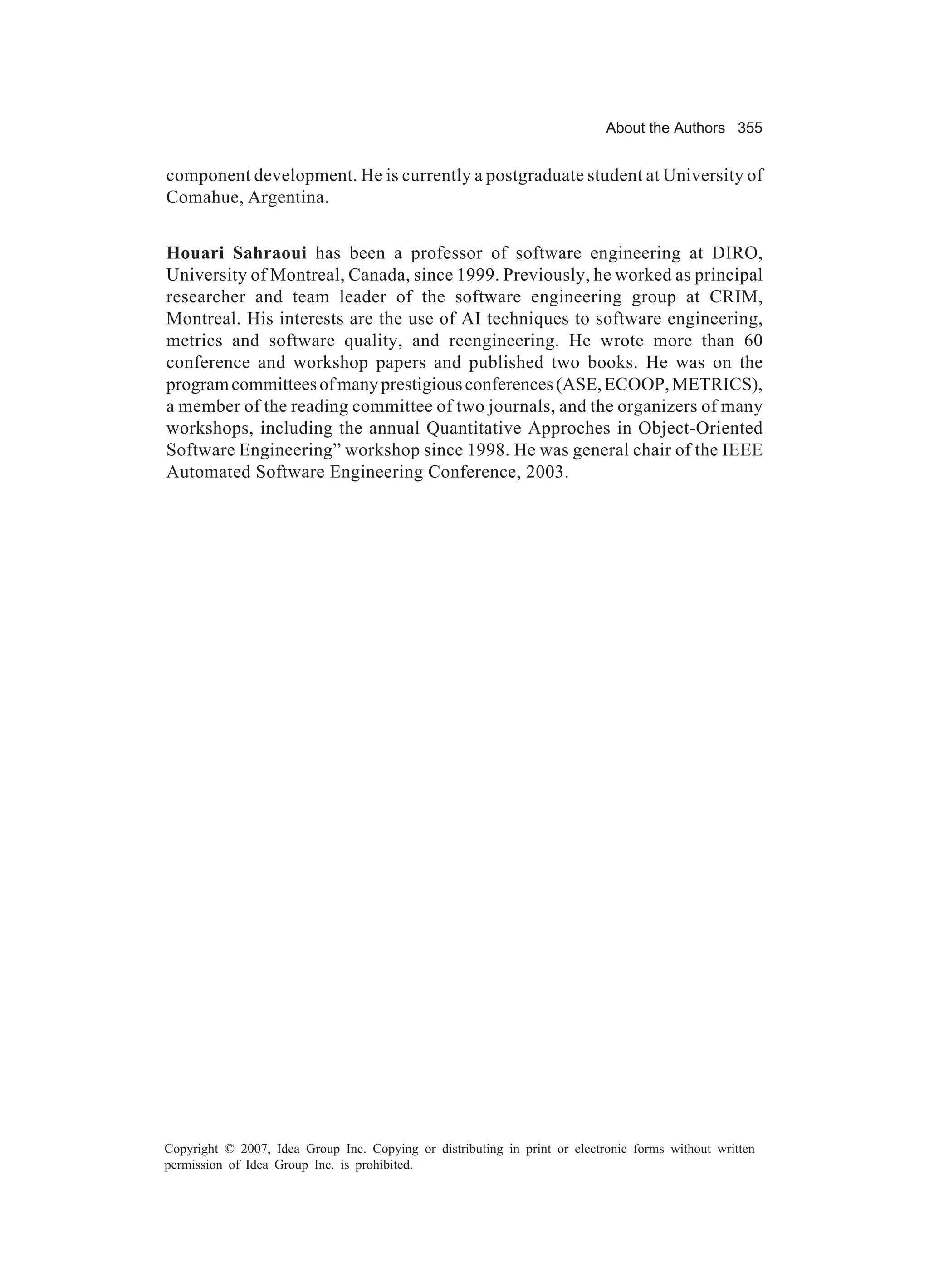 About the Authors 355


component development. He is currently a postgraduate student at University of
Comahue, Argentina.


Houari Sahraoui has been a professor of software engineering at DIRO,
University of Montreal, Canada, since 1999. Previously, he worked as principal
researcher and team leader of the software engineering group at CRIM,
Montreal. His interests are the use of AI techniques to software engineering,
metrics and software quality, and reengineering. He wrote more than 60
conference and workshop papers and published two books. He was on the
program committees of many prestigious conferences (ASE, ECOOP, METRICS),
a member of the reading committee of two journals, and the organizers of many
workshops, including the annual Quantitative Approches in Object-Oriented
Software Engineering” workshop since 1998. He was general chair of the IEEE
Automated Software Engineering Conference, 2003.




Copyright © 2007, Idea Group Inc. Copying or distributing in print or electronic forms without written
permission of Idea Group Inc. is prohibited.
 