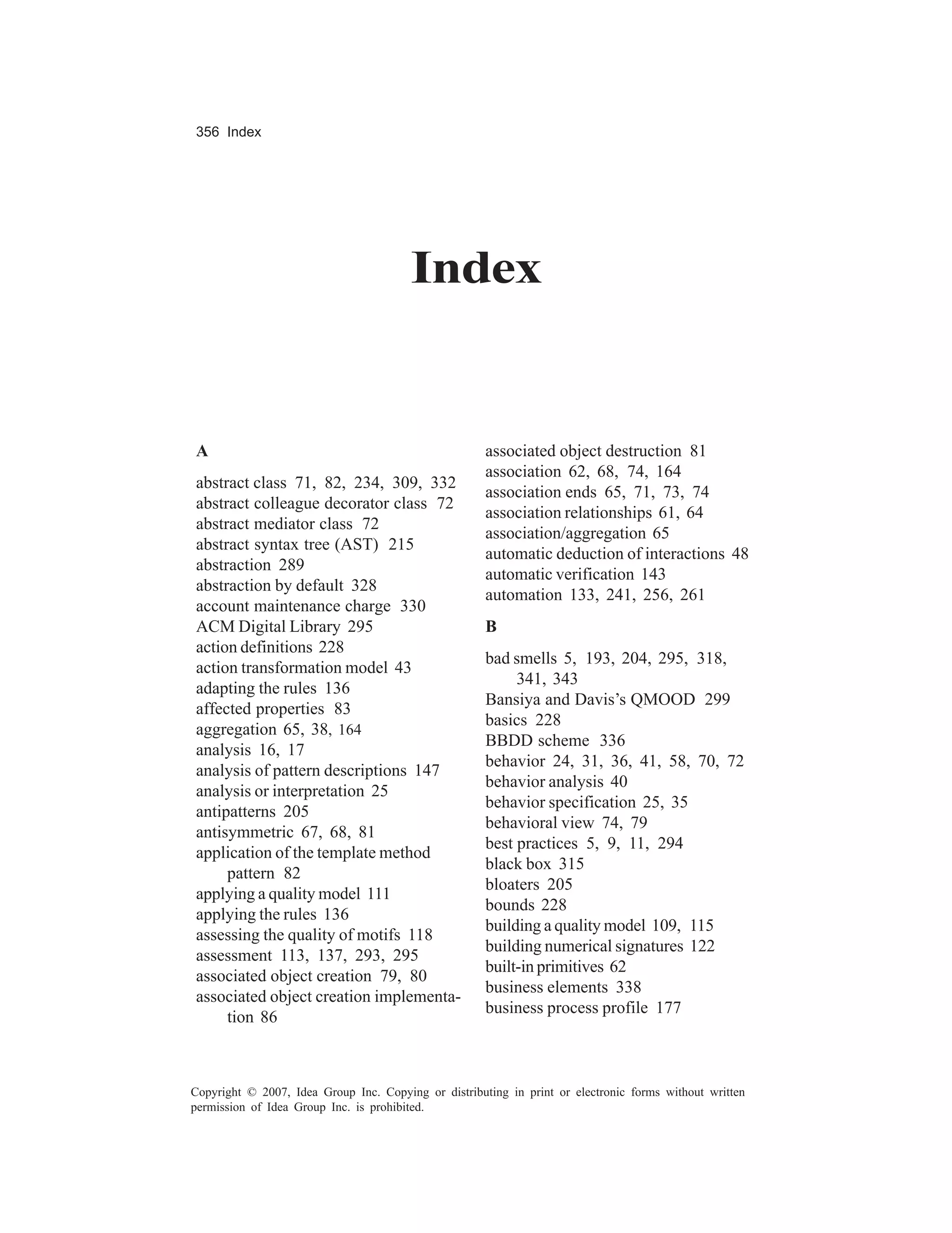 356 Index




                                        Index


A                                                     associated object destruction 81
                                                      association 62, 68, 74, 164
abstract class 71, 82, 234, 309, 332
                                                      association ends 65, 71, 73, 74
abstract colleague decorator class 72
                                                      association relationships 61, 64
abstract mediator class 72
                                                      association/aggregation 65
abstract syntax tree (AST) 215
                                                      automatic deduction of interactions 48
abstraction 289
                                                      automatic verification 143
abstraction by default 328
                                                      automation 133, 241, 256, 261
account maintenance charge 330
ACM Digital Library 295                               B
action definitions 228
                                                      bad smells 5, 193, 204, 295, 318,
action transformation model 43
                                                           341, 343
adapting the rules 136
                                                      Bansiya and Davis’s QMOOD 299
affected properties 83
                                                      basics 228
aggregation 65, 38, 164
                                                      BBDD scheme 336
analysis 16, 17
                                                      behavior 24, 31, 36, 41, 58, 70, 72
analysis of pattern descriptions 147
                                                      behavior analysis 40
analysis or interpretation 25
                                                      behavior specification 25, 35
antipatterns 205
                                                      behavioral view 74, 79
antisymmetric 67, 68, 81
                                                      best practices 5, 9, 11, 294
application of the template method
                                                      black box 315
     pattern 82
                                                      bloaters 205
applying a quality model 111
                                                      bounds 228
applying the rules 136
                                                      building a quality model 109, 115
assessing the quality of motifs 118
                                                      building numerical signatures 122
assessment 113, 137, 293, 295
                                                      built-in primitives 62
associated object creation 79, 80
                                                      business elements 338
associated object creation implementa-
                                                      business process profile 177
     tion 86



Copyright © 2007, Idea Group Inc. Copying or distributing in print or electronic forms without written
permission of Idea Group Inc. is prohibited.
 