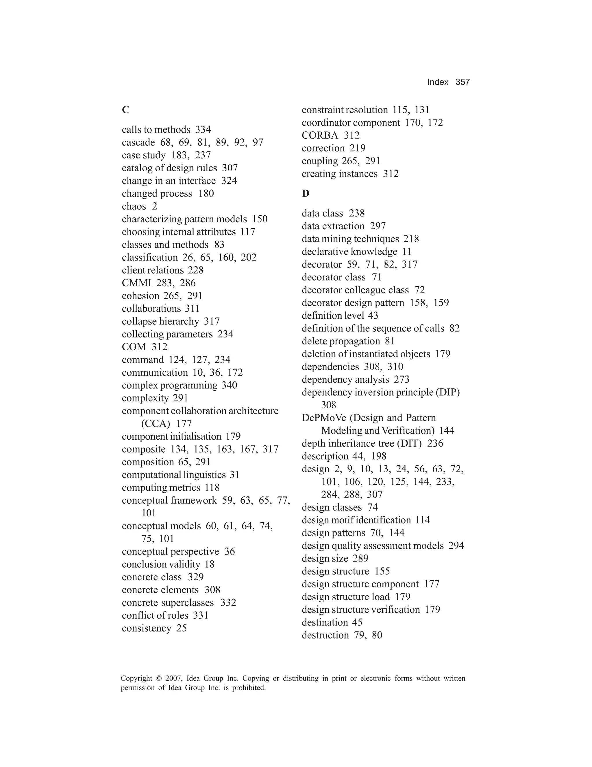 Index 357


C                                                    constraint resolution 115, 131
                                                     coordinator component 170, 172
calls to methods 334
                                                     CORBA 312
cascade 68, 69, 81, 89, 92, 97
                                                     correction 219
case study 183, 237
                                                     coupling 265, 291
catalog of design rules 307
                                                     creating instances 312
change in an interface 324
changed process 180                                  D
chaos 2
                                                     data class 238
characterizing pattern models 150
                                                     data extraction 297
choosing internal attributes 117
                                                     data mining techniques 218
classes and methods 83
                                                     declarative knowledge 11
classification 26, 65, 160, 202
                                                     decorator 59, 71, 82, 317
client relations 228
                                                     decorator class 71
CMMI 283, 286
                                                     decorator colleague class 72
cohesion 265, 291
                                                     decorator design pattern 158, 159
collaborations 311
                                                     definition level 43
collapse hierarchy 317
                                                     definition of the sequence of calls 82
collecting parameters 234
                                                     delete propagation 81
COM 312
                                                     deletion of instantiated objects 179
command 124, 127, 234
                                                     dependencies 308, 310
communication 10, 36, 172
                                                     dependency analysis 273
complex programming 340
                                                     dependency inversion principle (DIP)
complexity 291
                                                          308
component collaboration architecture
                                                     DePMoVe (Design and Pattern
     (CCA) 177
                                                          Modeling and Verification) 144
component initialisation 179
                                                     depth inheritance tree (DIT) 236
composite 134, 135, 163, 167, 317
                                                     description 44, 198
composition 65, 291
                                                     design 2, 9, 10, 13, 24, 56, 63, 72,
computational linguistics 31
                                                          101, 106, 120, 125, 144, 233,
computing metrics 118
                                                          284, 288, 307
conceptual framework 59, 63, 65, 77,
                                                     design classes 74
     101
                                                     design motif identification 114
conceptual models 60, 61, 64, 74,
                                                     design patterns 70, 144
     75, 101
                                                     design quality assessment models 294
conceptual perspective 36
                                                     design size 289
conclusion validity 18
                                                     design structure 155
concrete class 329
                                                     design structure component 177
concrete elements 308
                                                     design structure load 179
concrete superclasses 332
                                                     design structure verification 179
conflict of roles 331
                                                     destination 45
consistency 25
                                                     destruction 79, 80


Copyright © 2007, Idea Group Inc. Copying or distributing in print or electronic forms without written
permission of Idea Group Inc. is prohibited.
 