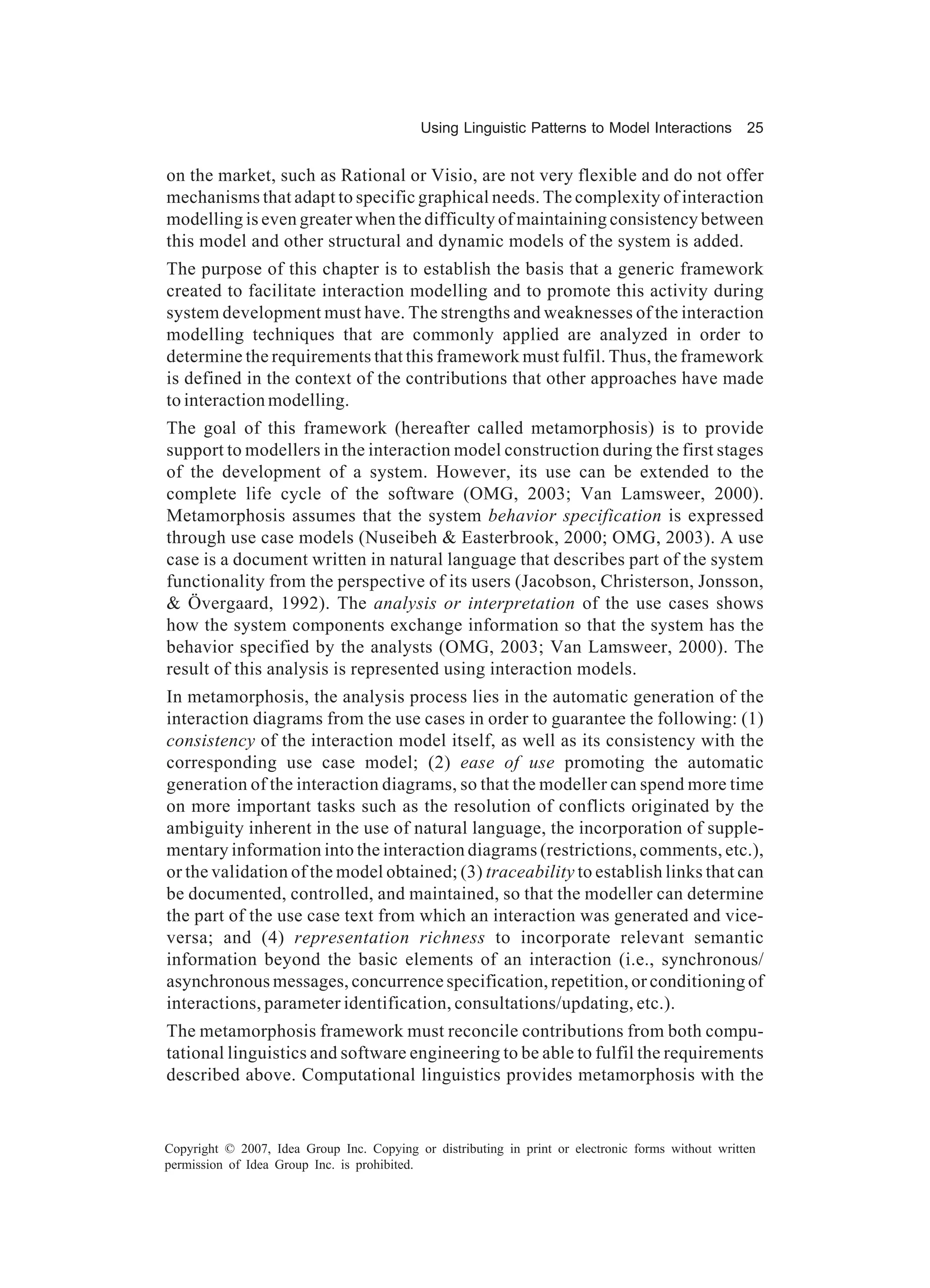 Using Linguistic Patterns to Model Interactions         25


on the market, such as Rational or Visio, are not very flexible and do not offer
mechanisms that adapt to specific graphical needs. The complexity of interaction
modelling is even greater when the difficulty of maintaining consistency between
this model and other structural and dynamic models of the system is added.
The purpose of this chapter is to establish the basis that a generic framework
created to facilitate interaction modelling and to promote this activity during
system development must have. The strengths and weaknesses of the interaction
modelling techniques that are commonly applied are analyzed in order to
determine the requirements that this framework must fulfil. Thus, the framework
is defined in the context of the contributions that other approaches have made
to interaction modelling.
The goal of this framework (hereafter called metamorphosis) is to provide
support to modellers in the interaction model construction during the first stages
of the development of a system. However, its use can be extended to the
complete life cycle of the software (OMG, 2003; Van Lamsweer, 2000).
Metamorphosis assumes that the system behavior specification is expressed
through use case models (Nuseibeh & Easterbrook, 2000; OMG, 2003). A use
case is a document written in natural language that describes part of the system
functionality from the perspective of its users (Jacobson, Christerson, Jonsson,
& Övergaard, 1992). The analysis or interpretation of the use cases shows
how the system components exchange information so that the system has the
behavior specified by the analysts (OMG, 2003; Van Lamsweer, 2000). The
result of this analysis is represented using interaction models.
In metamorphosis, the analysis process lies in the automatic generation of the
interaction diagrams from the use cases in order to guarantee the following: (1)
consistency of the interaction model itself, as well as its consistency with the
corresponding use case model; (2) ease of use promoting the automatic
generation of the interaction diagrams, so that the modeller can spend more time
on more important tasks such as the resolution of conflicts originated by the
ambiguity inherent in the use of natural language, the incorporation of supple-
mentary information into the interaction diagrams (restrictions, comments, etc.),
or the validation of the model obtained; (3) traceability to establish links that can
be documented, controlled, and maintained, so that the modeller can determine
the part of the use case text from which an interaction was generated and vice-
versa; and (4) representation richness to incorporate relevant semantic
information beyond the basic elements of an interaction (i.e., synchronous/
asynchronous messages, concurrence specification, repetition, or conditioning of
interactions, parameter identification, consultations/updating, etc.).
The metamorphosis framework must reconcile contributions from both compu-
tational linguistics and software engineering to be able to fulfil the requirements
described above. Computational linguistics provides metamorphosis with the


Copyright © 2007, Idea Group Inc. Copying or distributing in print or electronic forms without written
permission of Idea Group Inc. is prohibited.
 