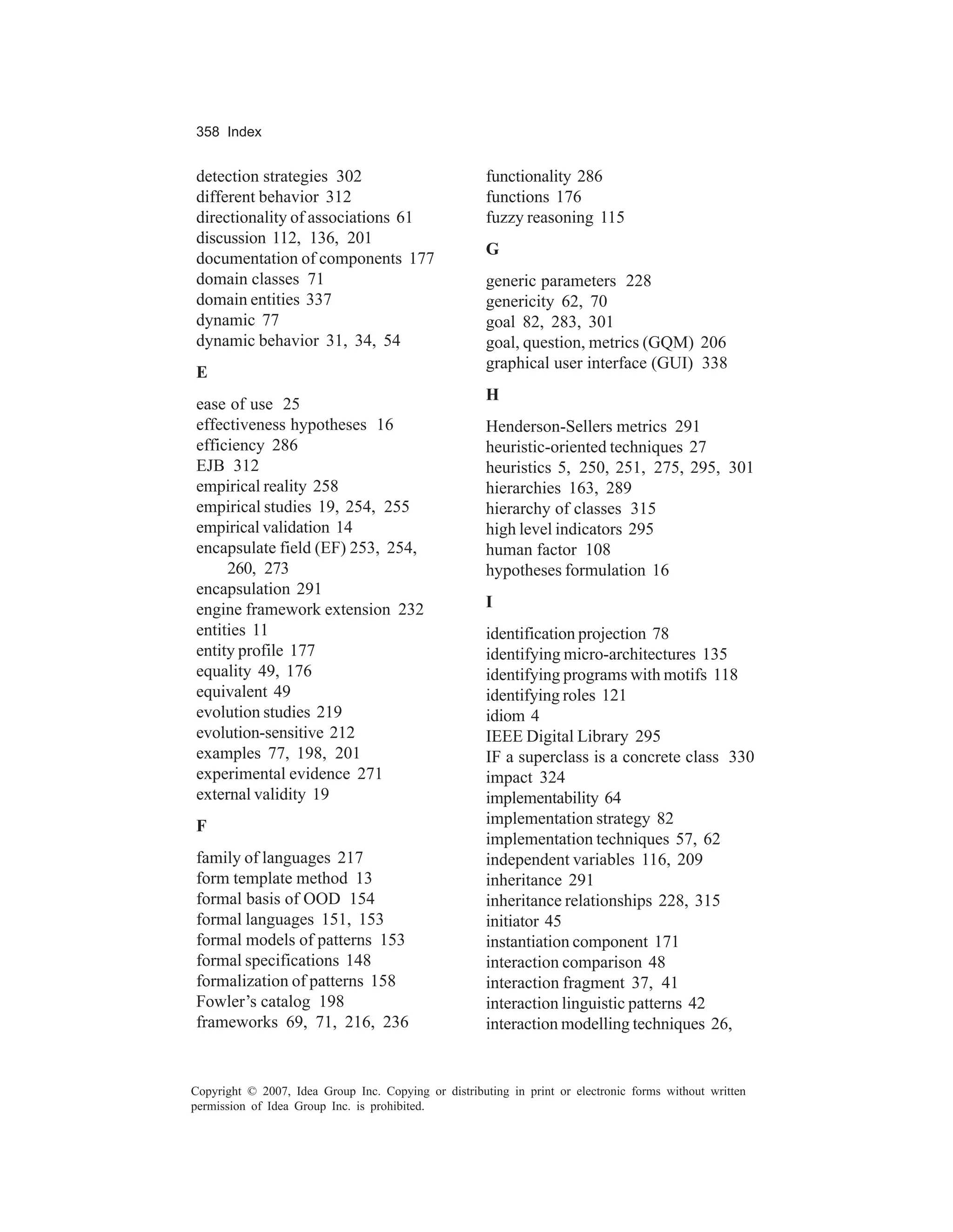 358 Index


detection strategies 302                              functionality 286
different behavior 312                                functions 176
directionality of associations 61                     fuzzy reasoning 115
discussion 112, 136, 201
                                                      G
documentation of components 177
domain classes 71                                     generic parameters 228
domain entities 337                                   genericity 62, 70
dynamic 77                                            goal 82, 283, 301
dynamic behavior 31, 34, 54                           goal, question, metrics (GQM) 206
                                                      graphical user interface (GUI) 338
E
                                                      H
ease of use 25
effectiveness hypotheses 16                           Henderson-Sellers metrics 291
efficiency 286                                        heuristic-oriented techniques 27
EJB 312                                               heuristics 5, 250, 251, 275, 295, 301
empirical reality 258                                 hierarchies 163, 289
empirical studies 19, 254, 255                        hierarchy of classes 315
empirical validation 14                               high level indicators 295
encapsulate field (EF) 253, 254,                      human factor 108
     260, 273                                         hypotheses formulation 16
encapsulation 291
engine framework extension 232                        I
entities 11                                           identification projection 78
entity profile 177                                    identifying micro-architectures 135
equality 49, 176                                      identifying programs with motifs 118
equivalent 49                                         identifying roles 121
evolution studies 219                                 idiom 4
evolution-sensitive 212                               IEEE Digital Library 295
examples 77, 198, 201                                 IF a superclass is a concrete class 330
experimental evidence 271                             impact 324
external validity 19                                  implementability 64
F                                                     implementation strategy 82
                                                      implementation techniques 57, 62
family of languages 217                               independent variables 116, 209
form template method 13                               inheritance 291
formal basis of OOD 154                               inheritance relationships 228, 315
formal languages 151, 153                             initiator 45
formal models of patterns 153                         instantiation component 171
formal specifications 148                             interaction comparison 48
formalization of patterns 158                         interaction fragment 37, 41
Fowler’s catalog 198                                  interaction linguistic patterns 42
frameworks 69, 71, 216, 236                           interaction modelling techniques 26,


Copyright © 2007, Idea Group Inc. Copying or distributing in print or electronic forms without written
permission of Idea Group Inc. is prohibited.
 