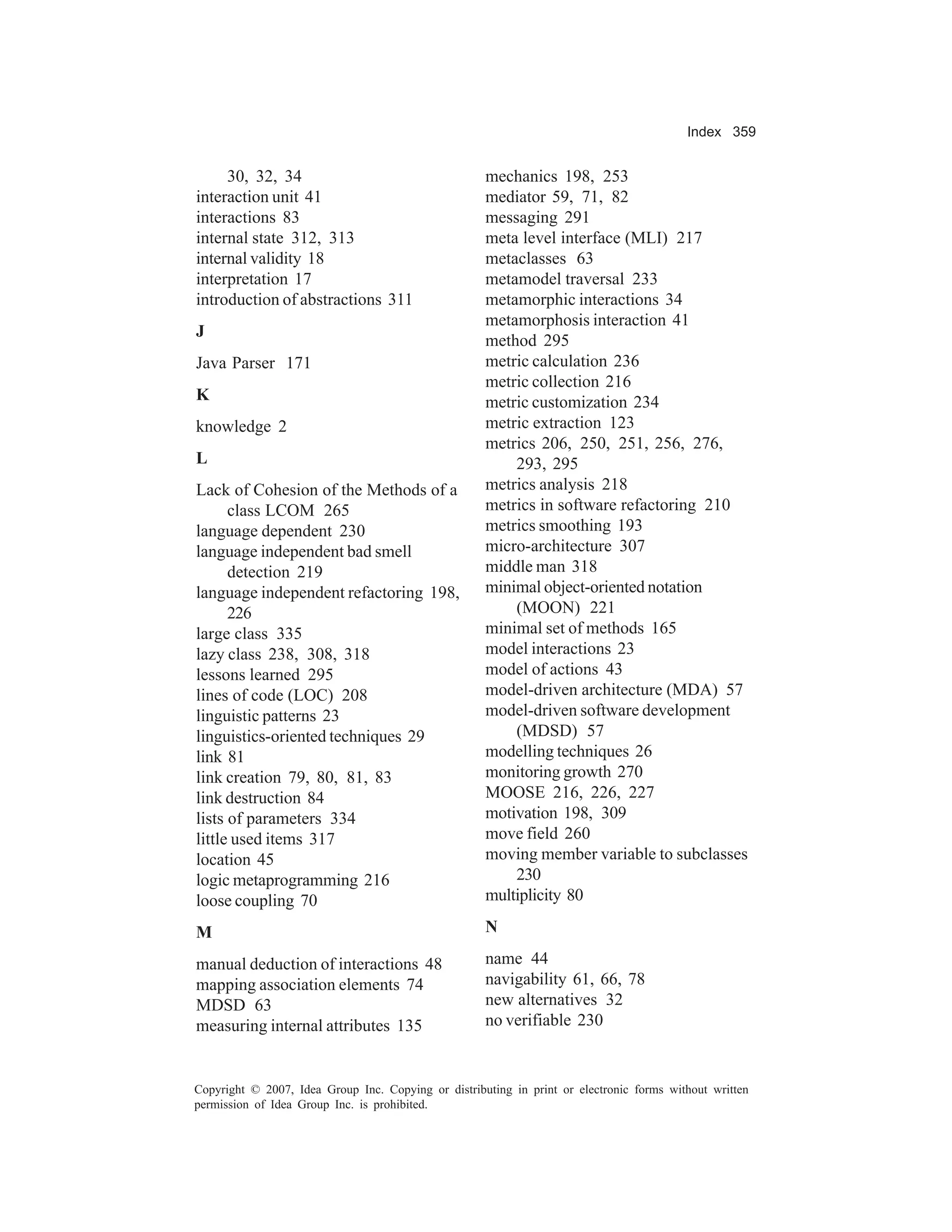 Index 359


     30, 32, 34                                      mechanics 198, 253
interaction unit 41                                  mediator 59, 71, 82
interactions 83                                      messaging 291
internal state 312, 313                              meta level interface (MLI) 217
internal validity 18                                 metaclasses 63
interpretation 17                                    metamodel traversal 233
introduction of abstractions 311                     metamorphic interactions 34
                                                     metamorphosis interaction 41
J
                                                     method 295
Java Parser 171                                      metric calculation 236
                                                     metric collection 216
K                                                    metric customization 234
knowledge 2                                          metric extraction 123
                                                     metrics 206, 250, 251, 256, 276,
L                                                        293, 295
Lack of Cohesion of the Methods of a                 metrics analysis 218
      class LCOM 265                                 metrics in software refactoring 210
language dependent 230                               metrics smoothing 193
language independent bad smell                       micro-architecture 307
      detection 219                                  middle man 318
language independent refactoring 198,                minimal object-oriented notation
      226                                                (MOON) 221
large class 335                                      minimal set of methods 165
lazy class 238, 308, 318                             model interactions 23
lessons learned 295                                  model of actions 43
lines of code (LOC) 208                              model-driven architecture (MDA) 57
linguistic patterns 23                               model-driven software development
linguistics-oriented techniques 29                       (MDSD) 57
link 81                                              modelling techniques 26
link creation 79, 80, 81, 83                         monitoring growth 270
link destruction 84                                  MOOSE 216, 226, 227
lists of parameters 334                              motivation 198, 309
little used items 317                                move field 260
location 45                                          moving member variable to subclasses
logic metaprogramming 216                                230
loose coupling 70                                    multiplicity 80

M                                                    N

manual deduction of interactions 48                  name 44
mapping association elements 74                      navigability 61, 66, 78
MDSD 63                                              new alternatives 32
measuring internal attributes 135                    no verifiable 230


Copyright © 2007, Idea Group Inc. Copying or distributing in print or electronic forms without written
permission of Idea Group Inc. is prohibited.
 