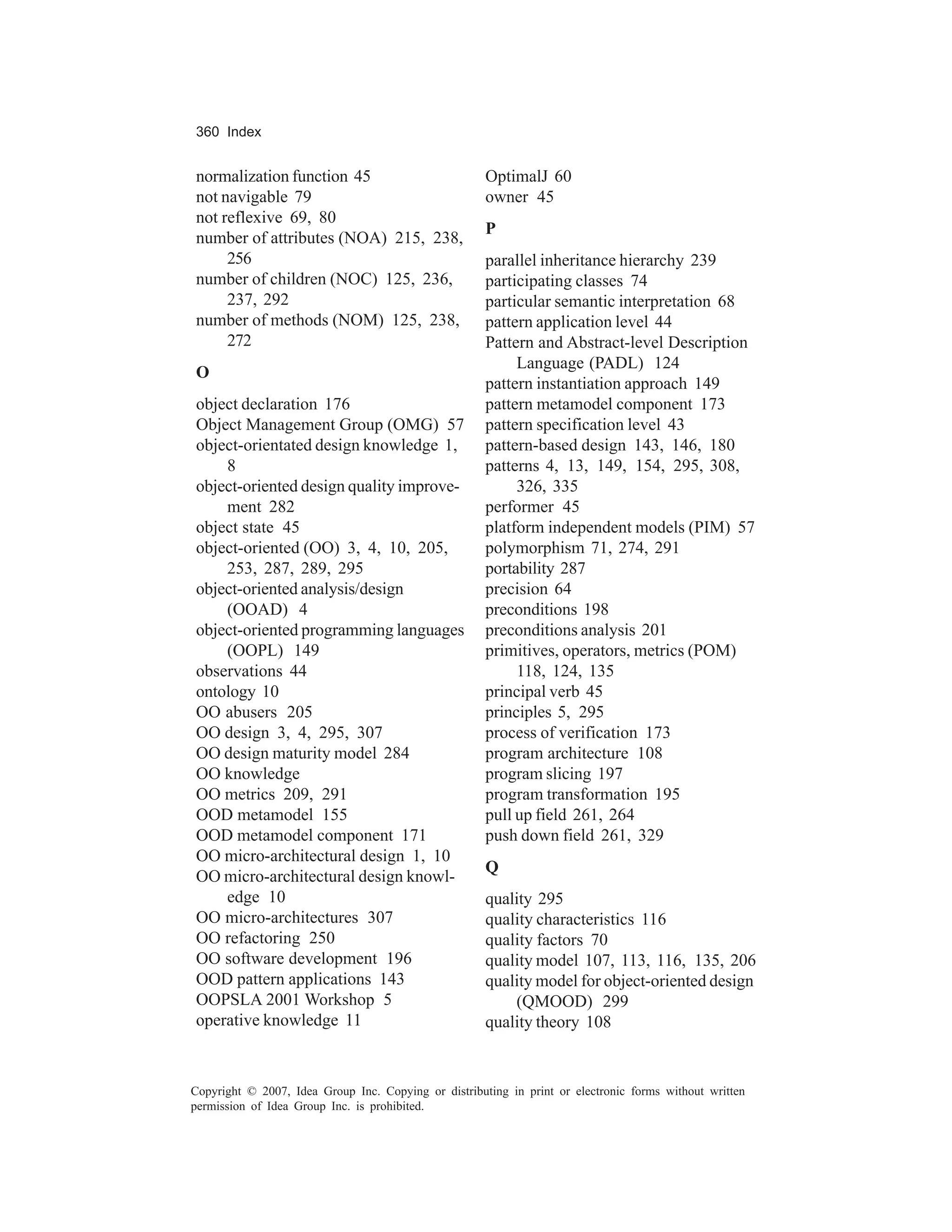 360 Index


normalization function 45                             OptimalJ 60
not navigable 79                                      owner 45
not reflexive 69, 80
                                                      P
number of attributes (NOA) 215, 238,
     256                                              parallel inheritance hierarchy 239
number of children (NOC) 125, 236,                    participating classes 74
     237, 292                                         particular semantic interpretation 68
number of methods (NOM) 125, 238,                     pattern application level 44
     272                                              Pattern and Abstract-level Description
                                                           Language (PADL) 124
O
                                                      pattern instantiation approach 149
object declaration 176                                pattern metamodel component 173
Object Management Group (OMG) 57                      pattern specification level 43
object-orientated design knowledge 1,                 pattern-based design 143, 146, 180
    8                                                 patterns 4, 13, 149, 154, 295, 308,
object-oriented design quality improve-                    326, 335
    ment 282                                          performer 45
object state 45                                       platform independent models (PIM) 57
object-oriented (OO) 3, 4, 10, 205,                   polymorphism 71, 274, 291
    253, 287, 289, 295                                portability 287
object-oriented analysis/design                       precision 64
    (OOAD) 4                                          preconditions 198
object-oriented programming languages                 preconditions analysis 201
    (OOPL) 149                                        primitives, operators, metrics (POM)
observations 44                                            118, 124, 135
ontology 10                                           principal verb 45
OO abusers 205                                        principles 5, 295
OO design 3, 4, 295, 307                              process of verification 173
OO design maturity model 284                          program architecture 108
OO knowledge                                          program slicing 197
OO metrics 209, 291                                   program transformation 195
OOD metamodel 155                                     pull up field 261, 264
OOD metamodel component 171                           push down field 261, 329
OO micro-architectural design 1, 10
                                                      Q
OO micro-architectural design knowl-
    edge 10                                           quality 295
OO micro-architectures 307                            quality characteristics 116
OO refactoring 250                                    quality factors 70
OO software development 196                           quality model 107, 113, 116, 135, 206
OOD pattern applications 143                          quality model for object-oriented design
OOPSLA 2001 Workshop 5                                    (QMOOD) 299
operative knowledge 11                                quality theory 108


Copyright © 2007, Idea Group Inc. Copying or distributing in print or electronic forms without written
permission of Idea Group Inc. is prohibited.
 