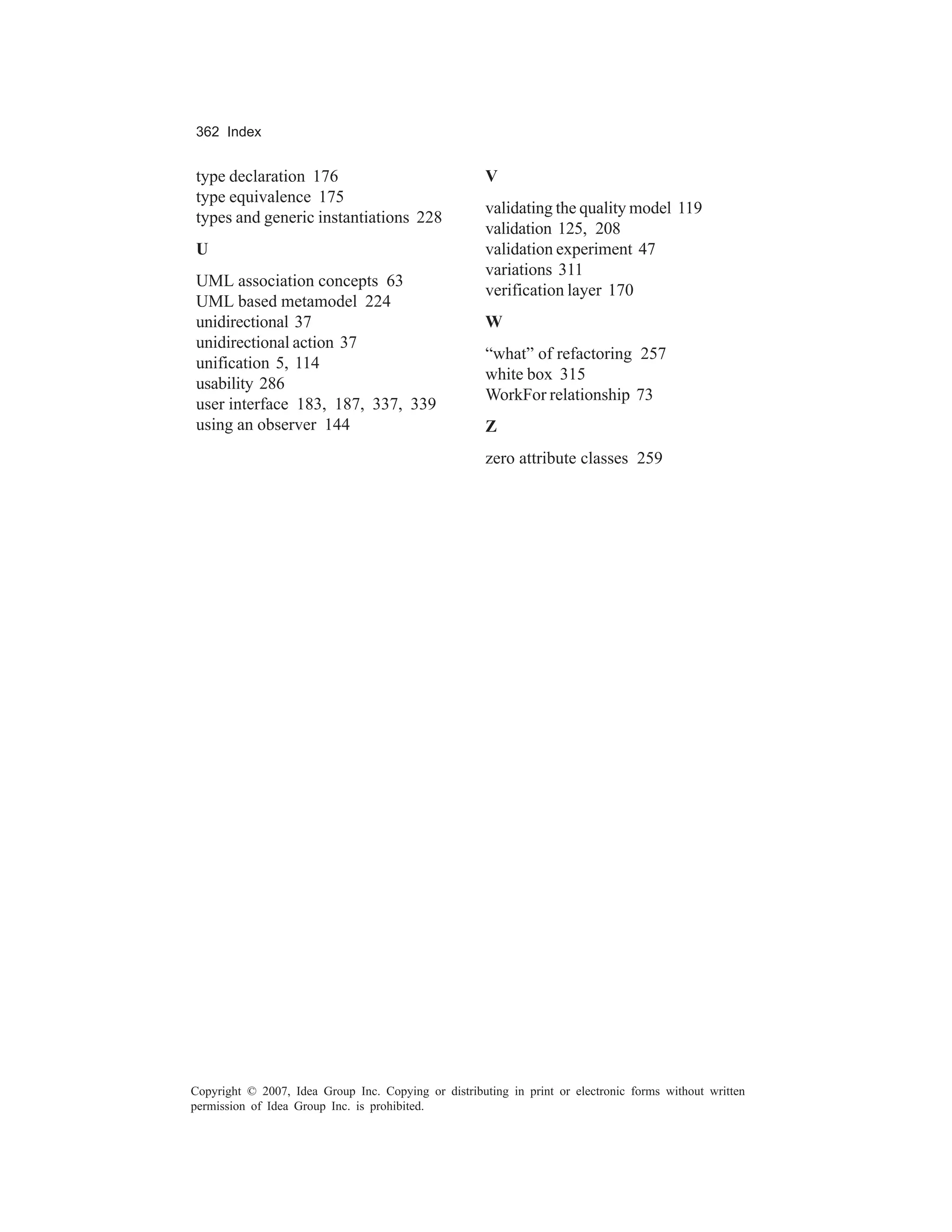 362 Index


type declaration 176                                  V
type equivalence 175
                                                      validating the quality model 119
types and generic instantiations 228
                                                      validation 125, 208
U                                                     validation experiment 47
                                                      variations 311
UML association concepts 63
                                                      verification layer 170
UML based metamodel 224
unidirectional 37                                     W
unidirectional action 37
                                                      “what” of refactoring 257
unification 5, 114
                                                      white box 315
usability 286
                                                      WorkFor relationship 73
user interface 183, 187, 337, 339
using an observer 144                                 Z
                                                      zero attribute classes 259




Copyright © 2007, Idea Group Inc. Copying or distributing in print or electronic forms without written
permission of Idea Group Inc. is prohibited.
 