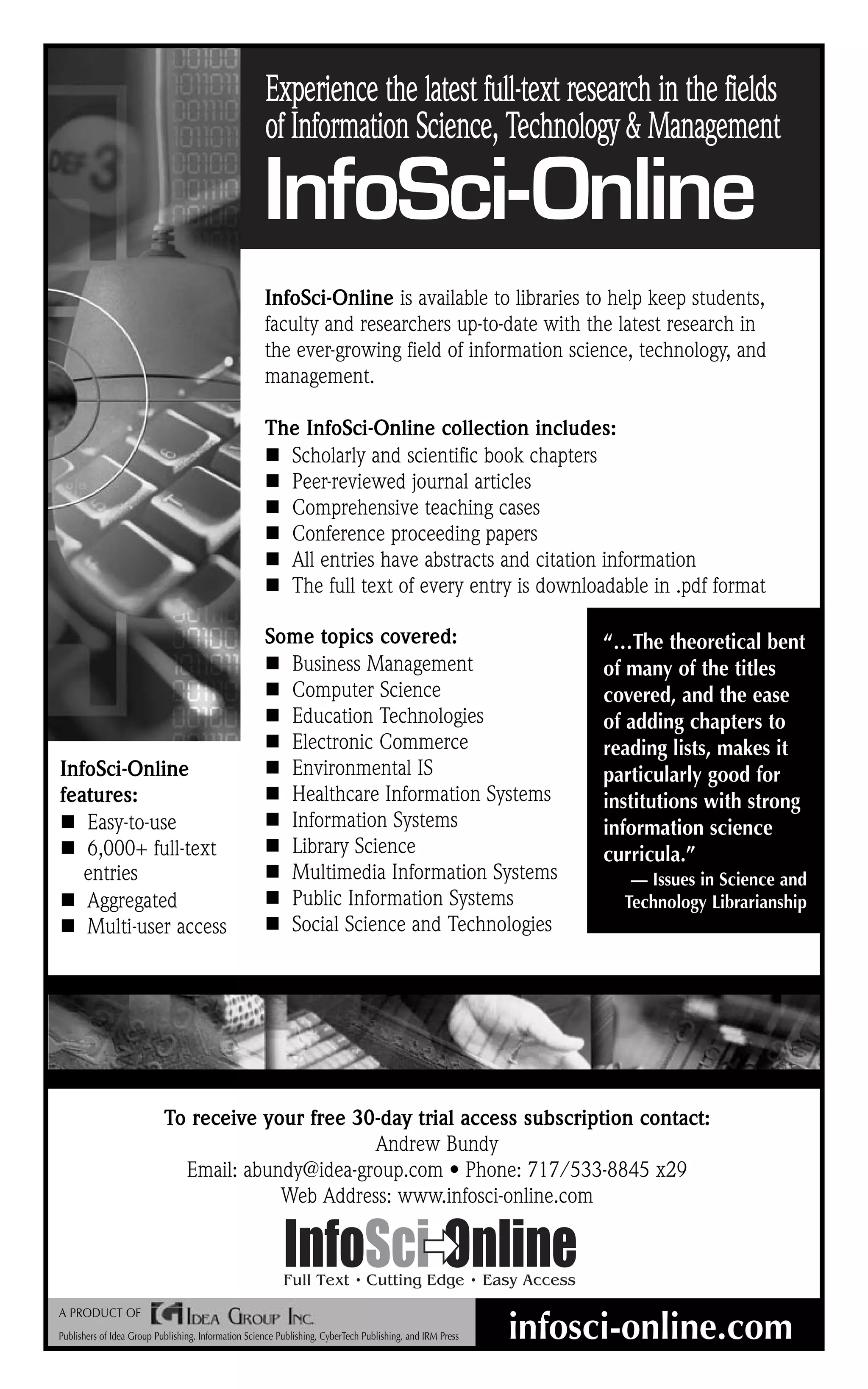 Experience the latest full-text research in the fields
                                                     of Information Science, Technology & Management

                                                     InfoSci-Online
                                                     InfoSci-Online is available to libraries to help keep students,
                                                     faculty and researchers up-to-date with the latest research in
                                                     the ever-growing field of information science, technology, and
                                                     management.

                                                     The InfoSci-Online collection includes:
                                                       Scholarly and scientific book chapters
                                                       Peer-reviewed journal articles
                                                       Comprehensive teaching cases
                                                       Conference proceeding papers
                                                       All entries have abstracts and citation information
                                                       The full text of every entry is downloadable in .pdf format

                                                     Some topics covered:                                        “…The theoretical bent
                                                       Business Management                                       of many of the titles
                                                       Computer Science                                          covered, and the ease
                                                       Education Technologies                                    of adding chapters to
                                                       Electronic Commerce                                       reading lists, makes it
InfoSci-Online                                         Environmental IS                                          particularly good for
features:                                              Healthcare Information Systems                            institutions with strong
   Easy-to-use                                         Information Systems                                       information science
   6,000+ full-text                                    Library Science                                           curricula.”
   entries                                             Multimedia Information Systems                               — Issues in Science and
   Aggregated                                          Public Information Systems                                  Technology Librarianship
   Multi-user access                                   Social Science and Technologies




                           To receive your free 30-day trial access subscription contact:
                                                  Andrew Bundy
                             Email: abundy@idea-group.com • Phone: 717/533-8845 x29
                                        Web Address: www.infosci-online.com




A PRODUCT OF
Publishers of Idea Group Publishing, Information Science Publishing, CyberTech Publishing, and IRM Press   infosci-online.com
 