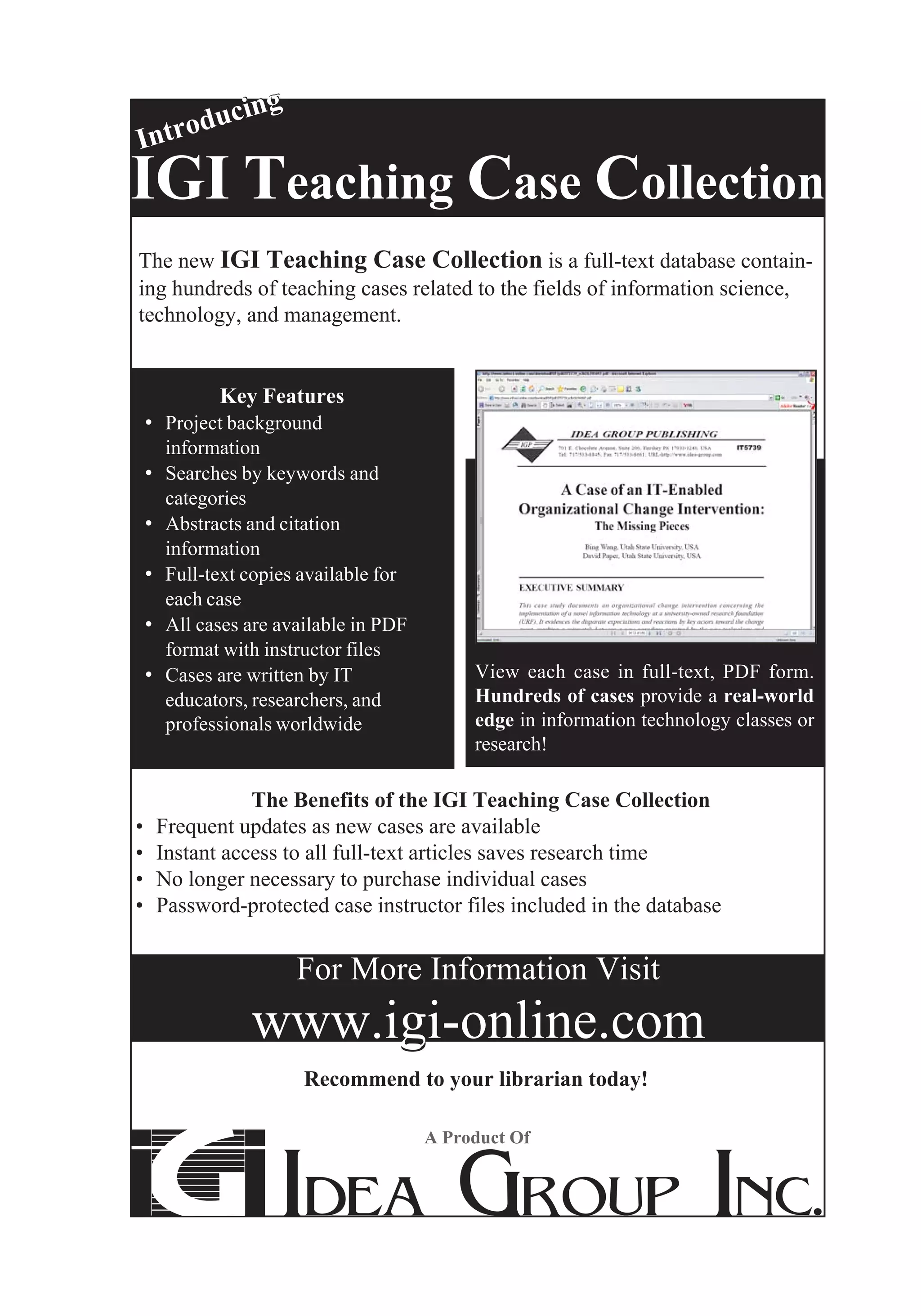 cing
Int rodu

IGI Teaching Case Collection
The new IGI Teaching Case Collection is a full-text database contain-
ing hundreds of teaching cases related to the fields of information science,
technology, and management.


            Key Features
    • Project background
         information
    • Searches by keywords and
         categories
    •    Abstracts and citation
         information
    •    Full-text copies available for
         each case
    •    All cases are available in PDF
         format with instructor files
    •    Cases are written by IT               View each case in full-text, PDF form.
         educators, researchers, and           Hundreds of cases provide a real-world
         professionals worldwide               edge in information technology classes or
                                               research!

                   The Benefits of the IGI Teaching Case Collection
•       Frequent updates as new cases are available
•       Instant access to all full-text articles saves research time
•       No longer necessary to purchase individual cases
•       Password-protected case instructor files included in the database


                         For More Information Visit
                   www.igi-online.com
                          Recommend to your librarian today!

                                          A Product Of
 