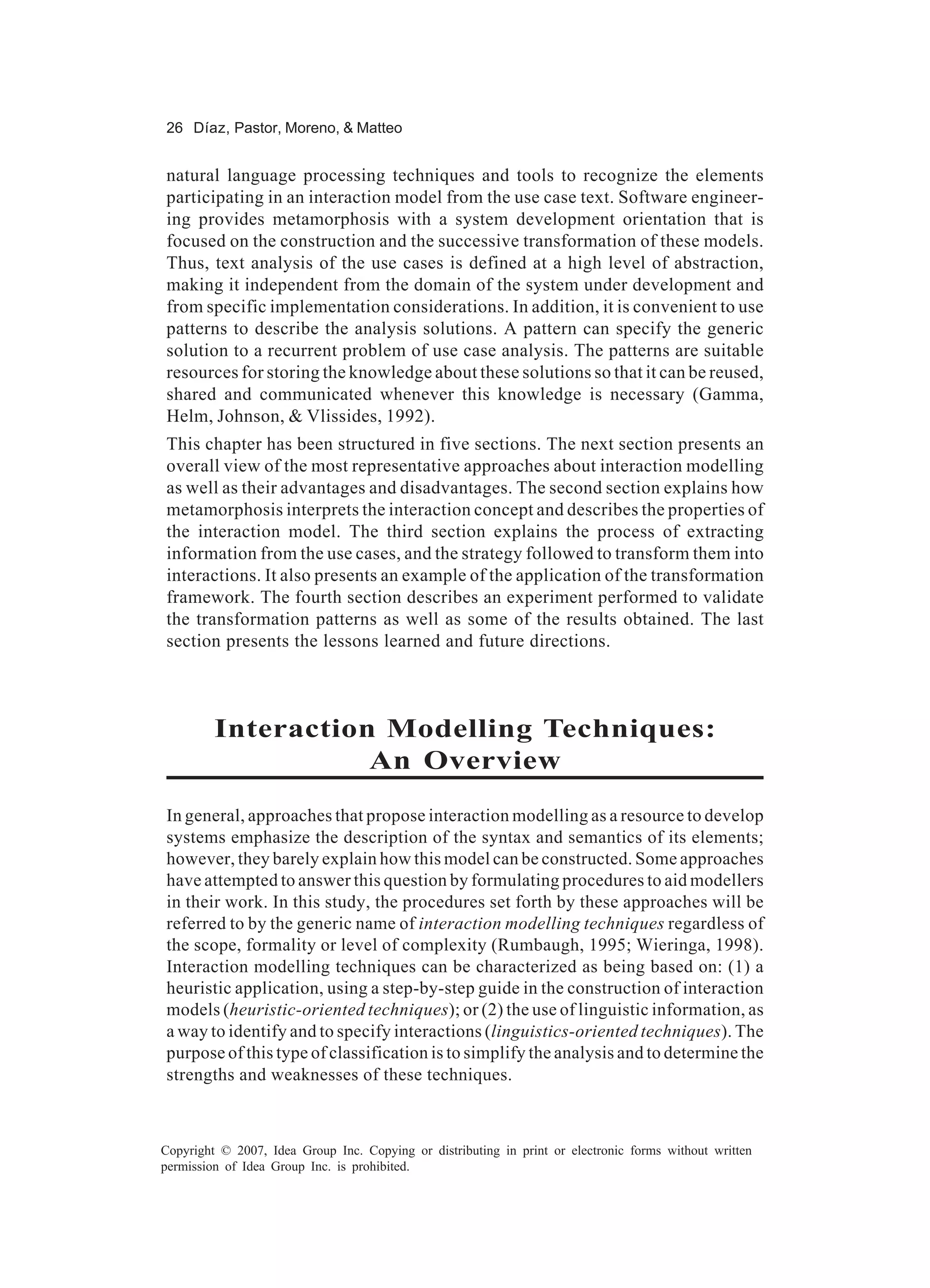 26 Díaz, Pastor, Moreno, & Matteo


natural language processing techniques and tools to recognize the elements
participating in an interaction model from the use case text. Software engineer-
ing provides metamorphosis with a system development orientation that is
focused on the construction and the successive transformation of these models.
Thus, text analysis of the use cases is defined at a high level of abstraction,
making it independent from the domain of the system under development and
from specific implementation considerations. In addition, it is convenient to use
patterns to describe the analysis solutions. A pattern can specify the generic
solution to a recurrent problem of use case analysis. The patterns are suitable
resources for storing the knowledge about these solutions so that it can be reused,
shared and communicated whenever this knowledge is necessary (Gamma,
Helm, Johnson, & Vlissides, 1992).
This chapter has been structured in five sections. The next section presents an
overall view of the most representative approaches about interaction modelling
as well as their advantages and disadvantages. The second section explains how
metamorphosis interprets the interaction concept and describes the properties of
the interaction model. The third section explains the process of extracting
information from the use cases, and the strategy followed to transform them into
interactions. It also presents an example of the application of the transformation
framework. The fourth section describes an experiment performed to validate
the transformation patterns as well as some of the results obtained. The last
section presents the lessons learned and future directions.



         Interaction Modelling Techniques:
                    An Overview
In general, approaches that propose interaction modelling as a resource to develop
systems emphasize the description of the syntax and semantics of its elements;
however, they barely explain how this model can be constructed. Some approaches
have attempted to answer this question by formulating procedures to aid modellers
in their work. In this study, the procedures set forth by these approaches will be
referred to by the generic name of interaction modelling techniques regardless of
the scope, formality or level of complexity (Rumbaugh, 1995; Wieringa, 1998).
Interaction modelling techniques can be characterized as being based on: (1) a
heuristic application, using a step-by-step guide in the construction of interaction
models (heuristic-oriented techniques); or (2) the use of linguistic information, as
a way to identify and to specify interactions (linguistics-oriented techniques). The
purpose of this type of classification is to simplify the analysis and to determine the
strengths and weaknesses of these techniques.



Copyright © 2007, Idea Group Inc. Copying or distributing in print or electronic forms without written
permission of Idea Group Inc. is prohibited.
 