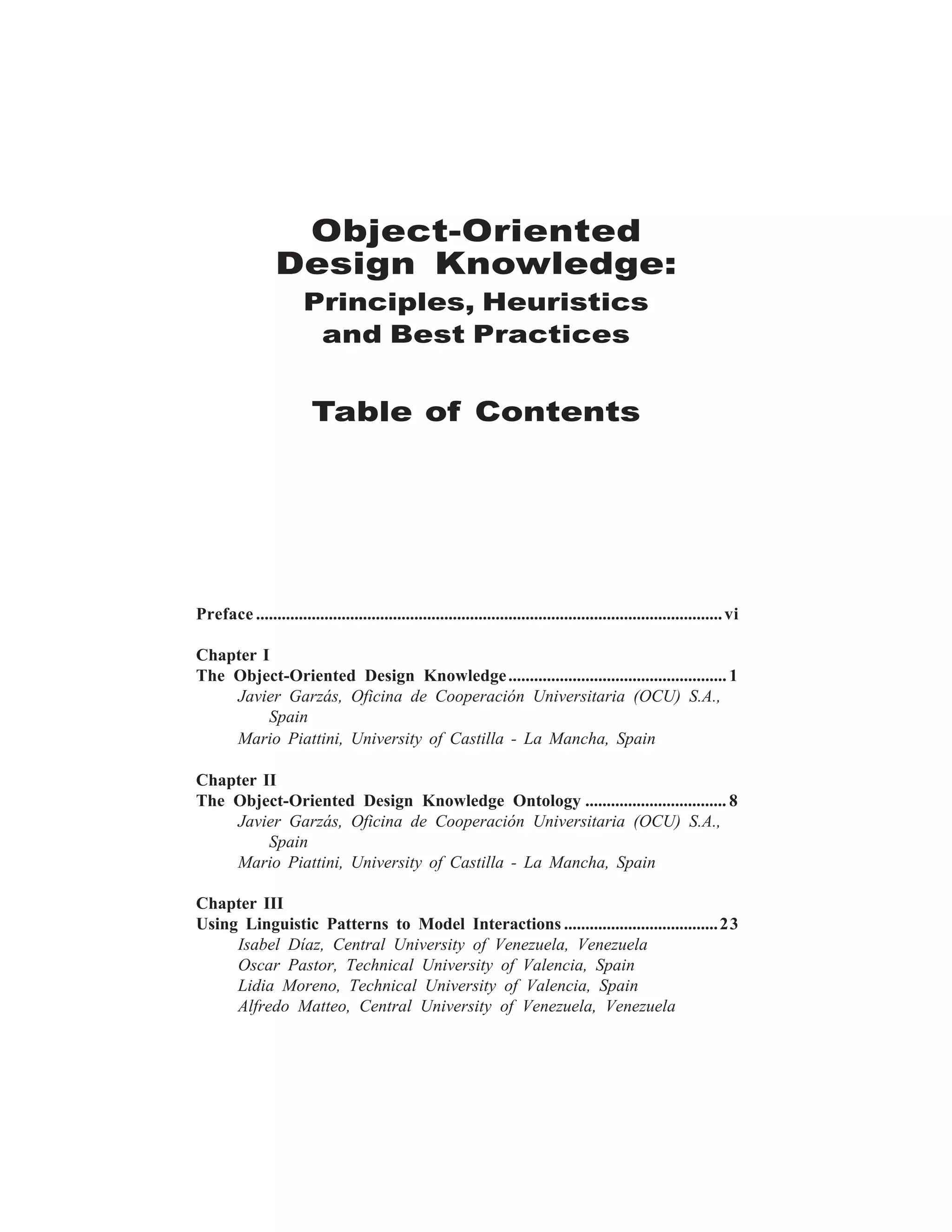iii




                  Object-Oriented
                 Design Knowledge:
                       Principles, Heuristics
                        and Best Practices


                         Table of Contents




Preface ............................................................................................................. vi

Chapter I
The Object-Oriented Design Knowledge ................................................... 1
    Javier Garzás, Oficina de Cooperación Universitaria (OCU) S.A.,
         Spain
    Mario Piattini, University of Castilla - La Mancha, Spain

Chapter II
The Object-Oriented Design Knowledge Ontology ................................. 8
    Javier Garzás, Oficina de Cooperación Universitaria (OCU) S.A.,
         Spain
    Mario Piattini, University of Castilla - La Mancha, Spain

Chapter III
Using Linguistic Patterns to Model Interactions .................................... 23
     Isabel Díaz, Central University of Venezuela, Venezuela
     Oscar Pastor, Technical University of Valencia, Spain
     Lidia Moreno, Technical University of Valencia, Spain
     Alfredo Matteo, Central University of Venezuela, Venezuela
 