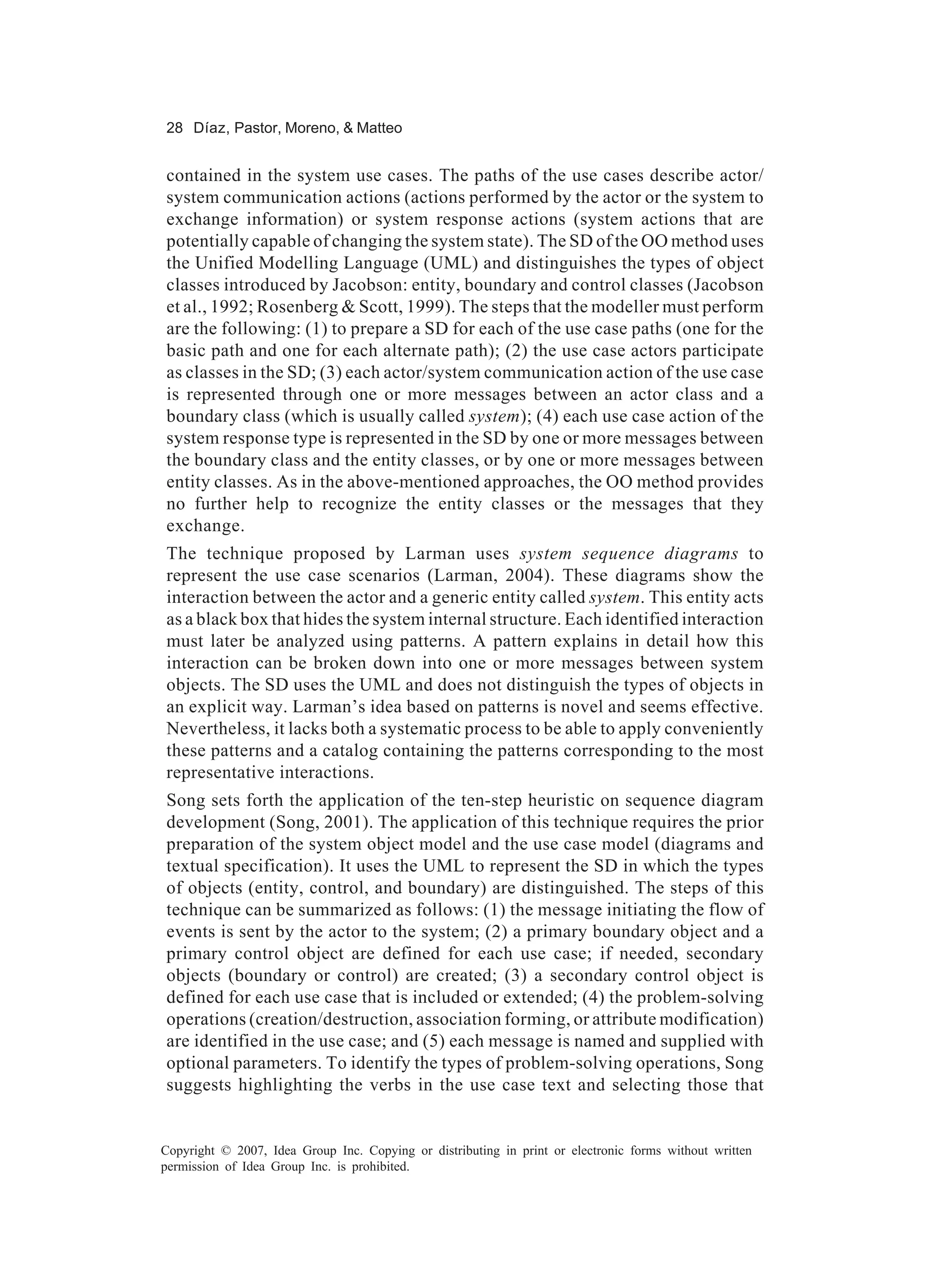 28 Díaz, Pastor, Moreno, & Matteo


contained in the system use cases. The paths of the use cases describe actor/
system communication actions (actions performed by the actor or the system to
exchange information) or system response actions (system actions that are
potentially capable of changing the system state). The SD of the OO method uses
the Unified Modelling Language (UML) and distinguishes the types of object
classes introduced by Jacobson: entity, boundary and control classes (Jacobson
et al., 1992; Rosenberg & Scott, 1999). The steps that the modeller must perform
are the following: (1) to prepare a SD for each of the use case paths (one for the
basic path and one for each alternate path); (2) the use case actors participate
as classes in the SD; (3) each actor/system communication action of the use case
is represented through one or more messages between an actor class and a
boundary class (which is usually called system); (4) each use case action of the
system response type is represented in the SD by one or more messages between
the boundary class and the entity classes, or by one or more messages between
entity classes. As in the above-mentioned approaches, the OO method provides
no further help to recognize the entity classes or the messages that they
exchange.
The technique proposed by Larman uses system sequence diagrams to
represent the use case scenarios (Larman, 2004). These diagrams show the
interaction between the actor and a generic entity called system. This entity acts
as a black box that hides the system internal structure. Each identified interaction
must later be analyzed using patterns. A pattern explains in detail how this
interaction can be broken down into one or more messages between system
objects. The SD uses the UML and does not distinguish the types of objects in
an explicit way. Larman’s idea based on patterns is novel and seems effective.
Nevertheless, it lacks both a systematic process to be able to apply conveniently
these patterns and a catalog containing the patterns corresponding to the most
representative interactions.
Song sets forth the application of the ten-step heuristic on sequence diagram
development (Song, 2001). The application of this technique requires the prior
preparation of the system object model and the use case model (diagrams and
textual specification). It uses the UML to represent the SD in which the types
of objects (entity, control, and boundary) are distinguished. The steps of this
technique can be summarized as follows: (1) the message initiating the flow of
events is sent by the actor to the system; (2) a primary boundary object and a
primary control object are defined for each use case; if needed, secondary
objects (boundary or control) are created; (3) a secondary control object is
defined for each use case that is included or extended; (4) the problem-solving
operations (creation/destruction, association forming, or attribute modification)
are identified in the use case; and (5) each message is named and supplied with
optional parameters. To identify the types of problem-solving operations, Song
suggests highlighting the verbs in the use case text and selecting those that


Copyright © 2007, Idea Group Inc. Copying or distributing in print or electronic forms without written
permission of Idea Group Inc. is prohibited.
 